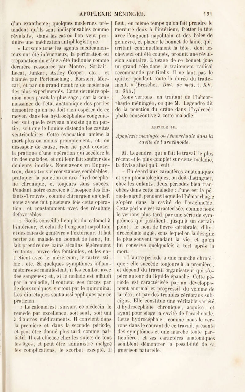 d’un exanthème; quelques modernes pré- tendent qu'ils sont indispensables comme révulsifs, dans les cas où l’on veut pro- duire une médication antiphlogistique. » Lorsque tous les agents médicamen- teux ont été infructueux, la perforation ou trépanation du crâne a été indiquée comme dernière ressource par Monro. Sorbait, Lecat, Junker, Astley Cooper, etc., et blâmée par Portenschlag, Borsieri, Mer- cati, et par un grand nombre de modernes des plus expérimentés. Cette dernière opi- nion nous paraît la plus sage ; car la con- naissance de l’état anatomique des parties démontre qu’on ne doit rien espérer de ce moyen dans les hydrocéphalies congénia- les, soit que le cerveau n’existe qu’en par- tie , soit que le liquide distende les cavités ventriculaires. Cette évacuation amène la mort plus ou moins promptement, et, en désespoir de cause, rien ne peut excuser la pratique d’une opération qui accélère la fin des malades, et qui leur fait souffrir des douleurs inutiles. Nous avons vu Dupuy- tren, dans trois circonstances semblables, pratiquer la ponction contre l’hydrocépha- lie chronique, et toujours sans succès. Pendant notre exercice à l’hospice des En- fa nts-Trouvés, comme chirurgien en chef, nous avons fait plusieurs fois cette opéra- tion , et constamment avec des résultats défavorables. » Gœlis conseille l’emploi du calomel à l’intérieur, et celui de l’onguent napolitain et des baies de genièvre à l’extérieur. Il fait porter au malade un bonnet de laine, lui fait prendre des bains alcalins légèrement irritants, ouvre des fonticules, et les en- tretient avec le mézéréum, le tartre sti- bié, etc. Si quelques symptômes inflam- matoires se manifestent, il les combat avec des sangsues ; et, si le malade est affaibli par la maladie, il soutient ses forces par de doux toniques, surtout par le quinquina. Les diurétiques sont aussi appliqués par ce praticien. » Le calomel est, suivant ce médecin, le remède par excellence, soit seul, soit uni à d’autres médicaments. Il convient dans la première et dans la seconde période, et peut être donné plus tard comme pal- liatif. Il est efficace chez les sujets de tous les âges, et peut être administré malgré les complications, le scorbut excepté. Il faut, en même temps qu’on fait prendre le mercure doux à l’intérieur, frotter la tête avec l’onguent napolitain et des baies de genièvre, et placer le bonnet de laine, qui, irritant continuellement la tête, dont les cheveux ont été coupés, produit une révul- sion salutaire. L’usage de ce bonnet joue un grand rôle dans le traitement radical recommandé par Gœlis. Il ne faut, pas le quitter pendant toute la durée du traite- ment. » (Breschet, Dict. de mèd. t. XV, p. 544.) Nous verrons, en traitant de l’hémor- rhagie méningée, ce que M. Legendre dit de la ponction du crâne dans l’hydrocé- phale consécutive à cette maladie. ARTICLE III. Apoplexie méningée ou hémorrhagie dans la cavité de l’arachnoïde. M. Legendre, qui a fait le travail le plus récent et le plus complet sur cette maladie, la divise ainsi qu’il suit : « Eu égard aux caractères anatomiques et symptomatologiques, on doit distinguer, chez les enfants, deux périodes bien tran- chées dans cette maladie : l’une est la pé- riode aiguë, pendant laquelle l’hémorrhagie s’opère dans la cavité de l’arachnoïde. Cette période est caractérisée, comme nous le verrons plus tard, par une série de sym- ptômes qui justifient, jusqu’à un certain point, le nom de fièvre cérébrale, d’hy- drocéphale aiguë, sous lequel on la désigne le plus souvent pendant la vie, et qu’on lui conserve quelquefois à tort après la mort. » L’autre période a une marche chroni- que : elle succède toujours à la première, et dépend du travail organisateur qui s’o- père autour du liquide épanché. Cette pé- riode est caractérisée par un développe- ment anormal et progressif du volume de la tête, et par des troubles cérébraux sub- aigus. Elle constitue une véritable variété d’hydrocéphalie chronique , acquise , et ayant pour siège la cavité de l’arachnoïde. Cette hydrocéphale, comme nous le ver- rons dans le courant de ce travail, présente des symptômes et une marche toute par- ticulière, et ses caractères anatomiques semblent démontrer la possibilité de sa guérison naturelle.