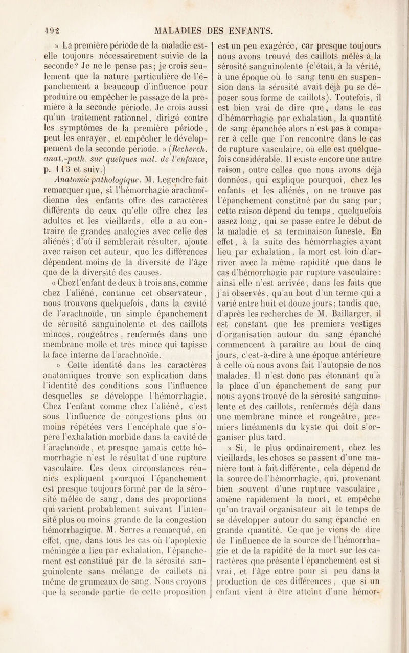 » La première période de la maladie est- elle toujours nécessairement suivie de la seconde? Je ne le pense pas; je crois seu- lement que la nature particulière de l’é- panchement a beaucoup d’influence pour produire ou empêcher le passage de la pre- mière à la seconde période. Je crois aussi qu’un traitement rationnel, dirigé contre les symptômes de la première période, peut les enrayer, et empêcher le dévelop- pement delà seconde période. » (Recher ch. anat.-path. sur quelques mal. de l’enfance, p. 1 I 3 et suiv.) Anatomie pathologique. M. Legendre fait remarquer que, si l’hémorrhagie arachnoï- dienne des enfants offre des caractères différents de ceux qu’elle offre chez les adultes et les vieillards, elle a au con- traire de grandes analogies avec celle des aliénés; d’ou il semblerait résulter, ajoute avec raison cet auteur, que les différences dépendent moins de la diversité de l’âge que de la diversité des causes. « Chez l’enfant de deux à trois ans, comme chez l’aliéné, continue cet observateur, nous trouvons quelquefois, dans la cavité de l’arachnoïde, un simple épanchement de sérosité sanguinolente et des caillots minces, rougeâtres , renfermés dans une membrane molle et très mince qui tapisse la face interne de l’arachnoïde. » Cette identité dans les caractères anatomiques trouve son explication dans l'identité des conditions sous l’influence desquelles se développe l’hémorrhagie. Chez l’enfant comme chez l’aliéné, c’est sous l'influence de congestions plus ou moins répétées vers l’encéphale que s'o- père l’exhalation morbide dans la cavité de l'arachnoïde, et presque jamais cette hé- morrhagie n’est le résultat d’une rupture vasculaire. Ces deux circonstances réu- nies expliquent pourquoi l’épanchement est presque toujours formé par de la séro- sité mêlée de sang , dans des proportions qui varient probablement suivant l'inten- sité plus ou moins grande de la congestion hémorrhagique. M. Serres a remarqué, en effet, que, dans tous les cas où l’apoplexie méningée a lieu par exhalation, Y épanche- ment est constitué par de la sérosité san- guinolente sans mélange de caillots ni même de grumeaux de sang. Nous croyons ({ne la seconde partie de cette proposition est un peu exagérée, car presque toujours nous avons trouvé des caillots mêlés à la sérosité sanguinolente (c’était, à la vérité, à une époque où le sang tenu en suspen- sion dans la sérosité avait déjà pu se dé- poser sous forme de caillots). Toutefois, il est bien vrai de dire que, dans le cas d’hémorrhagie par exhalation , la quantité de sang épanchée alors n’est pas à compa- rer à celle que l’on rencontre dans le cas de rupture vasculaire, où elle est quelque- fois considérable. Il existe encore une autre raison, outre celles que nous avons déjà données, qui explique pourquoi, chez les enfants et les aliénés, on ne trouve pas l’épanchement constitué par du sang pur; cette raison dépend du temps, quelquefois assez long, qui se passe entre le début de la maladie et sa terminaison funeste. En effet, à la suite des hémorrhagies ayant lieu par exhalation, la mort est loin d’ar- river avec la même rapidité que dans le cas d’hémorrhagie par rupture vasculaire : ainsi elle n’est arrivée, dans les faits que j’ai observés, qu'au bout d’un terme qui a varié entre huit et douze jours ; tandis que, d’après les recherches de M. Baillarger, il est constant que les premiers vestiges d'organisation autour du sang épanché commencent à paraître au bout de cinq jours, c’est-à-dire à une époque antérieure à celle où nous avons fait l’autopsie de nos malades. Il n’est donc pas étonnant qu'à la place d'un épanchement de sang pur nous ayons trouvé de la sérosité sanguino- lente et des caillots, renfermés déjà dans une membrane mince et rougeâtre, pre- miers linéaments du kyste qui doit s’or- ganiser plus tard. » Si, le plus ordinairement, chez les vieillards, les choses se passent d’une ma- nière tout à fait différente, cela dépend de la source de l’hémorrhagie, qui, provenant bien souvent d’une rupture vasculaire , amène rapidement la mort, et empêche qu’un travail organisateur ait le temps de se développer autour du sang épanché en grande quantité. Ce que je viens de dire de l’influence de la source de l’hémorrha- gie et de la rapidité de la mort sur les ca- ractères que présente l’épanchement est si vrai, et l’âge entre pour si peu dans la production de ces différences , que si un enfant vient à être atteint d’une hémor-