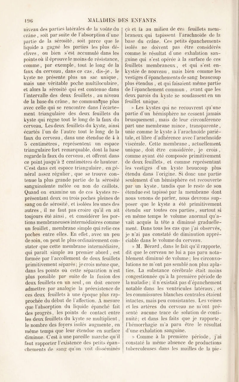 niveau des parties latérales de la voûte du crâne , soit par suite de l’absorption d’une partie de la sérosité, soit parce que le liquide a gagné les parties les plus dé- clives , ou bien s’est accumulé dans les points où il éprouve le moins de résistance, comme, par exemple, tout le long de la faux du cerveau, dans ce cas, dis-je , le kyste ne présente plus un sac unique, mais une véritable poche multiloculaire, et alors la sérosité qui est contenue dans l’intervalle des deux feuillets , au niveau de la base du crâne, ne communfque plus avec celle qui se rencontre dans l’écarte- ment triangulaire des deux feuillets du kyste qui règne tout le long de la faux du cerveau. Les deux feuillets du kyste, ainsi écartés l’un de l’autre tout le long de la faux du cerveau , dans une étendue de 4 à 5 centimètres, représentent un espace triangulaire fort remarquable, dont la base regarde la faux du cerveau, et offrent dans ce point jusqu’à 2 centimètres de hauteur. C’est dans cet espace triangulaire, en gé- néral assez régulier, que se trouve con- tenue la plus grande partie de la sérosité sanguinolente mêlée ou non de caillots. Quand on examine un de ces kystes re- présentant deux ou trois poches pleines de sang ou de sérosité, et isolées les unes des autres , il ne faut pas croire qu’il en ait toujours été ainsi, et considérer les por- tions membraneuses intermédiaires comme un feuillet, membrane simple qui relie ces poches entre elles. En effet, avec un peu de soin, on peut le plus ordinairement con- stater que cette membrane intermédiaire, qui paraît simple au premier abord , est formée par l’accollement de deux feuillets primitivement séparés ; je crois même que, dans les points où cette séparation n’est plus possible par suite de la fusion des deux feuillets en un seul, on doit encore admettre par analogie la préexistence de ces deux feuillets à une époque plus rap- prochée du début de l’affection. A mesure que l’absorption du liquide épanché fait des progrès, les points de contact entre les deux feuillets du kyste se multiplient, le nombre des foyers isolés augmente, en même temps que leur étendue en surface diminue. C’est à une pareille marche qu'il faut rapporter l’existence des petits épan- chements de sang qu’on voit disséminés çà et la au milieu de ces feuillets mem- braneux qui tapissent l’arachnoïde de la base du crâne. Ces petits épanchements isolés ne doivent pas être considérés comme le résultat d une exhalation san- guine qui s’est opérée à la surface de ces feuillets membraneux, et qui s’est en- kystée de nouveau , mais bien comme les vestiges d’épanchements de sang beaucoup plus étendus , et qui faisaient même partie de l’épanchement commun , avant que les deux parois du kyste se soudassent en un feuillet unique. » Les kystes qui ne recouvrent qu’une partie d’un hémisphère ne cessent jamais brusquement, mais de leur circonférence part une membrane mince, transparente, unie comme le kyste à l’arachnoïde parié- tale, et libre d’adhérence avec l’arachnoïde viscérale. Cette membrane , actuellement unique, doit être considérée, je crois, comme ayant été composée primitivement de deux feuillets, et comme représentant les vestiges d’un kyste beaucoup plus étendu dans l’origine. Si donc une partie seulement d’un hémisphère est recouverte par un kyste, tandis que le reste de son étendue est tapissé par la membrane dont nous venons de parler, nous devrons sup- poser que le kyste a été primitivement étendu sur toutes ces parties, surtout si en même temps le volume anormal qu’a- vait acquis la tête a diminué graduelle- ment. Dans tous les cas que j’ai observés, je n’ai pas constaté de diminution appré- ciable dans le volume du cerveau. » M. Bérard , dans le fait qu’il rapporte, dit que le cerveau ne lui a pas paru nota- blement diminué de volume ; les circonvo- lutions ne m’ont pas semblé non plus apla- ties. La substance cérébrale était moins congestionnée qu’à la première période do la maladie ; il n’existait pas d’épanchement notable dans les ventricules latéraux, et les commissures blanches centrales étaient intactes, mais peu consistantes. Les veines et les artères du cerveau ne m’ont pré- senté aucune trace de solution de conti- nuité; et dans les faits que je rapporte, l’hémorrhagie m’a paru être le résultat d’une exhalation sanguine. » Comme à la première période, j’ai constaté la même absence de productions tuberculeuses dans les mailles de la pie-