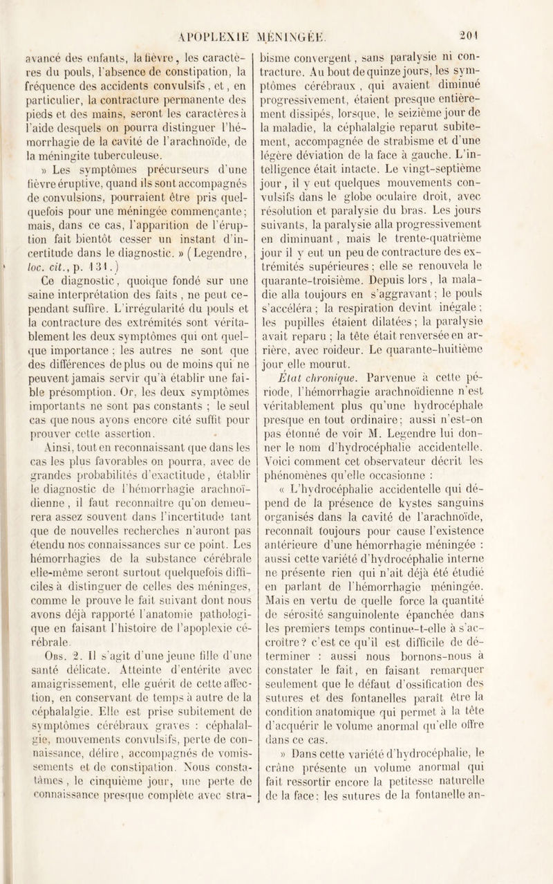 avancé des enfants, la fièvre, les caractè- res du pouls, l’absence de constipation, la fréquence des accidents convulsifs , et, en particulier, la contracture permanente des pieds et des mains, seront les caractères à l’aide desquels on pourra distinguer l’hé- morrhagie de la cavité de l’arachnoïde, de la méningite tuberculeuse. » Les symptômes précurseurs d’une fièvre éruptive, quand ils sont accompagnés de convulsions, pourraient être pris quel- quefois pour une méningée commençante; mais, dans ce cas, l’apparition de l’érup- tion fait bientôt cesser un instant d’in- certitude dans le diagnostic. » (Legendre, loc. cit., p. 1 31.) Ce diagnostic, quoique fondé sur une saine interprétation des faits , ne peut ce- pendant suffire. L’irrégularité du pouls et la contracture des extrémités sont vérita- blement les deux symptômes qui ont quel- que importance ; les autres ne sont que des différences déplus ou de moins qui ne peuvent jamais servir qu’à établir une fai- ble présomption. Or, les deux symptômes importants ne sont pas constants ; le seul cas que nous ayons encore cité suffit pour prouver cette assertion. Ainsi, tout en reconnaissant que dans les cas les plus favorables on pourra, avec de grandes probabilités d’exactitude, établir le diagnostic de l’hémorrhagie arachnoï- dienne , il faut reconnaître qu'on demeu- rera assez souvent dans l’incertitude tant que de nouvelles recherches n’auront pas étendu nos connaissances sur ce point. Les hémorrhagies de la substance cérébrale elle-même seront surtout quelquefois diffi- ciles à distinguer de celles des méninges, comme le prouve le fait suivant dont nous avons déjà rapporté l’anatomie pathologi- que en faisant l’histoire de l’apoplexie cé- rébrale. Obs. 2. Il s’agit d’une jeune fille d’une santé délicate. Atteinte d'entérite avec amaigrissement, elle guérit de cette affec- tion, en conservant de temps à autre de la céphalalgie. Elle est prise subitement de symptômes cérébraux graves : céphalal- gie, mouvements convulsifs, perte de con- naissance, délire, accompagnés de vomis- sements et de constipation. Nous consta- tâmes , le cinquième jour, une perte do connaissance presque complète avec stra- bisme convergent, sans paralysie ni con- tracture. Au bout de quinze jours, les sym- ptômes cérébraux , qui avaient diminué progressivement, étaient presque entière- ment dissipés, lorsque, le seizième jour de la maladie, la céphalalgie reparut subite- ment, accompagnée de strabisme et d’une légère déviation de la face à gauche. L’in- telligence était intacte. Le vingt-septième jour , il y eut quelques mouvements con- vulsifs dans le globe oculaire droit, avec résolution et paralysie du bras. Les jours suivants, la paralysie alla progressivement en diminuant, mais le trente-quatrième jour il y eut un peu de contracture des ex- trémités supérieures ; elle se renouvela le quarante-troisième. Depuis lors , la mala- die alla toujours en s’aggravant ; le pouls s’accéléra ; la respiration devint inégale ; les pupilles étaient dilatées ; la paralysie avait reparu ; la tête était renversée en ar- rière, avec roideur. Le quarante-huitième jour elle mourut. Etat chronique. Parvenue à cette pé- riode, l’hémorrhagie arachnoïdienne n’est véritablement plus qu’une hydrocéphale presque en tout ordinaire; aussi n’est-on pas étonné de voir M. Legendre lui don- ner le nom d’hydrocéphalie accidentelle. A'oici comment cet observateur décrit les phénomènes qu’elle occasionne : « L’hydrocéphalie accidentelle qui dé- pend de la présence de kystes sanguins organisés dans la cavité de l’arachnoïde, reconnaît toujours pour cause l’existence antérieure d’une hémorrhagie méningée : aussi cette variété d’hydrocéphalie interne ne présente rien qui n’ait déjà été étudié en parlant de l’hémorrhagie méningée. Mais en vertu de quelle force la quantité de sérosité sanguinolente épanchée dans les premiers temps continue-t-elle à s’ac- croître? c’est ce qu’il est difficile de dé- terminer : aussi nous bornons-nous à constater le fait, en faisant remarquer seulement que le défaut d’ossification des sutures et des fontanelles paraît être la condition anatomique qui permet à la tête d’acquérir le volume anormal qu’elle offre dans ce cas. » Dans cette variété d’hydrocéphalie, le crâne présente un volume anormal qui fait ressortir encore la petitesse naturelle de la face; les sutures de la fontanelle an-