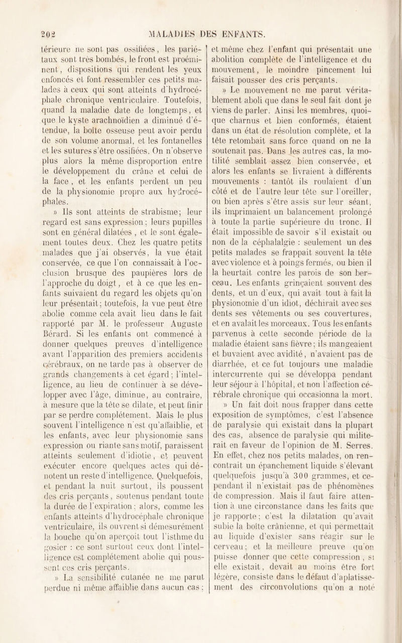 térieure ne sont pas ossifiées, les parié- taux sont très bombés, le front est proémi- nent , dispositions qui rendent les yeux enfoncés et font ressembler ces petits ma- lades à ceux qui sont atteints d'hydrocé- phale chronique ventriculaire. Toutefois, quand la maladie date de longtemps, et que le kyste arachnoïdien a diminué d’é- tendue, la boîte osseuse peut avoir perdu de son volume anormal, et les fontanelles et les sutures s’être ossifiées. On n'observe plus alors la même disproportion entre le développement du crâne et celui de la face , et les enfants perdent un peu de la physionomie propre aux hydrocé- phales. » Us sont atteints de strabisme; leur regard est sans expression ; leurs pupilles sont en général dilatées , et le sont égale- ment toutes deux. Chez les quatre petits malades que j’ai observés, la vue était conservée, ce que l’on connaissait à l'oc- clusion brusque des paupières lors de l’approche du doigt, et à ce que les en- fants suivaient du regard les objets qu’on leur présentait; toutefois, la vue peut être abolie comme cela avait lieu dans le fait rapporté par M. le professeur Auguste Bérard. Si les enfants ont commencé à donner quelques preuves d’intelligence avant l’apparition des premiers accidents qérébraux, on ne tarde pas à observer de grands changements à cet égard; l'intel- ligence, au lieu de continuer à se déve- lopper avec l’âge, diminue, au contraire, à mesure que la tête se dilate, et peut finir par se perdre complètement. Mais le plus souvent l’intelligence n'est qu’affaiblie, et les enfants, avec leur physionomie sans expression ou riante sans motif, paraissent atteints seulement d idiotie, et peuvent exécuter encore quelques actes qui dé- notent un reste d'intelligence. Quelquefois, et pendant la nuit surtout, ils poussent des cris perçants, soutenus pendant toute la durée de l’expiration; alors, comme les enfants atteints d’hydrocéphale chronique ventriculaire, ils ouvrent si démesurément la bouche qu'on aperçoit tout l’isthme du gosier : ce sont surtout ceux dont l’intel- ligence est complètement abolie qui pous- sent ces cris perçants. » La sensibilité cutanée ne me parut perdue ni même affaiblie dans aucun cas : et même chez l’enfant qui présentait une abolition complète de l'intelligence et du mouvement, le moindre pincement lui faisait pousser des cris perçants. » Le mouvement ne me parut vérita- blement aboli que dans le seul fait dont je viens de parler. Ainsi les membres, quoi- que charnus et bien conformés, étaient dans un état de résolution complète, et la tête retombait sans force quand on ne la soutenait pas. D-ans les autres cas, la mo- tilité semblait assez bien conservée, et alors les enfants se livraient à différents mouvements : tantôt ils roulaient d'un côté et de l'autre leur tête sur l’oreiller, ou bien après s’être assis sur leur séant, ils imprimaient un balancement prolongé à toute la partie supérieure du tronc. Il était impossible de savoir s’il existait ou non de la céphalalgie : seulement un des petits malades se frappait souvent la tête avec violence et à poings fermés, ou bien il la heurtait contre les parois de son ber- ceau. Les enfants grinçaient souvent des dents, et un d’eux, qui avait tout à fait la physionomie d’un idiot, déchirait avec ses dents ses vêtements ou ses couvertures, et en avalait les morceaux. Tous les enfants parvenus à cette seconde période de la maladie étaient sans fièvre; ils mangeaient et buvaient avec avidité, n’avaient pas de diarrhée, et ce fut toujours une maladie intercurrente qui se développa pendant leur séjour à l’hôpital, et non l’affection cé- rébrale chronique qui occasionna la mort. » Un fait doit nous frapper dans cette exposition de symptômes, c’est l’absence de paralysie qui existait dans la plupart des cas, absence de paralysie qui milite- rait en faveur de l’opinion de M. Serres. En effet, chez nos petits malades, on ren- contrait un épanchement liquide s’élevant quelquefois jusqu’à 300 grammes, et ce- pendant il n’existait pas de phénomènes de compression. Mais il faut faire atten- tion à une circonstance dans les faits que je rapporte; c’est la dilatation qu’avait subie la boîte crânienne, et qui permettait au liquide d’exister sans réagir sur le cerveau; et la meilleure preuve qu’on puisse donner que cette compression , si elle existait, devait au moins être fort légère, consiste dans le défaut d’aplatisse- ment des circonvolutions qu’on a noté