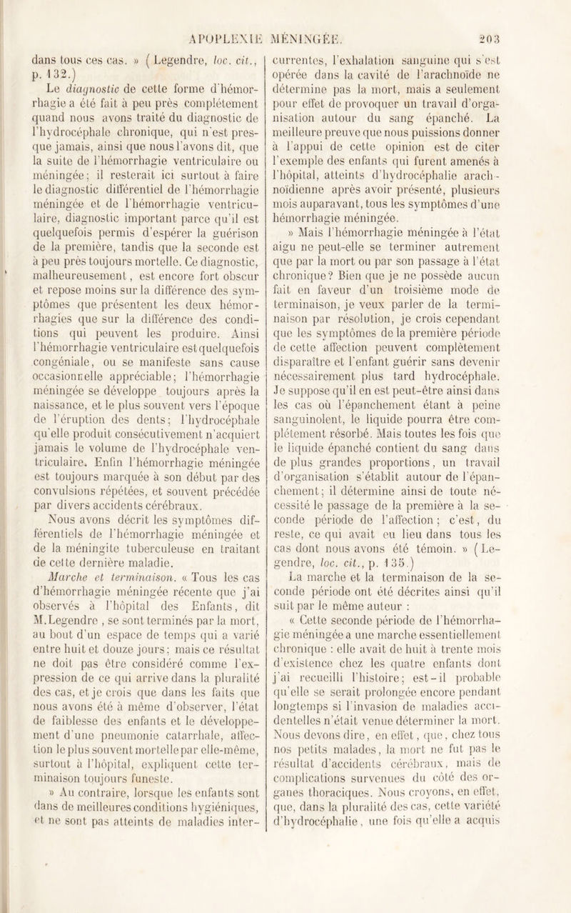 dans tous ces cas. » ( Legendre, loc. cii., p. '1 32.) Le diagnostic de cette forme d’hémor- rhagie a été fait à peu près complètement quand nous avons traité du diagnostic de l’hydrocéphale chronique, qui n’est pres- que jamais, ainsi que nous l’avons dit, que la suite de l’hémorrhagie ventriculaire ou méningée; il resterait ici surtout à faire le diagnostic différentiel de l’hémorrhagie méningée et de l’hémorrhagie ventricu- laire, diagnostic important parce qu’il est quelquefois permis d’espérer la guérison de la première, tandis que la seconde est à peu près toujours mortelle. Ce diagnostic, malheureusement, est encore fort obscur et repose moins sur la différence des sym- ptômes que présentent les deux hémor- rhagies que sur la différence des condi- tions qui peuvent les produire. Ainsi l’hémorrhagie ventriculaire est quelquefois congéniale, ou se manifeste sans cause occasionnelle appréciable; l’hémorrhagie méningée se développe toujours après la naissance, et le plus souvent vers l’époque de l’éruption des dents; l’hydrocéphale qu’elle produit consécutivement n’acquiert jamais le volume de l’hydrocéphale ven- triculaire» Enfin l’hémorrhagie méningée est toujours marquée à son début par des convulsions répétées, et souvent précédée par divers accidents cérébraux. Nous avons décrit les symptômes dif- férentiels de l’hémorrhagie méningée et de la méningite tuberculeuse en traitant de cette dernière maladie. Marche et terminaison. « Tous les cas d’hémorrhagie méningée récente que j’ai observés à l’hôpital des Enfants, dit M.Legendre , se sont terminés par la mort, au bout d’un espace de temps qui a varié entre huit et douze jours; mais ce résultat ne doit pas être considéré comme l’ex- pression de ce qui arrive dans la pluralité des cas, et je crois que dans les faits que nous avons été à même d’observer, l’état de faiblesse des enfants et le développe- ment d’une pneumonie catarrhale, affec- tion le plus souvent mortelle par elle-même, surtout à l’hôpital, expliquent cette ter- minaison toujours funeste. » Au contraire, lorsque les enfants sont dans de meilleures conditions hygiéniques, et ne sont pas atteints de maladies inter- currentes, l’exhalation sanguine qui s’est opérée dans la cavité de l’arachnoïde ne détermine pas la mort, mais a seulement pour effet de provoquer un travail d’orga- nisation autour du sang épanché. La meilleure preuve que nous puissions donner à l’appui de cette opinion est de citer l’exemple des enfants qui furent amenés à l’hôpital, atteints d’hydrocéphalie arach - noïdienne après avoir présenté, plusieurs mois auparavant, tous les symptômes d’une hémorrhagie méningée. » Mais l’hémorrhagie méningée à l’état aigu ne peut-elle se terminer autrement que par la mort ou par son passage à l’état chronique? Bien que je ne possède aucun fait en faveur d’un troisième mode de terminaison, je veux parler de la termi- naison par résolution, je crois cependant que les symptômes de la première période de cette affection peuvent complètement disparaître et l’enfant guérir sans devenir nécessairement plus tard hydrocéphale. Je suppose qu’il en est peut-être ainsi dans les cas où l’épanchement étant à peine sanguinolent, le liquide pourra être com- plètement résorbé. Mais toutes les fois que le liquide épanché contient du sang dans de plus grandes proportions, un travail d’organisation s’établit autour de l’épan- chement ; il détermine ainsi de toute né- cessité le passage de la première à la se- conde période de l’affection ; c’est, du reste, ce qui avait eu lieu dans tous les cas dont nous avons été témoin. » ( Le- gendre, loc. cit., p. 135.) La marche et la terminaison de la se- conde période ont été décrites ainsi qu’il suit par le même auteur : « Cette seconde période de l’hémorrha- gie méningée a une marche essentiellement chronique : elle avait de huit à trente mois d’existence chez les quatre enfants dont j’ai recueilli l’histoire; est-il probable qu’elle se serait prolongée encore pendant longtemps si l’invasion de maladies acci- dentelles n’était venue déterminer la mort. Nous devons dire, en effet, que, chez tous nos petits malades, la mort ne fut pas le résultat d’accidents cérébraux, mais de complications survenues du côté des or- ganes thoraciques. Nous croyons, en effet, que, dans la pluralité des cas, cette variété d’hydrocéphalie, une fois qu’elle a acquis