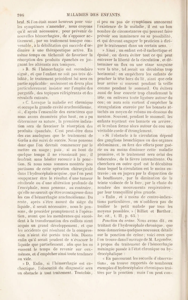 bral. Si l'on était assez heureux pour voir les symptômes s’amender, nous croyons qu’il serait nécessaire, pour prévenir de nouvelles hémorrhagies , de s’opposer ac- tivement , par un traitement tonique con- venable , à la débilitation qui succède d'or- dinaire à une thérapeutique active. En même temps on tâcherait de favoriser la résorption des produits épanchés en joi- gnant les altérants aux toniques. » B. Si l'hémorrhagie est secondaire aiguë, et que l’enfant ne soit pas très dé- bilité, le traitement précédent lui sera en partie applicable ; seulement on devra plus particulièrement insister sur l’emploi des purgatifs , des topiques réfrigérants et des révulsifs cutanés. » G. Lorsque la maladie est chronique et occupe la grande cavité arachnoïdienne, si, d’après l’ensemble des caractères que nous avons énumérés plus haut, on a pu déterminer sa nature, la première indica- tion sera de favoriser la résorption des produits épanchés. C’est peut-être dans des cas analogues que le traitement de Gœlis a été suivi de succès. Nous pensons donc que l’on devrait commencer par le mettre en usage ; puis, si au bout de quelque temps il ne réussissait pas , il faudrait sans hésiter recourir à la ponc- tion. Si nous nous sommes montrés peu partisans de cette opération chirurgicale dans l’hydrocéphale acquise, que l’on peut soupçonner être le résultat d’une tumeur cérébrale ou d’une altération profonde de l’encéphale, nous pensons, au contraire, qu’elle ne saurait qu’être avantageuse dans les cas d’hémorrhagie arachnoïdienne. Du reste, après s’être assuré du siège du liquide, il serait nécessaire, nous le pen- sons , de procéder promptement à l’opéra- tion , avant que les membranes qui succè- dent à la transformation des caillots aient acquis un grand développement, et que les accidents qui résultent de la compres- sion n’aient été portés très loin. Disons enfin qu’il serait prudent de n’évacuer le liquide que partiellement, afin que les os eussent le temps de revenir sur eux- mêmes, et d'empêcher ainsi toute tendance au vide. » D. Enfin, si l’hémorrhagie est ca- chectique, l’obscurité du diagnostic sera un obstacle à tout traitement. Toutefois, ! si peu ou pas de symptômes annoncent l’existence de la maladie, il est un bon nombre de circonstances qui peuvent faire prévoir son imminence ou sa possibilité, et qui devront engager le praticien à diri- ger le traitement dans un certain sens. . » Ainsi , un enfant est-il cachectique et épuisé, on devra éviter tout ce qui peut entraver la liberté de la circulation , et dé- ! terminer un flux ou une stase sanguine vers la tête, tel serait un décubitus trop horizontal; on empêchera les enfants de pencher la tête hors du lit, ainsi que cela leur arrive si souvent pendant la veille comme pendant le sommeil. On évitera aussi de leur couvrir trop chaudement la ! tête; on enlèvera toute ligature autour du cou; on aura soin surtout d’empêcher la strangulation exercée par les bonnets at- tachés au moyen de rubans au-dessous du menton. Souvent, pendant le sommeil, les enfants rejettent ces bonnets en arrière, et le ruban forme alors autour du cou une véritable corde d’étranglement. » Si l’obstacle à la circulation dépend des ganglions bronchiques ou des organes abdominaux , on fera des efforts pour gué- rir ou au moins diminuer cette maladie première, et le traitement sera celui des tubercules , de la fièvre intermittente. On cherchera en outre quel est le décubitus dans lequel la circulation est le moins en- travée ; on en jugera par la disparition de la bouffissure, par la diminution de la teinte violacée de la face, par la chute du nombre des mouvements respiratoires, par leur tranquillité plus grande. » Enfin , et à moins de contre-indica- tions particulières, on n’oubliera pas de tonifier le petit malade par tous les moyens possibles.» (Billiet et Barthez, loc. cit., t. II, p. 65. ) Ponction du crâne. Nous avons dit, en traitant de l’hydrocéphale chronique, que nous donnerions quelques nouveaux détails sur la ponction du crâne ; voici ceux que l’on trouve dans l’ouvrage de M. Legendre, à propos du traitement de l’hémorrhagie méningée passée à l’état chronique ou hv- drocéphalique : « En parcourant les recueils d’observa- tions , on trouve rapportés de nombreux exemples d’hydrocéphales chroniques trai- ! fées par la ponction ; mais l'on peut cou-