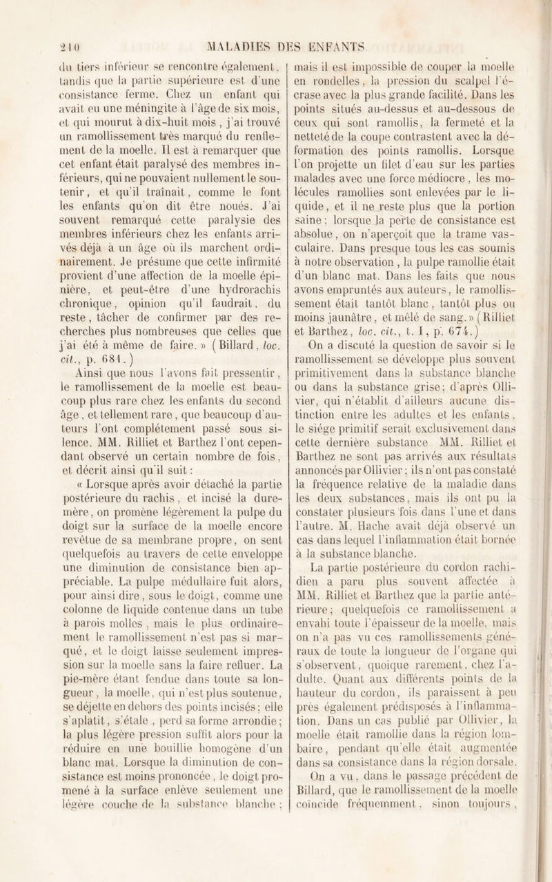 du tiers inférieur se rencontre également, tandis que la partie supérieure est d'une consistance ferme. Chez un enfant qui avait eu une méningite à l’âge de six mois, et qui mourut à dix-huit mois , j’ai trouvé un ramollissement très marqué du renfle- ment de la moelle. Il est à remarquer que cet enfant était paralysé des membres in- férieurs, qui ne pouvaient nullement le sou- tenir , et qu’il traînait, comme le font les enfants qu’on dit être noués. J’ai souvent remarqué cette paralysie des membres inférieurs chez les enfants arri- vés déjà à un âge où ils marchent ordi- nairement. Je présume que cette infirmité provient d’une affection de la moelle épi- nière, et peut-être d’une hydrorachis chronique, opinion qu’il faudrait, du reste , tâcher de confirmer par des re- cherches plus nombreuses que celles que j’ai été à même de faire. » (Billard, loc. cit., p. 681.) Ainsi que nous l’avons fait pressentir, le ramollissement de la moelle est beau- coup plus rare chez les enfants du second âge , et tellement rare, que beaucoup d’au- teurs l’ont complètement passé sous si- lence. MM. Rilliet et Barthez l’ont cepen- dant observé un certain nombre de fois, et décrit ainsi qu'il suit : « Lorsque après avoir détaché la partie postérieure du rachis , et incisé la dure- mère , on promène légèrement la pulpe du doigt sur la surface de la moelle encore revêtue de sa membrane propre, on sent quelquefois au travers de cette enveloppe une diminution de consistance bien ap- préciable. La pulpe médullaire fuit alors, pour ainsi dire, sous le doigt, comme une colonne de liquide contenue dans un tube à parois molles , mais le plus ordinaire- ment le ramollissement n’est pas si mar- qué, et le doigt laisse seulement impres- sion sur la moelle sans la faire refluer. La pie-mère étant fendue dans toute sa lon- gueur , la moelle, qui n’est plus soutenue, se déjette en dehors des points incisés ; elle s’aplatit, s’étale , perd sa forme arrondie ; la plus légère pression suffit alors pour la réduire en une bouillie homogène d’un blanc mat. Lorsque la diminution de con- sistance est moins prononcée, le doigt pro- mené à la surface enlève seulement une légère couche de la substance blanche ; mais il est impossible de couper la moelle en rondelles, la pression du scalpel l'é- crase avec la plus grande facilité. Dans les points situés au-dessus et au-dessous de ceux qui sont ramollis, la fermeté et la netteté de la coupe contrastent avec la dé- formation des points ramollis. Lorsque l’on projette un filet d’eau sur les parties malades avec une force médiocre , les mo- lécules ramollies sont enlevées par le li- quide , et il ne reste plus que la portion saine ; lorsque la perte de consistance est absolue, on n’aperçoit que la trame vas- culaire. Dans presque tous les cas soumis à notre observation , la pulpe ramollie était d’un blanc mat. Dans les faits que nous avons empruntés aux auteurs, le ramollis- sement était tantôt blanc, tantôt plus ou moins jaunâtre, et mêlé de sang.» (Rilliet et Barthez, loc. cit., t. 1, p'. 674.) On a discuté la question de savoir si le ramollissement se développe plus souvent primitivement dans la substance blanche ou dans la substance grise; d’après Olli- vier, qui n’établit d’ailleurs aucune dis- tinction entre les adultes et les enfants, le siège primitif serait exclusivement dans cette dernière substance MM. Rilliet et Barthez ne sont pas arrivés aux résultats annoncés par Ollivier ; ils n’ont pas constaté la fréquence relative de la maladie dans les deux substances, mais ils ont pu la constater plusieurs fois dans l’une et dans l’autre. M, Hache avait déjà observé un cas dans lequel l’inflammation était bornée à la substance blanche. La partie postérieure du cordon rachi- dien a paru plus souvent affectée à MM. Rilliet et Barthez que la partie anté- rieure; quelquefois ce ramollissement a envahi toute l’épaisseur de la moelle, mais on n’a pas vu ces ramollissements géné- raux de toute la longueur de l’organe qui s’observent, quoique rarement, chez l’a- dulte. Quant aux différents points de la hauteur du cordon, ils paraissent à peu près également prédisposés à l’inflamma- tion. Dans un cas publié par Ollivier, la moelle était ramollie dans la région lom- baire, pendant qu’elle était augmentée dans sa consistance dans la région dorsale. On a vu, dans le passage précédent de Billard, que le ramollissement de la moelle coïncide fréquemment, sinon toujours ,