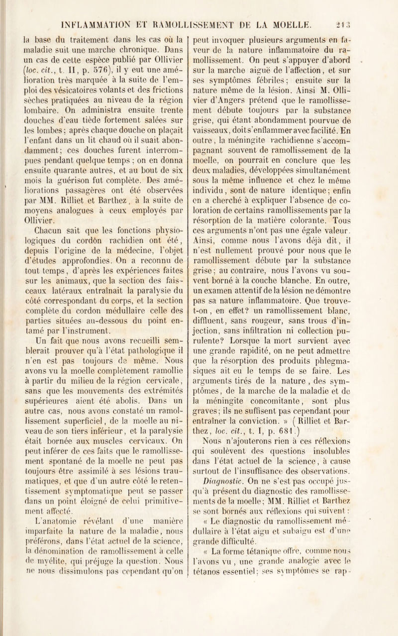 la base du traitement dans les cas où la maladie suit une marche chronique. Dans un cas de cette espèce publié par Ollivier (/oc. cit., t. II, p. 576), il y eut une amé- lioration très marquée à la suite de l’em- ploi des vésicatoires volants et des frictions sèches pratiquées au niveau de la région lombaire. On administra ensuite trente douches d'eau tiède fortement salées sur les lombes ; après chaque douche on plaçait l’enfant dans un lit chaud où il suait abon- damment; ces douches furent interrom- pues pendant quelque temps ; on en donna ensuite quarante autres, et au bout de six mois la guérison fut complète. Des amé- liorations passagères ont été observées par MM. Rilliet et Barthez, à la suite de moyens analogues à ceux employés par Ollivier. Chacun sait que les fonctions physio- logiques du cordôn rachidien ont été, depuis l’origine de la médecine, l’objet d’études approfondies. On a reconnu de tout temps, d’après les expériences faites sur les animaux, que la section des fais- ceaux latéraux entraînait la paralysie du côté correspondant du corps, et la section complète du cordon médullaire celle des parties situées au-dessous du point en- tamé par l’instrument. Un fait que nous avons recueilli sem- blerait prouver qu’à l’état pathologique il n’en est pas toujours de même. Nous avons vu la moelle complètement ramollie à partir du milieu de la région cervicale, sans que les mouvements des extrémités supérieures aient été abolis. Dans un autre cas, nous avons constaté un ramol- lissement superficiel, de la moelle au ni- veau de son tiers inférieur, et la paralysie était bornée aux muscles cervicaux. On peut inférer de ces faits que le ramollisse- ment spontané de la moelle ne peut pas toujours être assimilé à ses lésions trau- matiques, et que d'un autre côté le reten- tissement symptomatique peut se passer dans un point éloigné de celui primitive- ment affecté. L’anatomie révélant d’une manière imparfaite la nature de la maladie, nous préférons, dans l’état actuel de la science, la dénomination de ramollissement à celle de myélite, qui préjuge la question. Nous ne nous dissimulons pas cependant qu’on peut invoquer plusieurs arguments en fa- veur de la nature inflammatoire du ra- mollissement. On peut s’appuyer d’abord sur la marche aiguë de l’affection, et sur ses symptômes fébriles ; ensuite sur la nature même de la lésion. Ainsi M. Olli- vier d’Angers prétend que le ramollisse- ment débute toujours par la substance grise, qui étant abondamment pourvue de vaisseaux, doit s’enflammer avec facilité. En outre , la méningite rachidienne s’accom- pagnant souvent de ramollissement de la moelle, on pourrait en conclure que les deux maladies, développées simultanément sous la même influence et chez le même individu, sont de nature identique; enfin on a cherché à expliquer l’absence de co- loration de certains ramollissements par la résorption de la matière colorante. Tous ces arguments n’ont pas une égale valeur. Ainsi, comme nous l’avons déjà dit, il n’est nullement prouvé pour nous que le ramollissement débute par la substance grise ; au contraire, nous l’avons vu sou- vent borné à la couche blanche. En outre, un examen attentif de la lésion ne démontre pas sa nature inflammatoire. Que trouve- t-on , en effet? un ramollissement blanc, diffluent, sans rougeur, sans trous d’in- jection, sans infiltration ni collection pu- rulente? Lorsque la mort survient avec une grande rapidité, on ne peut admettre que la résorption des produits phlegma- siques ait eu le temps de se faire. Les arguments tirés de la nature , des sym- ptômes, de la marche de la maladie et de la méningite concomitante, sont plus graves; ils ne suffisent pas cependant pour entraîner la conviction. » ( Rilliet et Bar- thez , loc. cit., t. I, p. 681.) Nous n’ajouterons rien à ces réflexions qui soulèvent des questions insolubles dans l’état actuel de la science, à cause surtout de l’insuffisance des observations. Diagnostic. On ne s’est pas occupé jus- qu'à présent du diagnostic des ramollisse- ments de la moelle; MM. Rilliet et Barthez se sont bornés aux réflexions qui suivent : « Le diagnostic du ramollissement mé - dullaire à l’état aigu et subaigu est d’une grande difficulté. « La forme tétanique offre, comme nous l'avons vu , une grande analogie avec le tétanos essentiel; ses symptômes se rap-