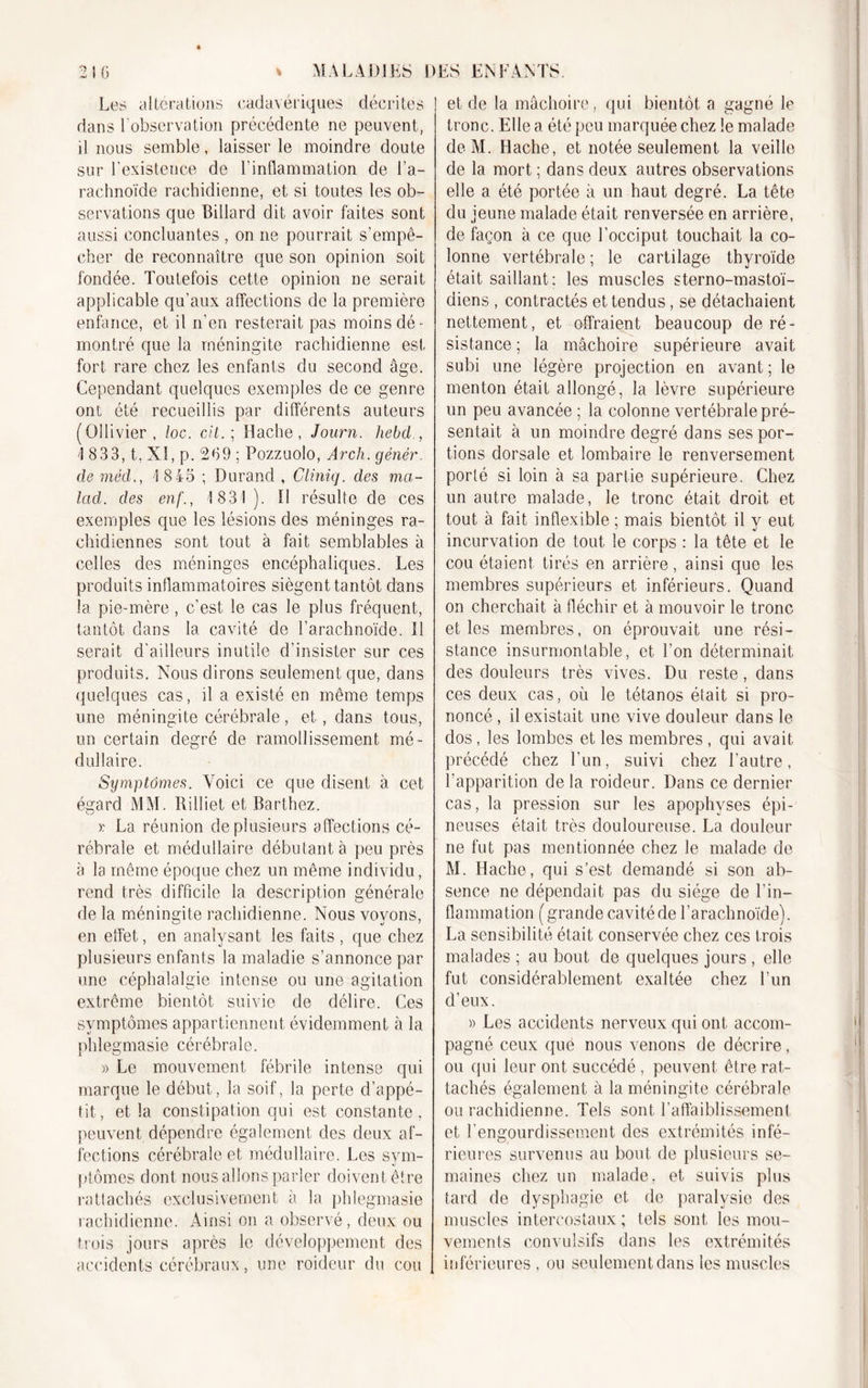 Les altérations cadavériques décrites dans F observation précédente ne peuvent, il nous semble, laisser le moindre doute sur l’existence de l’inflammation de l’a- rachnoïde rachidienne, et si toutes les ob- servations que Billard dit avoir faites sont aussi concluantes , on 11e pourrait s’empê- cher de reconnaître que son opinion soit fondée. Toutefois cette opinion ne serait applicable qu’aux affections de la première enfance, et il n’en resterait pas moins dé- montré que la méningite rachidienne est fort rare chez les enfants du second âge. Cependant quelques exemples de ce genre ont été recueillis par différents auteurs (Ollivier, loc. cit. ; Hache, Journ. hebd , 1 833, t. Xi, p. 269 ; Pozzuolo, ArcJi. gènèr. de méd., 18 45 ; Durand , Cliniq. des ma- lad. des enf., 1831). il résulte de ces exemples que les lésions des méninges ra- chidiennes sont tout à fait semblables à celles des méninges encéphaliques. Les produits inflammatoires siègent tantôt dans la pie-mère, c’est le cas le plus fréquent, tantôt dans la cavité de l’arachnoïde. 11 serait d'ailleurs inutile d’insister sur ces produits. Nous dirons seulement que, dans quelques cas, il a existé en même temps une méningite cérébrale, et, dans tous, un certain degré de ramollissement mé- dullaire. Symptômes. Voici ce que disent à cet égard MM. Rilliet et Barthez. v La réunion de plusieurs affections cé- rébrale et médullaire débutant à peu près à la même époque chez un même individu, rend très difficile la description générale de la méningite rachidienne. Nous voyons, en effet, en analysant les faits , que chez plusieurs enfants la maladie s’annonce par une céphalalgie intense ou une agitation extrême bientôt suivie de délire. Ces symptômes appartiennent évidemment à la phlegmasie cérébrale. » Le mouvement fébrile intense qui marque le début, la soif, la perte d’appé- tit, et la constipation qui est constante, peuvent dépendre également des deux af- fections cérébrale et médullaire. Les sym- ptômes dont nous allons parler doivent être rattachés exclusivement à la phlegmasie rachidienne. Ainsi on a observé, deux ou trois jours après le développement des accidents cérébraux, une roideur du cou et de la mâchoire, qui bientôt a gagné le tronc. Elle a été peu marquée chez le malade deM. Hache, et notée seulement la veille de la mort ; dans deux autres observations elle a été portée à un haut degré. La tête du jeune malade était renversée en arrière, de façon à ce que l’occiput touchait la co- lonne vertébrale ; le cartilage thyroïde était saillant; les muscles sterno-mastoï- diens , contractés et tendus, se détachaient nettement, et offraient beaucoup de ré- sistance ; la mâchoire supérieure avait subi une légère projection en avant ; le menton était allongé, la lèvre supérieure un peu avancée ; la colonne vertébrale pré- sentait à un moindre degré dans ses por- tions dorsale et lombaire le renversement porté si loin à sa partie supérieure. Chez un autre malade, le tronc était droit et tout à fait inflexible ; mais bientôt il v eut incurvation de tout le corps : la tête et le cou étaient tirés en arrière, ainsi que les membres supérieurs et inférieurs. Quand on cherchait à fléchir et à mouvoir le tronc et les membres, on éprouvait une rési- stance insurmontable, et l’on déterminait des douleurs très vives. Du reste, dans ces deux cas, où le tétanos était si pro- noncé , il existait une vive douleur dans le dos, les lombes et les membres , qui avait précédé chez l’un, suivi chez l’autre, l'apparition delà roideur. Dans ce dernier cas, la pression sur les apophyses épi- neuses était très douloureuse. La douleur ne fut pas mentionnée chez le malade de M. Hache, qui s’est demandé si son ab- sence ne dépendait pas du siège de l’in- flammation ( grande cavité de l’arachnoïde). La sensibilité était conservée chez ces trois malades ; au bout de quelques jours , elle fut considérablement exaltée chez l’un d’eux. » Les accidents nerveux qui ont accom- pagné ceux que nous venons de décrire, ou qui leur ont succédé , peuvent être rat- tachés également à la méningite cérébrale ou rachidienne. Tels sont l’affaiblissement et l’engourdissement des extrémités infé- rieures survenus au bout de plusieurs se- maines chez un malade, et suivis plus tard de dysphagie et de paralysie des muscles intercostaux; tels sont les mou- vements convulsifs dans les extrémités inférieures , ou seulement dans les muscles