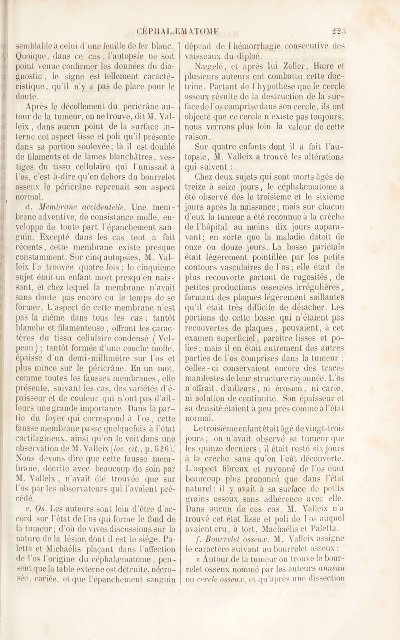 CEPHALÆ semblable à celui d'une feuille de fer blanc. Quoique, dans ce cas , l’autopsie ne soit point venue confirmer les données du dia- gnostic , le signe est tellement caracté- ristique , qu'il n’y a pas de place pour le doute. Après le décollement du péricrâne au- tour de la tumeur, on ne trouve, dit M. Val- leix, dans aucun point de la surface in- terne cet aspect lisse et poli qu’il présente dans sa portion soulevée ; là il est doublé de filaments et de lames blanchâtres, ves- tiges du tissu cellulaire qui 1 unissait à l’os, c’est à-dire qu’en dehors du bourrelet osseux le péricrâne reprenait son aspect normal. cl. Membrane accidentelle. Une mem- brane adventive, de consistance molle, en- veloppe de toute part l’épanchement san- guin. Excepté dans les cas tout à fait récents, cette membrane existe presque constamment. Sur cinq autopsies, M. Val- leix l’a trouvée quatre fois ; le cinquième sujet était un enfant mort presqu’en nais- sant, et chez lequel la membrane n’avait sans doute pas encore eu le temps de se former. L’aspect de cette membrane n’est pas la môme dans tous les cas : tantôt blanche et filamenteuse , offrant les carac- tères du tissu cellulaire condensé (Vel- peau) ; tantôt formée d’une couche molle, épaisse d’un demi-millimètre sur l’os et plus mince sur le péricrâne. En un mot, comme toutes les fausses membranes, elle présente, suivant les cas, des variétés d’é- paisseur et de couleur qui n’ont pas d’ail- leurs une grande importance. Dans la par- tie du foyer qui correspond à l'os, cette fausse membrane passe quelquefois à l’état cartilagineux, ainsi qu’on le voit dans une observation de M. Valleix (/oc. cit., p. 526). Nous devons dire que cette fausse mem- brane, décrite avec beaucoup de soin par M. Valleix , n'avait été trouvée que sur l’os par les observateurs qui l’avaient pré- cédé. e. Os. Les auteurs sont loin d’être d’ac- cord sur l'état de l’os qui forme le fond de la tumeur; d’où de vives discussions sur la nature de la lésion dont il est ie siège. Pa- letta et Michaélis plaçant dans l’affection de l’os l'origine du céphalæmatome , pen- sent que la table externe est détruite, nécro- sée, cariée, et que l'épanchement sanguin MA TOME. 223 dépend (K1 l'hémorrhagie consécutive des vaisseaux du diploé. Nægelé, et après lui Zeller, Hære et plusieurs auteurs ont combattu cette doc- trine. Partant de l’hypothèse que le cercle osseux résulte de la destruction de la sur- face de l’os comprise dans son cercle, ils ont objecté que ce cercle n’existe pas toujours; nous verrons plus loin la valeur de cette raison. Sur quatre enfants dont il a fait l’au- topsie, M. Valleix a trouvé les altérations qui suivent : Chez deux sujets qui sont morts âgés de treize à seize jours, le céphalæmatome a été observé dès le troisième et le sixième jours après la naissance; mais sur chacun d’eux la tumeur a été reconnue à la crèche de l’hôpital au moins dix jours aupara- vant; en sorte que la maladie datait de onze ou douze jours. La bosse pariétale était légèrement pointillée par les petits contours vasculaires de l’os ; elle était de plus recouverte partout de rugosités, de petites productions osseuses irrégulières , formant des plaques légèrement saillantes qu’il était très difficile de détacher. Les portions de cette bosse qui n’étaient pas recouvertes de plaques, pouvaient, à cet examen superficiel, paraître lisses et po- lies; mais il en était autrement des autres parties de l'os comprises dans la tumeur : celles-ci conservaient encore des traces manifestes de leur structure rayonnée. L'os n’offrait, d'ailleurs, ni érosion, ni carie, ni solution de continuité. Son épaisseur et sa densité étaient à peu près comme à l’état normal. Letroisièmeenfantétait âgé de vingt-trois jours ; on n’avait observé sa tumeur que les quinze derniers ; il était resté six jours à la crèche sans qu’on l’eût découverte. L'aspect fibreux et rayonné de l’os était beaucoup plus prononcé que dans l’état naturel; il y avait à sa surface de petits grains osseux sans adhérence avec elle. Dans aucun de ces cas. M. Valleix n'a trouvé cet état lisse et poli de Los auquel avaient cru, à tort, Machaélisct Paletta. f. Bourrelet osseux. M. Valleix assigne le caractère suivant au bourrelet osseux : « Autour de la tumeur on trouve le bour- relet osseux nommé par les auteurs anneau ou cercle osseux, et qu’après une dissection