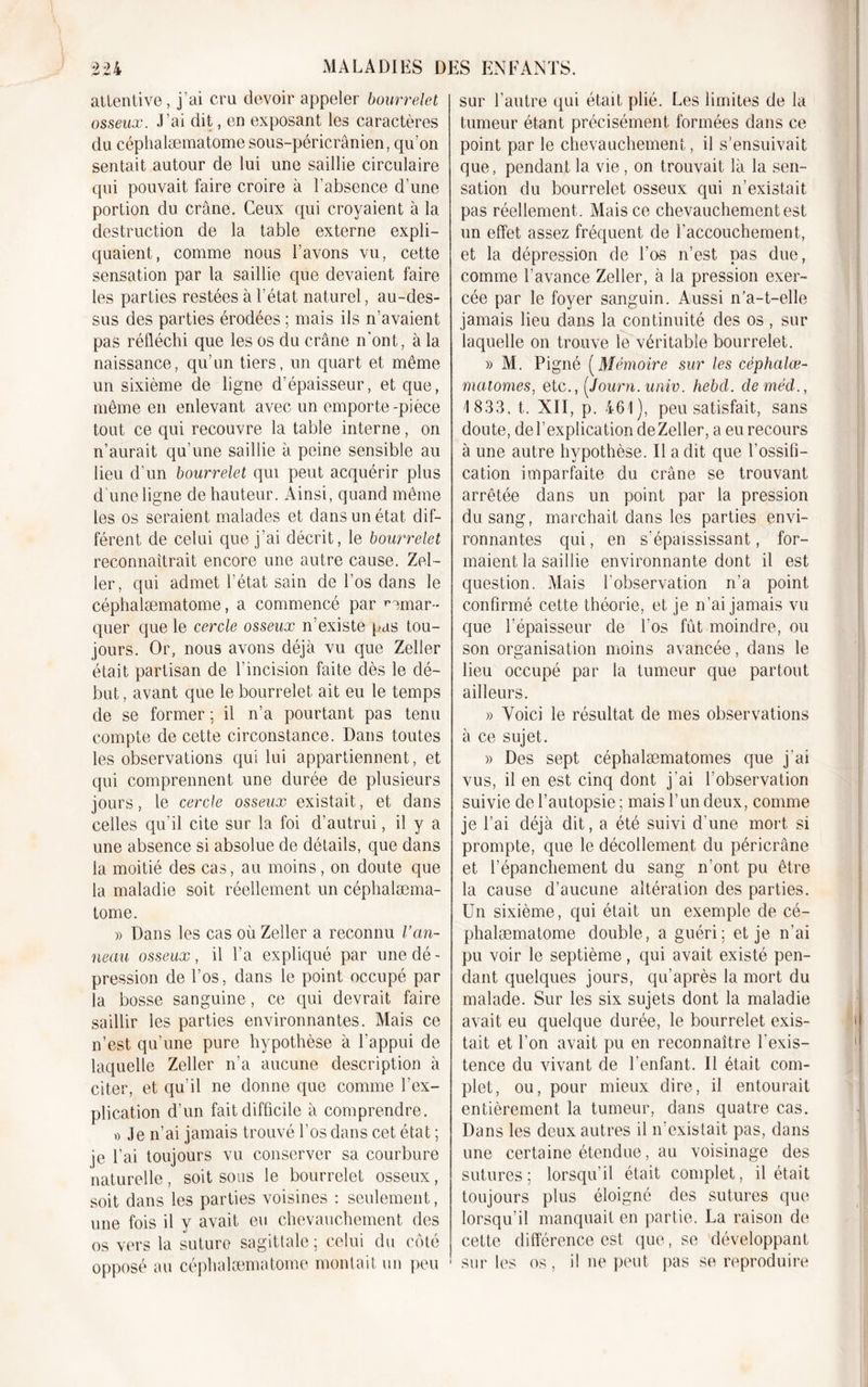 attentive, j’ai cru devoir appeler bourrelet osseux. J’ai dit, en exposant les caractères du céphalæmatome sous-péricrânien, qu’on sentait autour de lui une saillie circulaire qui pouvait faire croire à l’absence d’une portion du crâne. Ceux qui croyaient à la destruction de la table externe expli- quaient, comme nous l’avons vu, cette sensation par la saillie que devaient faire les parties restées à l’état naturel, au-des- sus des parties érodées ; mais ils n’avaient pas réfléchi que les os du crâne n'ont, à la naissance, qu’un tiers, un quart et même un sixième de ligne d’épaisseur, et que, même en enlevant avec un emporte-pièce tout ce qui recouvre la table interne, on n’aurait qu’une saillie â peine sensible au lieu d’un bourrelet qui peut acquérir plus d’une ligne de hauteur. Ainsi, quand même les os seraient malades et dans un état dif- férent de celui que j’ai décrit, le bourrelet reconnaîtrait encore une autre cause. Zel- ler, qui admet l’état sain de l’os dans le céphalæmatome, a commencé par remar- quer que le cercle osseux n’existe pas tou- jours. Or, nous avons déjà vu que Zeller était partisan de l’incision faite dès le dé- but , avant que le bourrelet ait eu le temps de se former ; il n’a pourtant pas tenu compte de cette circonstance. Dans toutes les observations qui lui appartiennent, et qui comprennent une durée de plusieurs jours, le cercle osseux existait, et dans celles qu'il cite sur la foi d’autrui, il y a une absence si absolue de détails, que dans la moitié des cas, au moins, on doute que la maladie soit réellement un céphalæma- tome. )&gt; Dans les cas où Zeller a reconnu Van- neau osseux, il l’a expliqué par une dé- pression de l’os, dans le point occupé par la bosse sanguine, ce qui devrait faire saillir les parties environnantes. Mais ce n’est qu’une pure hypothèse à l’appui de laquelle Zeller n'a aucune description à citer, et qu’il ne donne que comme l’ex- plication d’un fait difficile à comprendre. » Je n’ai jamais trouvé l’os dans cet état ; je l’ai toujours vu conserver sa courbure naturelle, soit sous le bourrelet osseux, soit dans les parties voisines : seulement, une fois il y avait eu chevauchement des os vers la suture sagittale ; celui du côté opposé au céphalæmatome montait un peu sur l’autre qui était plié. Les limites de la tumeur étant précisément formées dans ce point par le chevauchement, il s’ensuivait que, pendant la vie, on trouvait là la sen- sation du bourrelet osseux qui n’existait pas réellement. Mais ce chevauchement est un effet assez fréquent de l'accouchement, et la dépression de l’os n’est pas due, comme l’avance Zeller, à la pression exer- cée par le foyer sanguin. Aussi n’a-t-elle jamais lieu dans la continuité des os, sur laquelle on trouve le véritable bourrelet. » M. Pigné ( Mémoire sur les cèphalœ- matomes, etc., {Journ. univ. hebd. deméd., 1 833, t. XII, p. 461), peu satisfait, sans doute, del’explicationdeZeller, a eu recours à une autre hypothèse. Il a dit que l’ossifi- cation imparfaite du crâne se trouvant arrêtée dans un point par la pression du sang, marchait dans les parties envi- ronnantes qui, en s’épaississant, for- maient la saillie environnante dont il est question. Mais l’observation n’a point confirmé cette théorie, et je n’ai jamais vu que l’épaisseur de l’os fût moindre, ou son organisation moins avancée, dans le lieu occupé par la tumeur que partout ailleurs. » Voici le résultat de mes observations à ce sujet. » Des sept céphalæmatomes que j'ai vus, il en est cinq dont j’ai l’observation suivie de l’autopsie ; mais l’un deux, comme je l’ai déjà dit, a été suivi d'une mort si prompte, que le décollement du péricrâne et l’épanchement du sang n’ont pu être la cause d’aucune altération des parties. Un sixième, qui était un exemple de cé- phalæmatome double, a guéri: et je n’ai pu voir le septième, qui avait existé pen- dant quelques jours, qu’après la mort du malade. Sur les six sujets dont la maladie avait eu quelque durée, le bourrelet exis- tait et l’on avait pu en reconnaître l’exis- tence du vivant de l’enfant. Il était com- plet, ou, pour mieux dire, il entourait entièrement la tumeur, dans quatre cas. Dans les deux autres il n’existait pas, dans une certaine étendue, au voisinage des sutures; lorsqu’il était complet, il était toujours plus éloigné des sutures que lorsqu’il manquait en partie. La raison de cette différence est que, se développant sur les os, il ne peut pas se reproduire