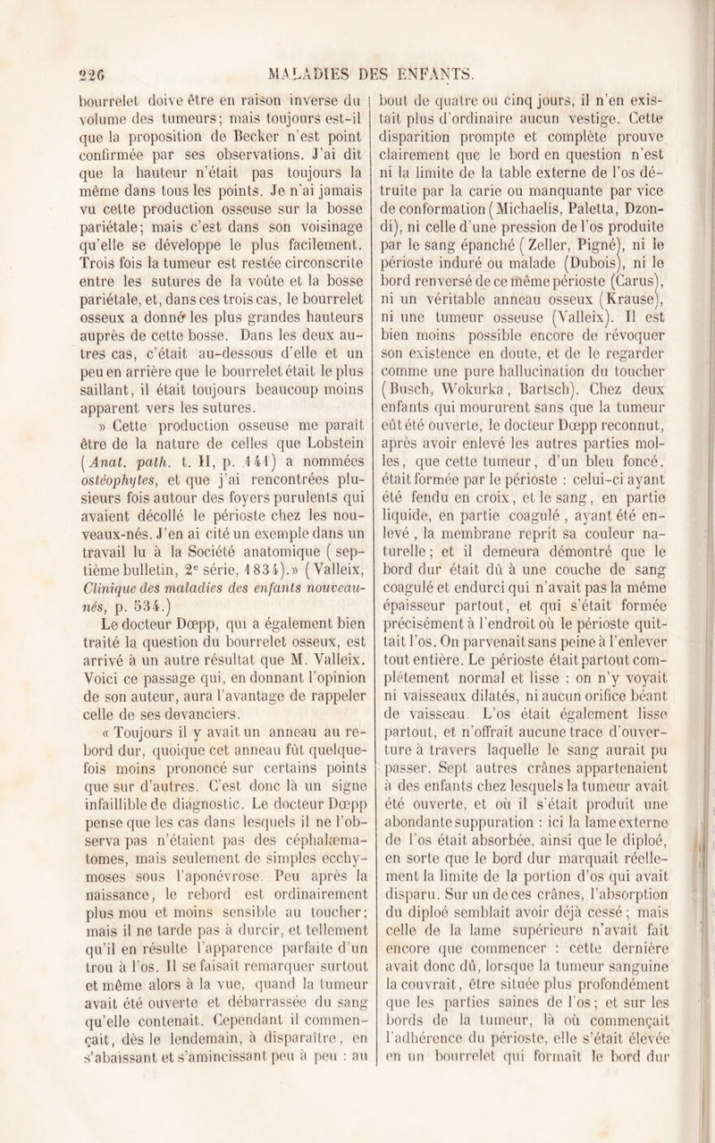 .-&gt;M A bourrelet, doive être en raison inverse du j volume des tumeurs; mais toujonrs est-il que la proposition de Becker n’est point confirmée par ses observations. J’ai dit que la hauteur n’était pas toujours la même dans tous les points. Je n’ai jamais vu cette production osseuse sur la bosse pariétale; mais c’est dans son voisinage qu’elle se développe le plus facilement. Trois fois la tumeur est restée circonscrite entre les sutures de la voûte et la bosse pariétale, et, dans ces trois cas, le bourrelet osseux a donné1 les plus grandes hauteurs auprès de cette bosse. Dans les deux au- tres cas, c’était au-dessous d’elle et un peu en arrière que le bourrelet était le plus saillant, il était toujours beaucoup moins apparent vers les sutures. » Cette production osseuse me paraît être de la nature de celles que Lobstein ( Anat. path. t. II, p. 4 44) a nommées ostéophytes, et cpie j’ai rencontrées plu- sieurs fois autour des foyers purulents qui avaient décollé le périoste chez les nou- veaux-nés. J’en ai cité un exemple dans un travail lu à la Société anatomique ( sep- tième bulletin, 2e série, 4 834).» (Valleix, Clinique des maladies des enfants nouveau- nés, p. 534.) Le docteur Dœpp, qui a également bien traité la question du bourrelet osseux, est arrivé à un autre résultat que M. Valleix. Voici ce passage qui, en donnant l’opinion de son auteur, aura l’avantage de rappeler celle de ses devanciers. « Toujours il y avait un anneau au re- bord dur, quoique cet anneau fût quelque- fois moins prononcé sur certains points que sur d’autres. C’est donc là un signe infaillible de diagnostic. Le docteur Dœpp pense que les cas dans lesquels il ne l’ob- serva pas n’étaient pas des céphalæma- tomes, mais seulement de simples ecchy- moses sous l’aponévrose. Peu après la naissance, le rebord est ordinairement plus mou et moins sensible au toucher; mais il ne tarde pas à durcir, et tellement qu’il en résulte l’apparence parfaite d’un trou à l’os. Il se faisait remarquer surtout et même alors à la vue, quand la tumeur avait été ouverte et débarrassée du sang qu’elle contenait. Cependant il commen- çait, dès le lendemain, à disparaître, en s’abaissant et s’amincissant peu à peu : au bout de quatre ou cinq jours, il n’en exis- tait plus d’ordinaire aucun vestige. Cette disparition prompte et complète prouve clairement que le bord en question n’est ni la limite de la table externe de l’os dé- truite par la carie ou manquante par vice de conformation (Michaelis, Paletta, Dzon- di), ni celle d’une pression de l’os produite par le sang épanché ( Zeller, Pigné), ni le périoste induré ou malade (Dubois), ni le bord renversé de ce même périoste (Carus), ni un véritable anneau osseux (Krause), ni une tumeur osseuse (Valleix). II est bien moins possible encore de révoquer son existence en doute, et de le regarder comme une pure hallucination du toucher (Busch, Wokurka, Bartsch). Chez deux enfants qui moururent sans que la tumeur eût été ouverte, le docteur Dœpp reconnut, après avoir enlevé les autres parties mol- les, que cette tumeur, d’un bleu foncé, était formée par le périoste : celui-ci ayant été fendu en croix, et le sang, en partie liquide, en partie coagulé , ayant été en- levé , la membrane reprit sa couleur na- turelle ; et il demeura démontré que le bord dur était dû à une couche de sang coagulé et endurci qui n’avait pas la même épaisseur partout, et qui s’était formée précisément à l'endroit où le périoste quit- tait l’os. On parvenaitsans peine à l’enlever tout entière. Le périoste était partout com- plètement normal et lisse : on n’y voyait ni vaisseaux dilatés, ni aucun orifice béant de vaisseau. L’os était également lisse partout, et n’offrait aucune trace d'ouver- ture à travers laquelle le sang aurait pu passer. Sept autres crânes appartenaient à des enfants chez lesquels la tumeur avait été ouverte, et où il s’était produit une abondante suppuration : ici la lame externe de l’os était absorbée, ainsi que le diploé, en sorte que le bord dur marquait réelle- ment la limite de la portion d’os qui avait disparu. Sur un de ces crânes, l’absorption du diploé semblait avoir déjà cessé ; mais celle de la lame supérieure n’avait fait encore que commencer : cette dernière avait donc dû, lorsque la tumeur sanguine la couvrait, être située plus profondément que les parties saines de l’os; et sur les bords de la tumeur, là où commençait l’adhérence du périoste, elle s’était élevée en un bourrelet qui formait le bord dur