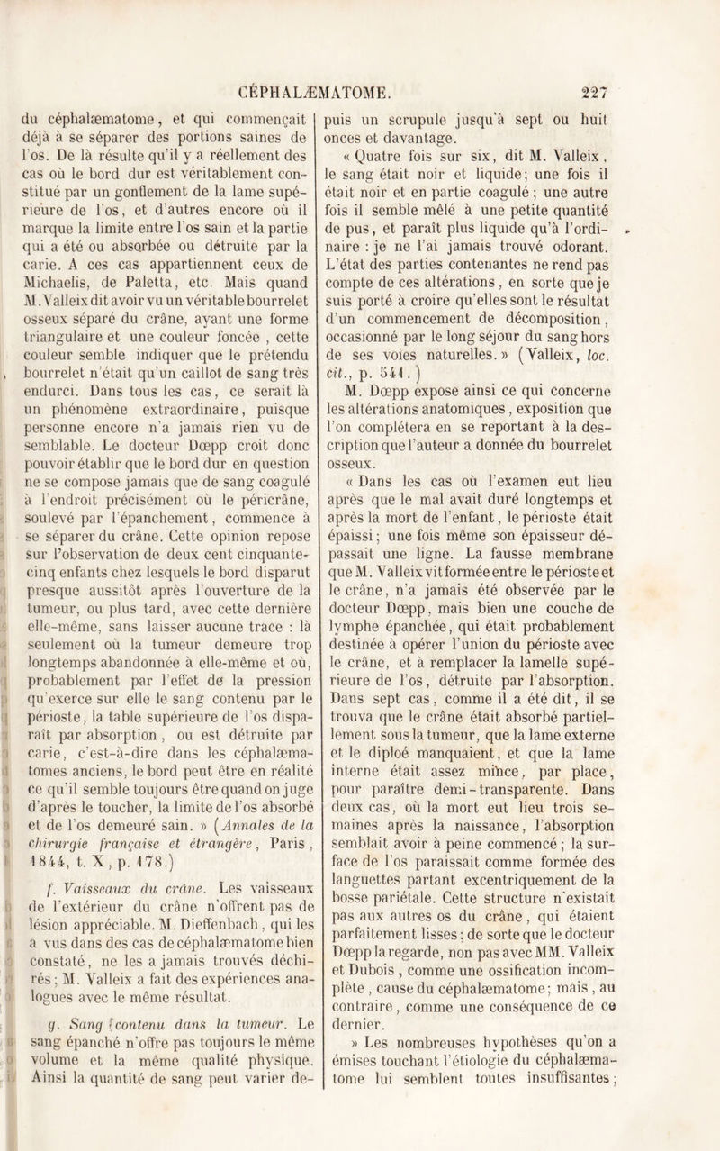 du céphalæmatome, et qui commençait déjà à se séparer des portions saines de l'os. De là résulte qu’il y a réellement des cas où le bord dur est véritablement con- stitué par un gonflement de la lame supé- rieure de l’os, et d’autres encore où il marque la limite entre l’os sain et la partie qui a été ou absorbée ou détruite par la carie. A ces cas appartiennent ceux de Michaelis, de Paletta, etc. Mais quand M. Yalleix dit avoir vu un véritable bourrelet osseux séparé du crâne, ayant une forme triangulaire et une couleur foncée , cette couleur semble indiquer que le prétendu bourrelet n’était qu’un caillot de sang très endurci. Dans tous les cas, ce serait là un phénomène extraordinaire, puisque personne encore n’a jamais rien vu de semblable. Le docteur Dœpp croit donc pouvoir établir que le bord dur en question ne se compose jamais que de sang coagulé à l’endroit précisément où le péricrâne, soulevé par l’épanchement, commence à se séparer du crâne. Cette opinion repose sur l’observation de deux cent cinquante- cinq enfants chez lesquels le bord disparut presque aussitôt après l’ouverture de la tumeur, ou plus tard, avec cette dernière elle-même, sans laisser aucune trace : là seulement où la tumeur demeure trop longtemps abandonnée à elle-même et où, probablement par l’effet de la pression qu’exerce sur elle le sang contenu par le périoste, la table supérieure de l’os dispa- raît par absorption , ou est détruite par carie, c’est-à-dire dans les céphalæma- tomes anciens, le bord peut être en réalité ce qu’il semble toujours être quand on juge d’après le toucher, la limite de l’os absorbé et de l’os demeuré sain. » ( Annales de la chirurgie française et étrangère, Paris , '1844, t. X, p. 178.) f. Vaisseaux du crâne. Les vaisseaux de l’extérieur du crâne n’offrent pas de lésion appréciable. M. Dieffenbach, qui les a vus dans des cas de céphalæmatome bien constaté, ne les a jamais trouvés déchi- rés ; M. Yalleix a fait des expériences ana- logues avec le même résultat. g. Sang fcontenu dans la tumeur. Le sang épanché n’offre pas toujours le même volume et la même qualité physique. Ainsi la quantité de sang peut varier de- puis un scrupule jusqu’à sept ou huit onces et davantage. « Quatre fois sur six, dit M. Valleix , le sang était noir et liquide; une fois il était noir et en partie coagulé ; une autre fois il semble mêlé à une petite quantité de pus, et paraît plus liquide qu’à l’ordi- * naire : je ne l’ai jamais trouvé odorant. L’état des parties contenantes ne rend pas compte de ces altérations , en sorte que je suis porté à croire qu’elles sont le résultat d’un commencement de décomposition, occasionné par le long séjour du sang hors de ses voies naturelles.» (Yalleix, loc. cit., p. 541. ) M. Dœpp expose ainsi ce qui concerne les altérations anatomiques, exposition que l’on complétera en se reportant à la des- cription que l’auteur a donnée du bourrelet osseux. « Dans les cas où l’examen eut lieu après que le mal avait duré longtemps et après la mort de l’enfant, le périoste était épaissi ; une fois même son épaisseur dé- passait une ligne. La fausse membrane queM. Yalleix vit formée entre le périoste et le crâne, n’a jamais été observée par le docteur Dœpp, mais bien une couche de lymphe épanchée, qui était probablement destinée à opérer l’union du périoste avec le crâne, et à remplacer la lamelle supé- rieure de l’os, détruite par l’absorption. Dans sept cas, comme il a été dit, il se trouva que le crâne était absorbé partiel- lement sous la tumeur, que la lame externe et le diploé manquaient, et que la lame interne était assez mihce, par place, pour paraître demi-transparente. Dans deux cas, où la mort eut lieu trois se- maines après la naissance, l’absorption semblait avoir à peine commencé ; la sur- face de l’os paraissait comme formée des languettes partant excentriquement de la bosse pariétale. Cette structure n’existait pas aux autres os du crâne, qui étaient parfaitement lisses ; de sorte que le docteur Dœpp la regarde, non pas avec MM. Valleix et Dubois , comme une ossification incom- plète , cause du céphalæmatome; mais , au contraire, comme une conséquence de ce dernier. » Les nombreuses hypothèses qu’on a émises touchant l’étiologie du céphalæma- tome lui semblent toutes insuffisantes;