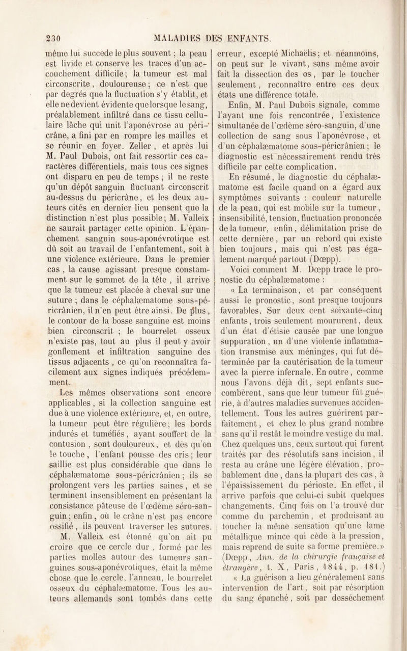 même lui succède le plus souvent ; la peau est livide et conserve les traces d’un ac- couchement difficile; la tumeur est mal circonscrite, douloureuse ; ce n’est que par degrés que la fluctuation s’y établit, et elle ne devient évidente que lorsque le sang, préalablement infiltré dans ce tissu cellu- laire lâche qui unit l’aponévrose au péri—* crâne, a fini par en rompre les mailles et se réunir en foyer. Zeller , et après lui M. Paul Dubois, ont fait ressortir ces ca- ractères différentiels, mais tous ces signes ont disparu en peu de temps ; il ne reste qu’un dépôt sanguin fluctuant circonscrit au-dessus du péricrâne, et les deux au- teurs cités en dernier lieu pensent que la distinction n’est plus possible; M. Yalleix ne saurait partager cette opinion. L’épan- chement sanguin sous-aponévrotique est du soit au travail de l’enfantement, soit à une violence extérieure. Dans le premier cas , la cause agissant presque constam- ment sur le sommet de la tête , il arrive que la tumeur est placée à cheval sur une suture ; dans le céphalæmatome sous-pé- ricrânien, il n’en peut être ainsi. De j51us , le contour de la bosse sanguine est moins bien circonscrit ; le bourrelet osseux n’existe pas, tout au plus il peut y avoir gonflement et infiltration sanguine des tissus adjacents , ce qu’on reconnaîtra fa- cilement aux signes indiqués précédem- ment. Les mêmes observations sont encore applicables, si la collection sanguine est due à une violence extérieure, et, en outre, la tumeur peut être régulière ; les bords indurés et tuméfiés, ayant souffert de la contusion , sont douloureux, et dès qu'on le touche , l’enfant pousse des cris ; leur saillie est plus considérable que dans le céphalæmatome sous-péricrânien ; ils se prolongent vers les parties saines , et se terminent insensiblement en présentant la consistance pâteuse de l’œdème séro-san- guin ; enfin, où le crâne n’est pas encore ossifié , ils peuvent traverser les sutures. M. Yalleix est étonné qu’on ait pu croire que ce cercle dur , formé par les parties molles autour des tumeurs san- guines sous-aponévrotiques, était la même chose que le cercle, l’anneau, le bourrelet osseux du céphalæmatome. Tous les au- teurs allemands sont tombés dans cette erreur, excepté Michaëlis ; et néanmoins, on peut sur le vivant, sans même avoir fait la dissection des os , par le toucher seulement, reconnaître entre ces deux états une différence totale. Enfin, M. Paul Dubois signale, comme l’ayant une fois rencontrée, l’existence simultanée de l’œdème séro-sanguin, d’une collection de sang sous l’aponévrose, et d’un céphalæmatome sous-péricrânien ; le diagnostic est nécessairement rendu très difficile par cette complication. En résumé, le diagnostic du céphalæ- matome est facile quand on a égard aux symptômes suivants : couleur naturelle de la peau, qui est mobile sur la tumeur, insensibilité, tension, fluctuation prononcée de la tumeur, enfin, délimitation prise de cette dernière, par un rebord qui existe bien toujours, mais qui n’est pas éga- lement marqué partout (Dœpp). Yoici comment M. Dœpp trace le pro- nostic du céphalæmatome : « La terminaison, et par conséquent aussi le pronostic, sont presque toujours favorables. Sur deux cent soixante-cinq enfants, trois seulement moururent, deux d’un état d’étisie causée par une longue suppuration , un d’une violente inflamma- tion transmise aux méninges, qui fut dé- terminée par la cautérisation de la tumeur avec la pierre infernale. En outre, comme nous l’avons déjà dit, sept enfants suc- combèrent, sans que leur tumeur fût gué- rie, à d’autres maladies survenues acciden- tellement. Tous les autres guérirent par- faitement , et chez le plus grand nombre sans qu’il restât le moindre vestige du mal. Chez quelques uns, ceux surtout qui furent traités par des résolutifs sans incision, il resta au crâne une légère élévation, pro- bablement due , dans la plupart des cas , à l’épaississement du périoste. En effet, il arrive parfois que celui-ci subit quelques changements. Cinq fois on l’a trouvé dur comme du parchemin, et produisant au toucher la même sensation qu’une lame métallique mince qui cède à la pression, mais reprend de suite sa forme première.» (Dœpp, Ann. de la chirurgie française et étrangère, t. X, Paris, 1844, p. 181.) « La guérison a lieu généralement sans intervention de l’art, soit par résorption du sang épanché, soit par dessèchement