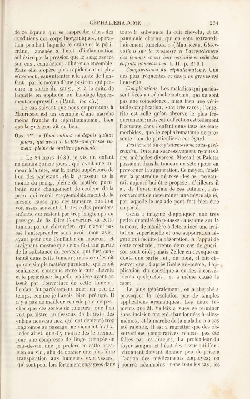 de ce liquide qui se rapproche alors des conditions des corps inorganiques, opéra- tion pendant laquelle le crâne et le péri- crâne, amenés à l'état d’inflammation adhésivepar la pression que le sang exerce sur eux , contractent adhérence ensemble. Mais elle s'opère plus rapidement et plus sûrement, sans attenter à la santé de l’en- fant , par le moyen d’une position qui pro- cure la sortie du sang, et à la suite de laquelle on applique un bandage légère- ment compressif. » (Pauli, loc. cil.) Le cas suivant que nous empruntons à Mauriceau est un exemple d’une marche moins franche du céphalæmatome, bien que la guérison ait eu lieu. Obs. 1re. « D'un enfant né depuis quinze jours, qui avait à la tête une grosse tu- meur pleine de matière purulente. » Le 31 mars 1680, je vis un enfant né depuis quinze jours, qui avoit une tu- meur à la tête, sur la partie supérieure de l’un des pariétaux, de la grosseur de la moitié du poing, pleine de matière puru- lente, sans changement de couleur de la peau, qui venoit vraysemblablement de la mesme cause que ces tumeurs que l'on voit assez souvent à la teste des premiers enfants, qui restent par trop longtemps au passage. Je fis faire l’ouverture de cette tumeur par un chirurgien , qui n’avoit pas osé l’entreprendre sans avoir mon avis, ayant peur que l’enfant n’en mourust, et craignant mesme que ce ne fust une partie de la substance du cerveau qui fust con- tenuë dans cette tumeur; mais ce n’estoit qu’une simple matière purulente, qui estoit seulement contenue entre le cuir chevelu et le péricrâne ; laquelle matière ayant eu issuë par l’ouverture de cette tumeur, l’enfant fut parfaitement guéri en peu de temps, comme je l’avois bien préjugé. Il n’y a pas de meilleur remede pour empes- cher que ces sortes de tumeurs, que l’on voit paroistre au-dessous de la teste des enfans nouveau-nez, qui ont demeuré trop longtemps au passage, ne viennent à abs- ceder ainsi, que d’y mettre dès le premier jour une compresse de linge trempée en eau-de-vie, que je préféré en cette occa- sion au vin; afin de donner une plus libre transpiration aux humeurs extravasées, qui sont pour lors fortement engagées dans toute la substance du cuir chevelu, et du pannicule charnu, qui en sont extraordi- nairement tuméfiez. » (Mauriceau, Obser- vations sur la grossesse et l’accouchement des femmes et sur leur maladie et celle des enfants nouveau nés, t. II, p. 213.) Complications du céphalæmatome. Une des plus fréquentes et des plus graves est l’entérite. Complications. Les maladies qui parais- sent liées au céphalæmatome, qui ne sont pas une coïncidence, mais bien une véri- table complication, sont très rares; l’enté- rite est celle qu’on observe le plus fré- quemment ; mais cette affection est tellement fréquente chez l’enfant dans tous les états morbides, que le céphalæmatome ne pré- sente rien de particulier à cet égard. Traitement du céphalæmatome sous-péri- crûnien. On a eu successivement recours à des méthodes diverses. Moscati et Paletta passaient dans la tumeur un séton pour en provoquer la suppuration. Ce moyen, fondé sur la prétendue nécrose des os, ne sau- rait aujourd’hui être proposé ; d’ailleurs il a , de l’aveu même de ces auteurs , l’in- convénient de déterminer une fièvre aiguë, par laquelle le malade peut fort bien être emporté. Gœlis a imaginé d’appliquer une très petite quantité de potasse caustique sur la tumeur, de manière à déterminer une irri- tation superficielle et une suppuration lé- gère qui facilite la résorption. A l’appui de cette méthode, trente-deux cas de guéri- son sont cités ; mais Zeller en révoque en doute une partie, et, de plus, il fait ob- server que, d’après Gœlis lui-même, l’ap- plication du caustique a eu des inconvé- nients quelquefois, et a même causé la mort. Le plus généralement, on a cherché à provoquer la résolution par de simples applications aromatiques. Les deux tu- meurs que M. Yalleix a vues se terminer sans incision ont été abandonnées à elles- mêmes , et la marche de la maladie n’a pas été ralentie. Il est à regretter que des ob- servations comparatives n’aient pas été faites par les auteurs. La profondeur du foyer sanguin et l’état des tissus qui l’en- vironnent doivent donner peu de prise a l’action des médicaments employés; on pourra néanmoins , dans tous les cas, les