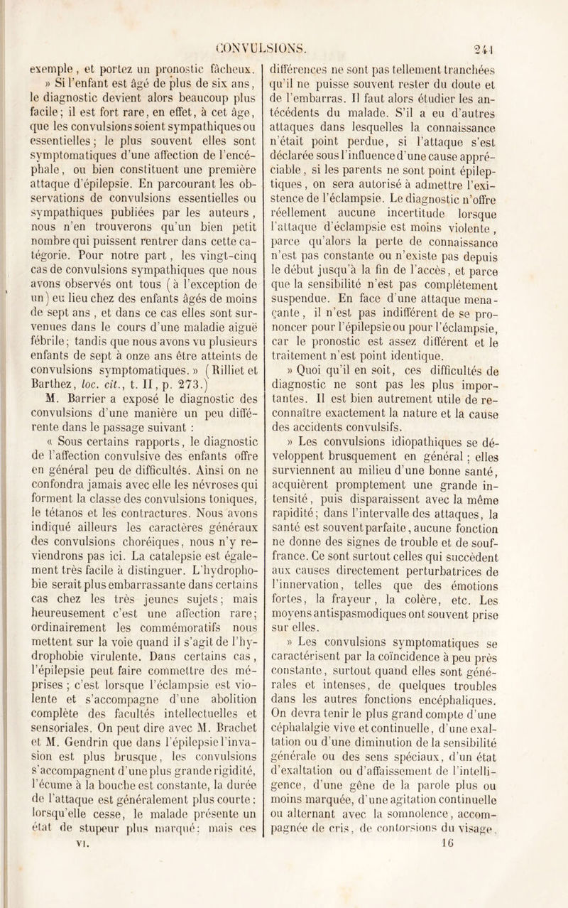 exemple, et portez un pronostic fâcheux. « Si l’enfant est âgé de plus de six ans, le diagnostic devient alors beaucoup plus facile; il est fort rare, en effet, à cet âge, que les convulsions soient sympathiques ou essentielles ; le plus souvent elles sont symptomatiques d’une affection de l’encé- phale, ou bien constituent une première attaque d’épilepsie. En parcourant les ob- servations de convulsions essentielles ou sympathiques publiées par les auteurs , nous n’en trouverons qu’un bien petit nombre qui puissent rentrer dans cette ca- tégorie. Pour notre part, les vingt-cinq cas de convulsions sympathiques que nous avons observés ont tous ( à l’exception de un) eu lieu chez des enfants âgés de moins de sept ans , et dans ce cas elles sont sur- venues dans le cours d’une maladie aiguë fébrile; tandis que nous avons vu plusieurs enfants de sept à onze ans être atteints de convulsions symptomatiques.» ( Rilliet et Barthez, loc. cit., t. II, p. 273.) M. Barrier a exposé le diagnostic des convulsions d’une manière un peu diffé- rente dans le passage suivant : « Sous certains rapports, le diagnostic de l'affection convulsive des enfants offre en général peu de difficultés. Ainsi on ne confondra jamais avec elle les névroses qui forment la classe des convulsions toniques, le tétanos et les contractures. Nous avons indiqué ailleurs les caractères généraux des convulsions choréiques, nous n’y re- viendrons pas ici. La catalepsie est égale- ment très facile à distinguer. L’hydropho- bie serait plus embarrassante dans certains cas chez les très jeunes sujets; mais heureusement c’est une affection rare; Ordinairement les commémoratifs nous mettent sur la voie quand il s’agit de l’hy- drophobie virulente. Dans certains cas, l’épilepsie peut faire commettre des mé- prises ; c’est lorsque l’éclampsie est vio- lente et s’accompagne d’une abolition complète des facultés intellectuelles et sensoriales. On peut dire avec M. Brachet et M. Gendrin que dans l’épilepsie l’inva- sion est plus brusque, les convulsions s’accompagnent d’une plus grande rigidité, l’écume à la bouche est constante, la durée de l’attaque est généralement plus courte: lorsqu'elle cesse, le malade présente un état de stupeur plus marqué; mais ces vi. différences ne sont pas tellement tranchées qu’il ne puisse souvent rester du doute et de l’embarras. Il faut alors étudier les an- técédents du malade. S’il a eu d’autres attaques dans lesquelles la connaissance n’était point perdue, si l’attaque s’est déclarée sous l’influence d’une cause appré- ciable , si les parents ne sont point épilep- tiques , on sera autorisé à admettre l’exi- stence de l’éclampsie. Le diagnostic n’offre réellement aucune incertitude lorsque l’attaque d’éclampsie est moins violente , parce qu’alors la perte de connaissance n’est pas constante ou n’existe pas depuis le début jusqu’à la fin de l’accès, et parce que la sensibilité n’est pas complètement suspendue. En face d’une attaque mena- çante , il n’est pas indifférent de se pro- noncer pour l’épilepsie ou pour l’éclampsie, car le pronostic est assez différent et le traitement n’est point identique. » Quoi qu’il en soit, ces difficultés de diagnostic ne sont pas les plus impor- tantes. Il est bien autrement utile de re- connaître exactement la nature et la cause des accidents convulsifs. » Les convulsions idiopathiques se dé- veloppent brusquement en général ; elles surviennent au milieu d’une bonne santé, acquièrent promptement une grande in- tensité , puis disparaissent avec la même rapidité; dans l’intervalle des attaques, la santé est souvent parfaite, aucune fonction ne donne des signes de trouble et de souf- france. Ce sont surtout celles qui succèdent aux causes directement perturbatrices de l’innervation, telles que des émotions fortes, la frayeur, la colère, etc. Les moyens antispasmodiques ont souvent prise sur elles. » Les convulsions symptomatiques se caractérisent par la coïncidence à peu près constante, surtout quand elles sont géné- rales et intenses, de quelques troubles dans les autres fonctions encéphaliques. On devra tenir le plus grand compte d’une céphalalgie vive et continuelle, d’une exal- tation ou d’une diminution de la sensibilité générale ou des sens spéciaux, d’un état d’exaltation ou d’affaissement de l’intelli- gence, d’une gêne de la parole plus ou moins marquée, d’une agitation continuelle ou alternant avec la somnolence, accom- pagnée de cris, de contorsions du visage. 16