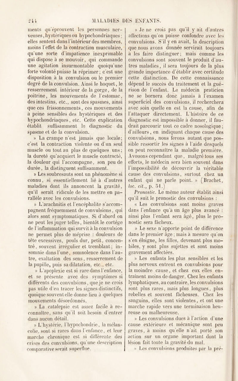 ments qu'éprouvent les personnes ner- veuses , hystériques ou hypochondriaques ; elles sentent dans l’intérieur des membres, moins l’effet de la contraction musculaire, qu’une sorte d’impatience inexprimable qui dispose à se mouvoir, qui commande une agitation insurmontable quoiqu’une forte volonté puisse la réprimer ; c’est une disposition à la convulsion ou le premier degré de la convulsion. Ainsi le hoquet, le resserrement intérieur de la gorge, de la poitrine, les mouvements de l’estomac, des intestins, etc., sont des spasmes, ainsi que ces frissonnements, ces mouvements à peine sensibles des hystériques et des hypochondriaques, etc. Cette explication établit suffisamment le diagnostic du spasme et de la convulsion. » La crampe n’est jamais que locale; c’est la contraction violente ou d’un seul muscle ou tout au plus de quelques uns ; la dureté qu’acquiert le muscle contracté, la douleur qui l’accompagne, son peu de durée, la distinguent suffisamment. » Les soubresauts sont un phénomène si connu, si essentiellement lié à d’autres maladies dont ils annoncent la gravité, qu’il serait ridicule de les mettre en pa- rallèle avec les convulsions. » L’arachnitis et l’encéphalite s’accom- pagnent fréquemment de convulsions, qui alors sont symptomatiques. Si d’abord on ne peut les juger telles, bientôt le cortège de l’inflammation qui survit à la convulsion ne permet plus de méprise : douleurs de tête excessives, pouls dur, petit, concen- tré , souvent irrégulier et tremblant ; in- somnie dans l’une, somnolence dans l'au- tre, exaltation des sens , resserrement de la pupille, puis sa dilatation, etc., etc. » L’apoplexie est si rare dans l’enfance, et se présente avec des symptômes si différents des convulsions, que je ne crois pas utile d’en tracer les signes distinctifs, quoique souvent elle donne lieu à quelques mouvements désordonnés. » La catalepsie est assez facile à re- connaître, sans qu’il soit besoin d’entrer dans aucun détail. » L’hystérie, l’hypochondrie, la mélan- colie, sont si rares dans l’enfance, et leur marche chronique est si différente des crises des convulsions, qu’une description comparative serait superflue. » Je ne crois pas qu'il y ait d’autres affections qu’on puisse confondre avec les convulsions. S'il yen avait, la description que nous avons donnée servirait toujours à les faire distinguer; mais comme les convulsions sont souvent le produit d’au- tres maladies, il sera toujours de la plus grande importance d’établir avec certitude cette distinction. De cette connaissance dépend le succès du traitement et la gué- rison de l’enfant. Le médecin praticien ne se bornera donc jamais à l'examen superficiel des convulsions, il recherchera avec soin quelle en est la cause, afin de l’attaquer directement. L’histoire de ce diagnostic est impossible à donner, il fau- drait parcourir tout ce cadre nosologique ; d’ailleurs, en indiquant chaque cause des convulsions, nous ferons autant que pos- sible ressortir les signes à l’aide desquels on peut reconnaître la maladie première. Avouons cependant que, malgré tous ses efforts, le médecin sera bien souvent dans l’impossibilité de découvrir la véritable cause des convulsions, surtout chez un enfant qui ne parle point. » (Brachet, loc. cü., p. 51.) Pronostic. Le même auteur établit ainsi qu’il suit le pronostic des convulsions : « Les convulsions sont moins graves dans l’enfance qu’à un âge plus avancé : ainsi plus l’enfant sera âgé, plus le pro- nostic sera fâcheux. » Le sexe n’apporte point de différence dans le premier âge ; mais à mesure qu'on s’en éloigne, les filles, devenant plus mo- biles, y sont plus sujettes et sont moins gravement affectées. » Les enfants les plus sensibles et les plus nerveux entrent en convulsions pour la moindre cause, et chez eux elles en- traînent moins de danger. Chez les enfants lymphatiques, au contraire, les convulsions sont plus rares, mais plus longues, plus rebelles et souvent fâcheuses. Chez les sanguins, elles sont violentes, et ont une marche rapide vers une terminaison heu- reuse ou malheureuse. » Les convulsions dues à l’action d’une cause extérieure et mécanique sont peu graves, à moins qu elle n’ait porté son action sur un organe important dont la lésion fait toute la gravité du mal. » Les convulsions produites par la pré-