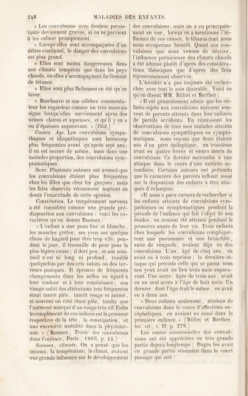 » Les convulsions avec douleur persis- tante deviennent graves, si on ne parvient à les calmer promptement. » Lorsqu’elles sont accompagnées d’un délire continuel, le danger des convulsions est plus grand. » Elles sont moins dangereuses dans nos climats tempérés que dans les pays chauds, où elles s’accompagnent facilement de tétanos. » Elles sont plus fâcheuses en été qu’en hiver. » Boerhaave et son célèbre commenta- teur les regardent comme un très mauvais signe lorsqu’elles surviennent après des urines claires et aqueuses, et qu’il y en a eu d’épaisses auparavant. » [Ibid.) Causes. Age. Les convulsions sympa- thiques et idiopathiques sont beaucoup plus fréquentes avant qu’après sept ans ; il en est encore de même, mais dans une moindre proportion, des convulsions sym- ptomatiques. Sexe. Plusieurs auteurs ont avancé que les convulsions étaient plus fréquentes chez les fdles que chez les garçons ; mais les faits observés récemment mettent en doute l’exactitude de cette opinion. Constitution. Le tempérament nerveux a été considéré comme une grande pré- disposition aux convulsions : voici les ca- ractères qu’en donne Baumes : « L'enfant a une peau fine et blanche , les muscles grêles ; ses yeux ont quelque chose de hagard pour être trop vifs; pen- dant le jour, il tressaille de peur pour la plus légère cause ; il dort peu, et son som- meil n’est ni long ni profond , troublé quelquefois par des cris subits ou des ter- reurs paniques. Il éprouve de fréquents changements dans les selles eu égard à leur couleur et à leur consistance ; son visage subit des altérations très fréquentes étant tantôt pâle, tantôt rouge et animé, et souvent un côté étant pâle, tandis que l’autre est marqué d’un rouge très vif.Enfin le complément de ces indices est la grosseur respective de la tête , la constipation, et une excessive mobilité dans la physiono- mie. » (Baumes, Traité des convulsions dans l'enfance, Paris , 1805, p. 44.) Saisons, climats. On a pensé que les saisons, la température, le climat, avaient une grande influence sur le développement des convulsions; mais on a eu principale- ment en vue , lorsqu’on a mentionné l’in- fluence de ces causes, le tétanos dont nous nous occuperons bientôt. Quant aux con- vulsions que nous venons de décrire, l’influence pernicieuse des climats chauds a été admise plutôt d’après des considéra- tions théoriques que d’après des faits rigoureusement observés. L'hérédité n’a pas toujours été recher- chée avec tout le soin désirable. Voici ce qu’en disent MM. Rilliet et Barthez : « Il est généralement admis que les en- fants sujets aux convulsions naissent sou- vent de parents atteints dans leur enfance de pareils accidents. En réunissant les observations de tous mes malades atteints de convulsions sympathiques ou sympto- matiques , nous voyons que deux étaient nés d’un père épileptique, un troisième avait eu quatre frères et sœurs morts de convulsions. Ce dernier succomba à une attaque dans le cours d’une entérite se- condaire. Certains auteurs ont prétendu que le caractère des parents influait aussi sur la disposition des enfants à être atta- qués d’éclampsie. »I1 nous a paru curieux de rechercher si les enfants atteints de convulsions sym- pathiques ou symptomatiques pendant la période de l’enfance qui fait l’objet de nos études, en avaient été atteints pendant la première année de leur vie. Trois enfants chez lesquels les convulsions compliquè- rent une pneumonie et une bronchite, suite de rougeole, avaient déjà eu des convulsions. L’un, âgé de cinq ans, en avait eu à trois reprises ; la dernière at- taque qui précéda celle qui se passa sous nos yeux avait eu lieu trois mois aupara- vant. Une autre, âgée de trois ans , avait eu un seul accès à l’âge de huit mois. Un dernier, dont l’âge était le même , en avait eu à deux ans. » Deux enfants seulement, atteints de convulsions dans le cours d’affections en- céphaliques , en avaient eu aussi dans la première enfance.» (Rilliet et Barthez, loc. cit., t. II, p. 279.) Les causes occasionnelles des convul- sions ont été appréciées en très grande partie depuis longtemps ; Dugès les avait en grande partie résumées dans le court passage qui suit :