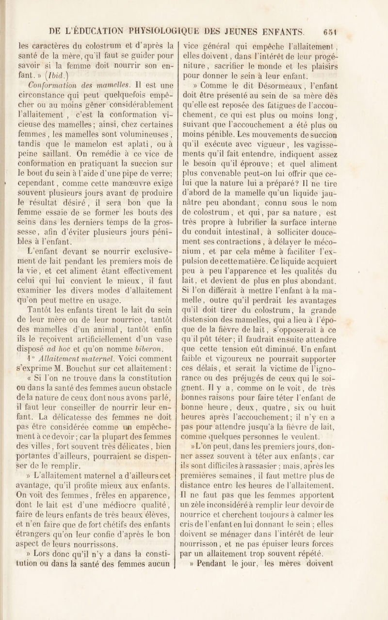 les caractères du colostrum et d’après la santé de la mère, qu’il faut se guider pour savoir si la femme doit nourrir son en- fant.» [Ibid.) Conformation des mamelles. Il est une circonstance qui peut quelquefois empê- cher ou au moins gêner considérablement l'allaitement , c’est la conformation vi- cieuse des mamelles; ainsi, chez certaines femmes, les mamelles sont volumineuses , tandis que le mamelon est aplati, ou à peine saillant. On remédie à ce vice de conformation en pratiquant la succion sur le bout du sein à l’aide d’une pipe de verre; cependant, comme cette manœuvre exige souvent plusieurs jours avant de produire le résultat désiré, il sera bon que la femme essaie de se former les bouts des seins dans les derniers temps de la gros- sesse, afin d’éviter plusieurs jours péni- bles à l’enfant. L’enfant devant se nourrir exclusive- ment de lait pendant les premiers mois de la vie, et cet aliment étant effectivement celui qui lui convient le mieux, il faut examiner les divers modes d’allaitement qu’on peut mettre en usage. Tantôt les enfants tirent le lait du sein de leur mère ou de leur nourrice, tantôt des mamelles d’un animal, tantôt enfin ils le reçoivent artificiellement d’un vase disposé ad hoc et qu’on nomme biberon. \ ° Allaitement maternel. Voici comment s’exprimeM. Bouchut sur cet allaitement: « Si l’on ne trouve dans la constitution ou dans la santé des femmes aucun obstacle de la nature de ceux dont nous avons parlé, il faut leur conseiller de nourrir leur en- fant. La délicatesse des femmes ne doit pas être considérée comme un empêche- ment à ce devoir ; car la plupart des femmes des villes, fort souvent très délicates, bien portantes d’ailleurs, pourraient se dispen- ser de le remplir. » L’allaitement maternel a d’ailleurs cet avantage, qu’il profite mieux aux enfants. On voit des femmes, frêles en apparence, dont le lait est d’une médiocre qualité, faire de leurs enfants de très beaux élèves, et n’en faire que de fort chétifs des enfants étrangers qu’on leur confie d’après le bon aspect de leurs nourrissons. » Lors donc qu’il n’y a dans la consti- tution ou dans la santé des femmes aucun vice général qui empêche l'allaitement, elles doivent, dans l’intérêt de leur progé- niture , sacrifier le monde et les plaisirs pour donner le sein à leur enfant. » Comme le dit Désormeaux, l’enfant doit être présenté au sein de sa mère dès qu’elle est reposée des fatigues de l’accou- chement, ce qui est plus ou moins long, suivant que l’accouchement a été plus ou moins pénible. Les mouvements de succion qu’il exécute avec vigueur, les vagisse- ments qu’il fait entendre, indiquent assez le besoin qu’il éprouve; et quel aliment plus convenable peut-on lui offrir que ce- lui que la nature lui a préparé? 11 ne tire d’abord de la mamelle qu’un liquide jau- nâtre peu abondant, connu sous le nom de colostrum, et qui, par sa nature, est très propre à lubrifier la surface interne du conduit intestinal, à solliciter douce- ment ses contractions , à délayer le méco- nium , et par cela même à faciliter l’ex- pulsion de cette matière. Ce liquide acquiert peu à peu l’apparence et les qualités du lait, et devient de plus en plus abondant. Si l’on différait à mettre l’enfant à la ma- melle, outre qu’il perdrait les avantages qu’il doit tirer du colostrum, la grande distension des mamelles, qui a lieu à l’épo- que de la fièvre de lait, s’opposerait à ce qu'il pût téter; il faudrait ensuite attendre que cette tension eût diminué. Un enfant faible et vigoureux ne pourrait supporter ces délais, et serait la victime de l’igno- rance ou des préjugés de ceux qui le soi- gnent. Il y a, comme on le voit, de très bonnes raisons pour faire téter l’enfant de bonne heure, deux, quatre, six ou huit heures après l’accouchement; il n’y en a pas pour attendre jusqu’à la fièvre de lait, comme quelques personnes le veulent. »L’on peut, dans les premiers jours, don- ner assez souvent à téter aux enfants, car ils sont difficiles à rassasier ; mais, après les premières semaines, il faut mettre plus de distance entre les heures de l’allaitement. Il ne faut pas que les femmes apportent un zèle inconsidéré à remplir leur devoir de nourrice et cherchent toujours à calmer les cris de l’enfant en lui donnant le sein ; elles doivent se ménager dans l'intérêt de leur nourrisson, et ne pas épuiser leurs forces par un allaitement trop souvent répété. » Pendant le jour, les mères doivent