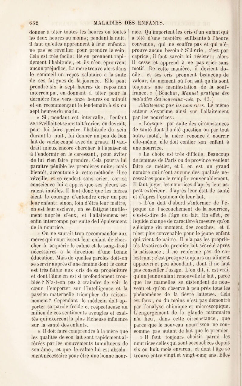 donner à téter toutes les heures ou toutes les deux heures au moins ; pendant la nuit, il faut qu’elles apprennent à leur enfant à ne pas se réveiller pour prendre le sein. Cela est très facile ; ils en prennent rapi- dement l’habitude , et ils n’en éprouvent aucun préjudice. La mère trouve alors dans le sommeil un repos salutaire à la suite de ses fatigues de la journée. Elle peut prendre six à sept heures de repos non interrompu , en donnant à téter pour la dernière fois vers onze heures ou minuit et en recommençant le lendemain à six ou sept heures du matin. » Si, pendant cet intervalle, l’enfant se réveillait et se mettait à crier, on devrait, pour lui faire perdre l’habitude du sein durant la nuit, lui donner un peu de bon lait de vache coupé avec du gruau. Il vau- drait mieux encore chercher à l’apaiser et à l’endormir en le caressant, pour éviter de lui rien faire prendre. Cela pourra lui paraître pénible les premières nuits ; mais bientôt, accoutumé à cette méthode, il se réveille et se rendort sans crier, car sa conscience lui a appris que ses pleurs se- raient inutiles. Il faut donc que les mères aient le courage d’entendre crier un peu leur enfant ; sinon, loin d'être leur maître, on est leur esclave, on se fatigue inutile- ment auprès d’eux, et l’allaitement est enfin interrompu par suite de l’épuisement de la nourrice. » On ne saurait trop recommander aux mères qui nourrissent leur enfant de cher- cher à acquérir le calme et le sang-froid nécessaires à la direction d’une bonne éducation. Mais de quelles paroles doit-on se servir auprès d’une femme dont le cœur est très faible aux cris de sa progéniture et dont l’Ame en est si profondément trou- blée ? N’a-t-on pas à craindre de voir le cœur l’emporter sur l’intelligence et la passion maternelle triompher du raison- nement? Cependant le médecin doit ap- porter sa parole froide et respectueuse au milieu de ces sentiments aveugles et exal- tés qui exercent la plus fâcheuse influence sur la santé des enfants. « Il doit faire comprendre à la mère que les qualités de son lait sont rapidement al- térées par les mouvements tumultueux de son âme, et que le calme lui est absolu- ment nécessaire pour être une bonne nour- rice. Qu’importent les cris d’un enfant qui a tété d’une manière suffisante à l’heure convenue, qui ne souffre pas et qui n’é- prouve aucun besoin ? S’il crie , c’est par caprice ; il faut savoir lui résister ; alors il cesse et apprend à ne pas crier sans motif. De cette manière, il devient do- cile , et ses cris prennent beaucoup de valeur, du moment où l’on sait qu’ils sont toujours une manifestation de la souf- france. » ( Bouchut, Manuel pratique des maladies des nouveaux-nès, p. 13.) Allaitement par les nourrices. Le même auteur s’exprime ainsi sur l’allaitement par les nourrices : « Lorsque , par suite des circonstances de santé dont il a été question ou par tout autre motif, la mère renonce à nourrir elle-même, elle doit confier son enfant à une nourrice. » Le choix est très difficile. Beaucoup de femmes de Paris ou de province veulent faire ce métier, et il en est un grand nombre qui n’ont aucune des qualités né- cessaires pour le remplir convenablement. Il faut juger les nourrices d’après leur as- pect extérieur, d’après leur état de santé et d’après l’examen de leur lait. » L’on doit d’abord s’informer de l’é- poque de l’accouchement de la nourrice, c’est-à-dire de l'âge du lait. En effet, ce liquide change de caractère à mesure qu’on s’éloigne du moment des couches, et il n’est plus convenable pour le jeune enfant qui vient de naître. Il n’a pas les proprié- tés laxatives du premier lait sécrété après la naissance ; il ne renferme pas de co- lostrum ; c’est presque toujours un aliment appauvri et peu abondant, dont il ne faut pas conseiller l’usage. L’on dit, il est vrai, qu’un jeune enfant renouvelle le lait, parce que les mamelles se distendent de nou- veau et qu’on observe à peu près tous les phénomènes de la fièvre laiteuse. Cela est faux, ou du moins n’est pas démontré par l’analyse chimique et microscopique. L’engorgement de la glande mammaire n’a lieu, dans cette circonstance, que parce que le nouveau nourrisson ne con- somme pas autant de lait que le premier. » Il faut toujours choisir parmi les nourrices celles qui sont accouchées depuis six ou huit mois environ, et dont l’âge se trouve entre vingt et vingt-cinq ans. Elles