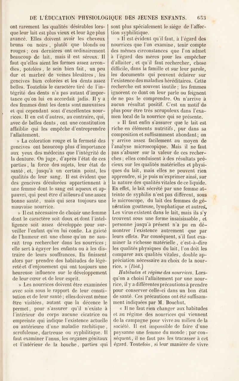 ont rarement les qualités désirables lors- que leur lait est plus vieux et leur âge plus avancé. Elles doivent avoir les cheveux bruns ou noirs , plutôt que blonds ou rouges ; ces dernières ont ordinairement beaucoup de lait, mais il est séreux. Il faut qu’elles aient les formes assez arron- dies, potelées, le sein bien fait, un peu dur et marbré de veines bleuâtres , les gencives bien colorées et les dents assez belles. Toutefois le caractère tiré de l’in- tégrité des dents n’a pas autant d’impor- tance qu'on lui en accordait jadis. Il y a des femmes dont les dents sont mauvaises et qui cependant sont d’excellentes nour- rices. Il en est d’autres, au contraire, qui, avec de belles dents , ont une constitution affaiblie qui les empêche d’entreprendre l’allaitement. » La coloration rouge et la fermeté des gencives ont beaucoup plus d’importance aux yeux des médecins que l’intégrité de la denture. On juge, d’après l’état de ces parties, la force des sujets, leur état de santé, et, jusqu’à un certain point, les qualités de leur sang. Il est évident que des gencives décolorées appartiennent à une femme dont le sang est aqueux et ap- pauvri, qui peut être d’ailleurs d’une assez bonne santé, mais qui sera toujours une mauvaise nourrice. » Il est nécessaire de choisir une femme dont le caractère soit doux et dont l’intel- ligence soit assez développée pour sur- veiller l’enfant qu’on lui confie. La gaieté de l’humeur est une chose qu’on ne sau- rait trop rechercher dans les nourrices ; elle sert à égayer les enfants ou à les dis- traire de leurs souffrances. Us finissent alors par prendre des habitudes de légè- reté et d’enjouement qui ont toujours une heureuse influence sur le développement de leur cœur et de leur esprit. » Les nourrices doivent être examinées avec soin sous le rapport de leur consti- tution et de leur santé ; elles doivent même être visitées, autant que la décence le permet, pour s’assurer qu’il n’existe à l’intérieur du corps aucune cicatrice ou empreinte qui indique l’existence actuelle ou antérieure d’une maladie rachitique, scrofuleuse, dartreuse ou syphilitique. Il faut examiner l’anus, les organes génitaux et l’intérieur de la bouche, parties qui sont plus spécialement le siège de l’affec- tion syphilitique. )&gt; Il est évident qu’il faut, à l’égard des nourrices que l’on examine, tenir compte des mêmes circonstances que l’on admet à l’égard des mères pour les empêcher d’allaiter, et qu’il faut rechercher, chose difficile, dans la famille et sur leur parole, les documents qui peuvent éclairer sur l’existence des maladies héréditaires. Cette recherche est souvent inutile ; les femmes ignorent ce dont on leur parle ou feignent de ne pas le comprendre. On n’arrive à aucun résultat positif. C’est un motif de plus pour être très scrupuleux dans l’exa- men local de la nourrice qui se présente. » Il faut enfin s’assurer que le lait est riche en éléments nutritifs, pur dans sa composition et suffisamment abondant; on y arrive assez facilement au moyen de l’analyse microscopique. Mais il ne faut pas s’abuser sur la valeur de ces recher- ches ; elles conduisent à des résultats pré- cieux sur les qualités matérielles et physi- ques du lait, mais elles ne peuvent rien apprendre, si je puis m’exprimer ainsi, sur la nature des qualités vitales de ce liquide. En effet, le lait sécrété par une femme at- teinte de syphilis n’est pas différent, sous le microscope, du lait des femmes de gé- nération goutteuse, lymphatique et autres*. Les virus existent dans le lait, mais ils s’y trouvent sous une forme insaisissable, et personne jusqu’à présent n’a pu en dé- montrer l’existence autrement que par leurs effets. Par conséquent, s’il faut exa- miner la richesse matérielle , c’est-à-dire les qualités physiques du lait, l’on doit les comparer aux qualités vitales, double ap- préciation nécessaire au choix de la nour- rice. » ( Ibid.) Habitudes et régime des nourrices. Lors- qu’on a choisi l’allaitement par une nour- rice, il y a différentes précautions à prendre pour conserver celle-ci dans un bon état de santé. Ces précautions ont été suffisam- ment indiquées par M. Bouchut. « Il ne faut rien changer aux habitudes et au régime des nourrices qui viennent de la campagne pour vivre au milieu de la société. Il est impossible de faire d’une paysanne une femme du monde ; par con- séquent, il ne faut pas les tracasser à cet égard. Toutefois, si leur manière de vivre