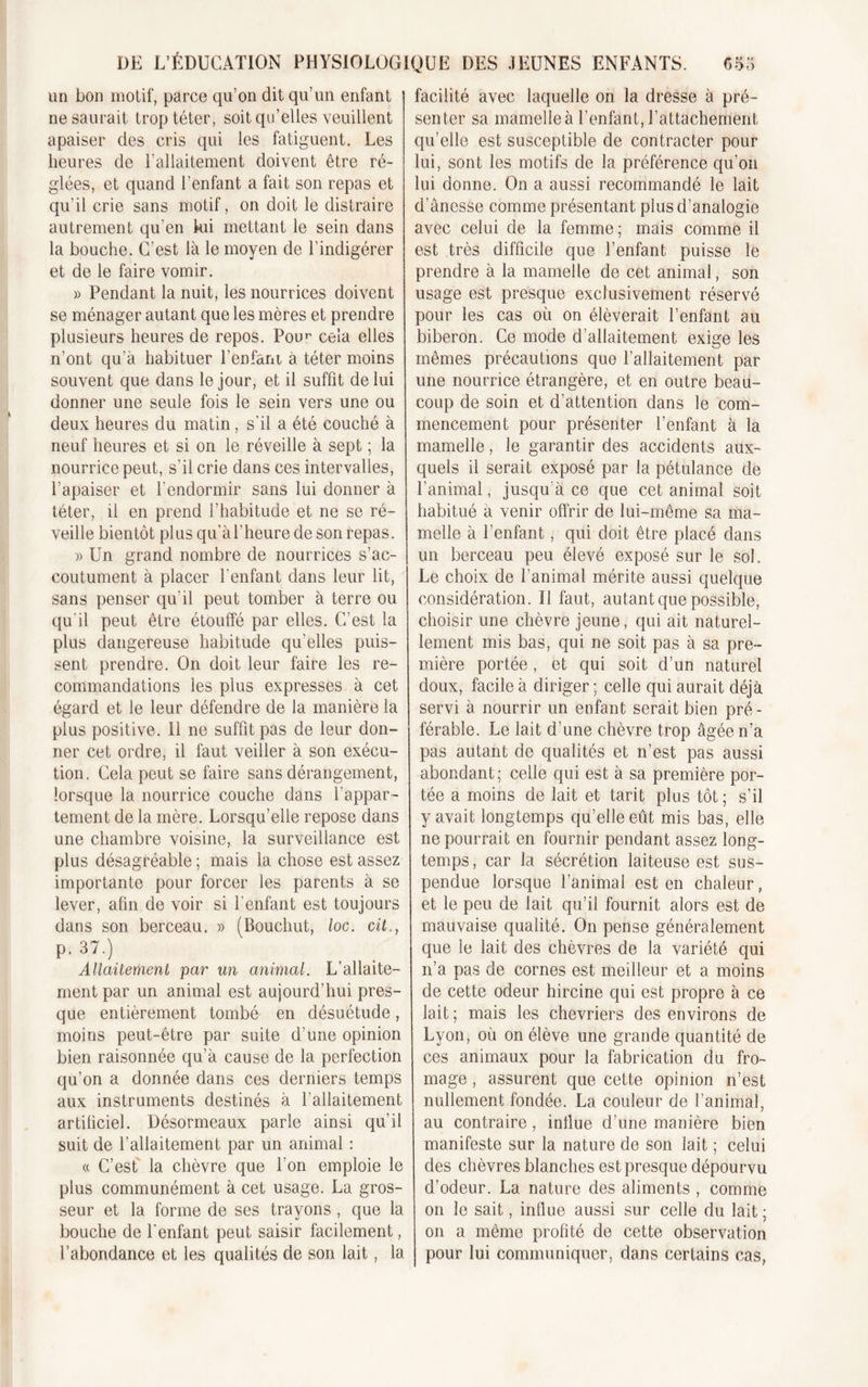 un bon motif, parce qu’on dit qu’un enfant ne saurait trop téter, soit qu’elles veuillent apaiser des cris qui les fatiguent. Les heures de l’allaitement doivent être ré- glées, et quand l’enfant a fait son repas et qu’il crie sans motif, on doit le distraire autrement qu’en fui mettant le sein dans la bouche. C’est là le moyen de l’indigérer et de le faire vomir. » Pendant la nuit, les nourrices doivent se ménager autant que les mères et prendre plusieurs heures de repos. Pour cela elles n’ont qu’à habituer l’enfant à téter moins souvent que dans le jour, et il suffit de lui donner une seule fois le sein vers une ou deux heures du matin, s'il a été couché à neuf heures et si on le réveille à sept ; la nourrice peut, s’il crie dans ces intervalles, l’apaiser et l’endormir sans lui donner à téter, il en prend l’habitude et ne se ré- veille bientôt plus qu’àl’heure de son repas. » Un grand nombre de nourrices s’ac- coutument à placer l'enfant dans leur lit, sans penser qu’il peut tomber à terre ou qu'il peut être étouffé par elles. C’est la plus dangereuse habitude qu’elles puis- sent prendre. On doit leur faire les re- commandations les plus expresses à cet égard et le leur défendre de la manière la plus positive. 11 ne suffit pas de leur don- ner cet ordre, il faut veiller à son exécu- tion. Cela peut se faire sans dérangement, lorsque la nourrice couche dans l’appar- tement de la mère. Lorsqu’elle repose dans une chambre voisine, la surveillance est plus désagréable ; mais la chose est assez importante pour forcer les parents à se lever, afin de voir si l’enfant est toujours dans son berceau. » (Bouchut, loc. cit., p. 37.) Allaitement par un animal. L’allaite- ment par un animal est aujourd’hui pres- que entièrement tombé en désuétude, moins peut-être par suite d’une opinion bien raisonnée qu’à cause de la perfection qu’on a donnée dans ces derniers temps aux instruments destinés à l'allaitement artificiel. Désormeaux parle ainsi qu’il suit de l’allaitement par un animal : « C’est la chèvre que l’on emploie le plus communément à cet usage. La gros- seur et la forme de ses trayons , que la bouche de l'enfant peut saisir facilement, l’abondance et les qualités de son lait, la facilité avec laquelle on la dresse à pré- senter sa mamelle à l’enfant, l’attachement qu’elle est susceptible de contracter pour lui, sont les motifs de la préférence qu’on lui donne. On a aussi recommandé le lait d’ânesse comme présentant plus d’analogie avec celui de la femme; mais comme il est très difficile que l’enfant puisse le prendre à la mamelle de cet animal, son usage est presque exclusivement réservé pour les cas où on élèverait l’enfant au biberon. Ce mode d’allaitement exige les mêmes précautions que l’allaitement par une nourrice étrangère, et en outre beau- coup de soin et d’attention dans le com- mencement pour présenter l’enfant à la mamelle, le garantir des accidents aux- quels il serait exposé par la pétulance de l’animal, jusqu’à ce que cet animal soit habitué à venir offrir de lui-même sa ma- melle à l’enfant, qui doit être placé dans un berceau peu élevé exposé sur le sol. Le choix de l’animal mérite aussi quelque considération. U faut, autant que possible, choisir une chèvre jeune, qui ait naturel- lement mis bas, qui ne soit pas à sa pre- mière portée , et qui soit d’un naturel doux, facile à diriger; celle qui aurait déjà servi à nourrir un enfant serait bien pré - férable. Le lait d’une chèvre trop âgée n’a pas autant de qualités et n’est pas aussi abondant ; celle qui est à sa première por- tée a moins de lait et tarit plus tôt ; s’il y avait longtemps qu’elle eût mis bas, elle ne pourrait en fournir pendant assez long- temps , car la sécrétion laiteuse est sus- pendue lorsque l’animal est en chaleur, et le peu de lait qu’il fournit alors est de mauvaise qualité. On pense généralement que le lait des chèvres de la variété qui n’a pas de cornes est meilleur et a moins de cette odeur hircine qui est propre à ce lait; mais les chevriers des environs de Lyon, où on élève une grande quantité de ces animaux pour la fabrication du fro- mage , assurent que cette opinion n’est nullement fondée. La couleur de l’animal, au contraire, influe d’une manière bien manifeste sur la nature de son lait ; celui des chèvres blanches est presque dépourvu d’odeur. La nature des aliments , comme on le sait, influe aussi sur celle du lait; on a même profité de cette observation pour lui communiquer, dans certains cas,