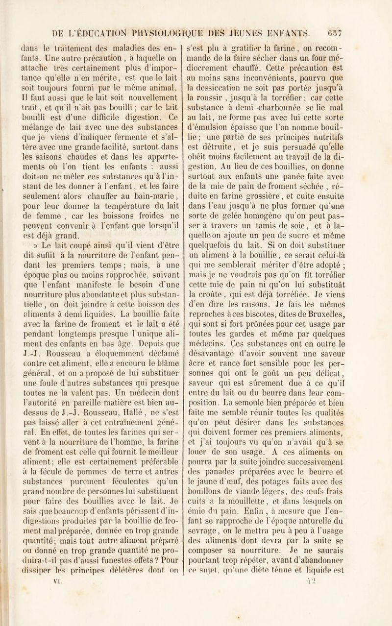 dans le traitement des maladies des en- fants. Une autre précaution , à laquelle on attache très certainement plus d’impor- tance qu elle n’en mérite, est que le lait soit toujours fourni par le meme animal. Il faut aussi que le lait soit nouvellement trait, et qu’il n’ait pas bouilli; car le lait bouilli est d’une difficile digestion. Ce mélange de lait avec une des substances que je viens d’indiquer fermente et s’al- tère avec une grande facilité, surtout dans les saisons chaudes et dans les apparte- ments où l’on tient les enfants : aussi doit-on ne mêler ces substances qu'à l’in- stant de les donner à l’enfant, et les faire seulement alors chauffer au bain-marie, pour leur donner la température du lait de femme , car les boissons froides ne peuvent convenir à l’enfant que lorsqu’il est déjà grand. » Le lait coupé ainsi qu’il vient d’être dit suffit à la nourriture de l’enfant pen- dant les premiers temps ; mais, à une époque plus ou moins rapprochée, suivant que l’enfant manifeste le besoin d’une nourriture plus abondante et plus substan- tielle , on doit joindre à cette boisson des aliments à demi liquides. La bouillie faite avec la farine de froment et le lait a été pendant longtemps presque l’unique ali- ment des enfants en bas âge. Depuis que J.-J. Rousseau a éloquemment déclamé contre cet aliment, elle a encouru le blâme général, et on a proposé de lui substituer une foule d’autres substances qui presque toutes ne la valent pas. Un médecin dont l’autorité en pareille matière est bien au- dessus de J.-J. Rousseau, Hallé , ne s’est pas laissé aller à cet entraînement géné- ral. En effet, de toutes les farines qui ser- vent à la nourriture de l’homme, la farine de froment est celle qui fournit le meilleur aliment: elle est certainement préférable à la fécule de pommes de terre et autres substances purement féculentes qu’un grand nombre de personnes lui substituent pour faire des bouillies avec le lait. Je sais que beaucoup d’enfants périssent d’in- digestions produites par la bouillie de fro- ment mal préparée, donnée en trop grande quantité; mais tout autre aliment préparé ou donné en trop grande quantité ne pro- duira-t-il pas d’aussi funestes effets? Pour dissiper les principes délétères dont on VI. s’est plu à gratifier la farine, on recom- mande de la faire sécher dans un four mé- diocrement chauffé. Cette précaution est au moins sans inconvénients, pourvu que la dessiccation ne soit pas portée jusqu’à la roussir , jusqu’à la torréfier; car cette substance à demi •charbonnée se lie mal au lait, ne forme pas avec lui cette sorte d’émulsion épaisse que l’on nomme bouil- lie ; une partie de ses principes nutritifs est détruite, et je suis persuadé qu’elle obéit moins facilement au travail de la di- gestion. Au lieu de ces bouillies, on donne surtout aux enfants une panée faite avec de la mie de pain de froment séchée , ré- duite en farine grossière, et cuite ensuite dans l’eau jusqu’à ne plus former qu’une sorte de gelée homogène qu’on peut pas- ser à travers un tamis de soie, et à la- quelle on ajoute un peu de sucre et même quelquefois du lait. Si on doit substituer un aliment à la bouillie, ce serait celui-là qui me semblerait mériter d’être adopté ; mais je ne voudrais pas qu’on fît torréfier cette mie de pain ni qu’on lui substituât la croûte , qui est déjà torréfiée. Je viens d’en dire les raisons. Je fais les mêmes reproches àcesbiscotes, dites de Bruxelles, qui sont si fort prônées pour cet usage par toutes les gardes et même par quelques médecins. Ces substances ont en outre le désavantage d’avoir souvent une saveur âcre et rance fort sensible pour les per- sonnes qui ont le goût un peu délicat, saveur qui est sûrement due à ce qu'il entre du lait ou du beurre dans leur com- position. La semoule bien préparée et bien faite me semble réunir toutes les qualités qu’on peut désirer dans les substances qui doivent former ces premiers aliments, et j’ai toujours vu qu’on n’avait qu’à se louer de son usage. A ces aliments on pourra par la suite joindre successivement des panades préparées avec le beurre et le jaune d’œuf, des potages faits avec des bouillons de viande légers, des œufs frais cuits à la mouillette, et dans lesquels on émie du pain. Enfin , à mesure que l’en- fant se rapproche de l’époque naturelle du sevrage, on le mettra peu à peu à l’usage des aliments dont devra par la suite se composer sa nourriture. Je ne saurais pourtant trop répéter, avant d’abandonner ce sujet, qu’une diète ténue et liquide est