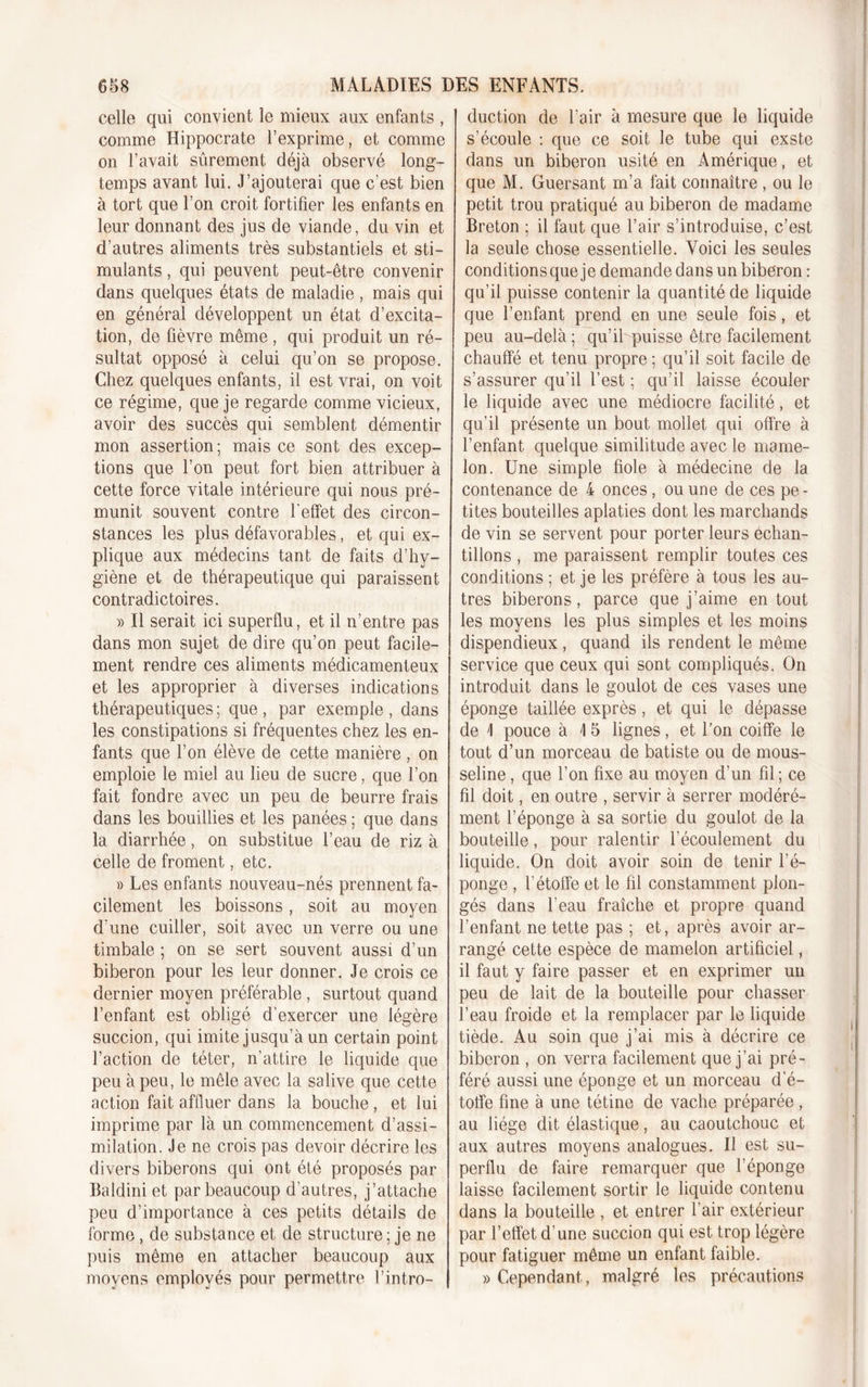 celle qui convient le mieux aux enfants , comme Hippocrate l’exprime, et comme on l’avait sûrement déjà observé long- temps avant lui. J’ajouterai que c’est bien à tort que l’on croit fortifier les enfants en leur donnant des jus de viande, du vin et d’autres aliments très substantiels et sti- mulants , qui peuvent peut-être convenir dans quelques états de maladie , mais qui en général développent un état d’excita- tion, de fièvre même , qui produit un ré- sultat opposé à celui qu’on se propose. Chez quelques enfants, il est vrai, on voit ce régime, que je regarde comme vicieux, avoir des succès qui semblent démentir mon assertion ; mais ce sont des excep- tions que l’on peut fort bien attribuer à cette force vitale intérieure qui nous pré- munit souvent contre l'effet des circon- stances les plus défavorables, et qui ex- plique aux médecins tant de faits d’hy- giène et de thérapeutique qui paraissent contradictoires. » Il serait ici superflu, et il n’entre pas dans mon sujet de dire qu’on peut facile- ment rendre ces aliments médicamenteux et les approprier à diverses indications thérapeutiques ; que , par exemple , dans les constipations si fréquentes chez les en- fants que l’on élève de cette manière , on emploie le miel au lieu de sucre, que l’on fait fondre avec un peu de beurre frais dans les bouillies et les panées ; que dans la diarrhée, on substitue l’eau de riz à celle de froment, etc. » Les enfants nouveau-nés prennent fa- cilement les boissons, soit au moyen d'une cuiller, soit avec un verre ou une timbale ; on se sert souvent aussi d’un biberon pour les leur donner. Je crois ce dernier moyen préférable , surtout quand l’enfant est obligé d’exercer une légère succion, qui imite jusqu’à un certain point l’action de téter, n’attire le liquide que peu à peu, le mêle avec la salive que cette action fait affluer dans la bouche, et lui imprime par là un commencement d’assi- milation. Je ne crois pas devoir décrire les divers biberons qui ont été proposés par Baldini et par beaucoup d’autres, j’attache peu d’importance à ces petits détails de forme, de substance et de structure ; je ne puis même en attacher beaucoup aux moyens employés pour permettre l’intro- duction de l’air à mesure que le liquide s’écoule : que ce soit le tube qui exste dans un biberon usité en Amérique, et que M. Guersant m’a fait connaître, ou le petit trou pratiqué au biberon de madame Breton ; il faut que l’air s’introduise, c’est la seule chose essentielle. Voici les seules conditions que je demande dans un biberon : qu’il puisse contenir la quantité de liquide que l’enfant prend en une seule fois, et peu au-delà ; qu’il puisse être facilement chauffé et tenu propre; qu’il soit facile de s’assurer qu’il l’est ; qu’il laisse écouler le liquide avec une médiocre facilité, et qu’il présente un bout mollet qui offre à l’enfant quelque similitude avec le mame- lon. Une simple fiole à médecine de la contenance de 4 onces, ou une de ces pe- tites bouteilles aplaties dont les marchands de vin se servent pour porter leurs échan- tillons , me paraissent remplir toutes ces conditions ; et je les préfère à tous les au- tres biberons, parce que j’aime en tout les moyens les plus simples et les moins dispendieux , quand ils rendent le même service que ceux qui sont compliqués. On introduit dans le goulot de ces vases une éponge taillée exprès, et qui le dépasse de \ pouce à \ 5 lignes, et l’on coiffe le tout d’un morceau de batiste ou de mous- seline , que l’on fixe au moyen d’un fil ; ce fil doit, en outre , servir à serrer modéré- ment l’éponge à sa sortie du goulot de la bouteille, pour ralentir l’écoulement du liquide. On doit avoir soin de tenir l’é- ponge , l’étoffe et le fil constamment plon- gés dans l’eau fraîche et propre quand l’enfant ne tette pas ; et, après avoir ar- rangé cette espèce de mamelon artificiel, il faut y faire passer et en exprimer un peu de lait de la bouteille pour chasser l’eau froide et la remplacer par le liquide tiède. Au soin que j’ai mis à décrire ce biberon , on verra facilement que j’ai pré- féré aussi une éponge et un morceau d'é- toffe fine à une tétine de vache préparée, au liège dit élastique, au caoutchouc et aux autres moyens analogues. Il est su- perflu de faire remarquer que l’éponge laisse facilement sortir le liquide contenu dans la bouteille , et entrer l’air extérieur par l’effet d’une succion qui est trop légère pour fatiguer même un enfant faible. «Cependant, malgré les précautions