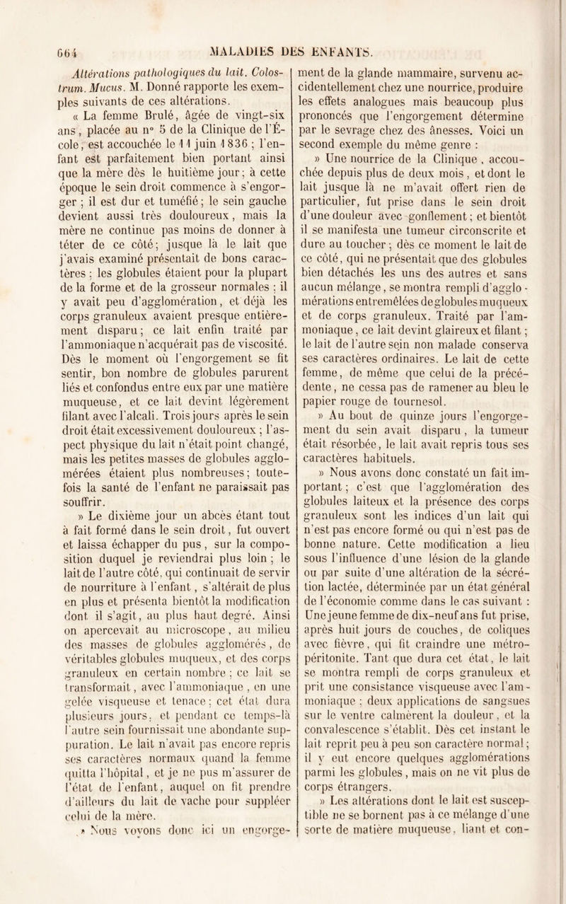 Altérations pathologiques du lait. Colos- trum. Mucus. M. Donné rapporte les exem- ples suivants de ces altérations. « La femme Brulé, âgée de vingt-six ans, placée au n° 5 de la Clinique de l’É- cole, est accouchée le 11 juin i 836 ; l’en- fant est parfaitement bien portant ainsi que la mère dès le huitième jour ; à cette époque le sein droit commence à s’engor- ger ; il est dur et tuméfié ; le sein gauche devient aussi très douloureux, mais la mère ne continue pas moins de donner à téter de ce côté; jusque là le lait que j’avais examiné présentait de bons carac- tères ; les globules étaient pour la plupart de la forme et de la grosseur normales ; il y avait peu d’agglomération, et déjà les corps granuleux avaient presque entière- ment disparu; ce lait enfin traité par l’ammoniaque n’acquérait pas de viscosité. Dès le moment où l'engorgement se fit sentir, bon nombre de globules parurent liés et confondus entre eux par une matière muqueuse, et ce lait devint légèrement filant avec l’alcali. Trois jours après le sein droit était excessivement douloureux ; l’as- pect physique du lait n’était point changé, mais les petites masses de globules agglo- mérées étaient plus nombreuses; toute- fois la santé de l’enfant ne paraissait pas souffrir. » Le dixième jour un abcès étant tout à fait formé dans le sein droit, fut ouvert et laissa échapper du pus, sur la compo- sition duquel je reviendrai plus loin ; le lait de l’autre côté, qui continuait de servir de nourriture à l'enfant, s’altérait déplus en plus et présenta bientôt la modification dont il s’agit , au plus haut degré. Ainsi on apercevait au microscope, au milieu des masses de globules agglomérés, de véritables globules muqueux, et des corps granuleux en certain nombre ; ce lait se transformait, avec l’ammoniaque , en une gelée visqueuse et tenace; cet état dura plusieurs jours, et pendant ce temps-là l'autre sein fournissait une abondante sup- puration. Le lait n’avait pas encore repris ses caractères normaux quand la femme quitta l’hôpital, et je ne pus m'assurer de l’état de l'enfant, auquel on fit prendre d’ailleurs du lait de vache pour suppléer celui de la mère. f&gt; Nous vovons donc ici un engorge- u C-' U ment de la glande mammaire, survenu ac- cidentellement chez une nourrice, produire les effets analogues mais beaucoup plus prononcés que l’engorgement détermine par le sevrage chez des ânesses. Voici un second exemple du meme genre : » Une nourrice de la Clinique , accou- chée depuis plus de deux mois , et dont le lait jusque là ne m’avait offert rien de particulier, fut prise dans le sein droit d’une douleur avec gonflement ; et bientôt il se manifesta une tumeur circonscrite et dure au toucher; dès ce moment le lait de ce côté, qui ne présentait que des globules bien détachés les uns des autres et sans aucun mélange, se montra rempli d’agglo - mérations entremêlées de globules muqueux et de corps granuleux. Traité par l’am- moniaque , ce lait devint glaireux et filant ; le lait de l’autre sein non malade conserva ses caractères ordinaires. Le lait de cette femme, de même que celui de la précé- dente , ne cessa pas de ramener au bleu le papier rouge de tournesol. » Au bout de quinze jours l’engorge- ment du sein avait disparu, la tumeur était résorbée, le lait avait repris tous ses caractères habituels. » Nous avons donc constaté un fait im- portant ; c’est que l’agglomération des globules laiteux et la présence des corps granuleux sont les indices d’un lait qui n’est pas encore formé ou qui n’est pas de bonne nature. Cette modification a lieu sous l’influence d’une lésion de la glande ou par suite d’une altération de la sécré- tion lactée, déterminée par un état général de l’économie comme dans le cas suivant : Une jeune femme de dix-neuf ans fut prise, après huit jours de couches, de coliques avec fièvre, qui fit craindre une métro- péritonite. Tant que dura cet état, le lait se montra rempli de corps granuleux et prit une consistance visqueuse avec l’am- moniaque ; deux applications de sangsues sur le ventre calmèrent la douleur, et la convalescence s’établit. Dès cet instant le lait reprit peu à peu son caractère normal ; il y eut encore quelques agglomérations parmi les globules , mais on ne vit plus de corps étrangers. » Les altérations dont le lait est suscep- tible ne se bornent pas à ce mélange d’une sorte de matière muqueuse, liant et con-