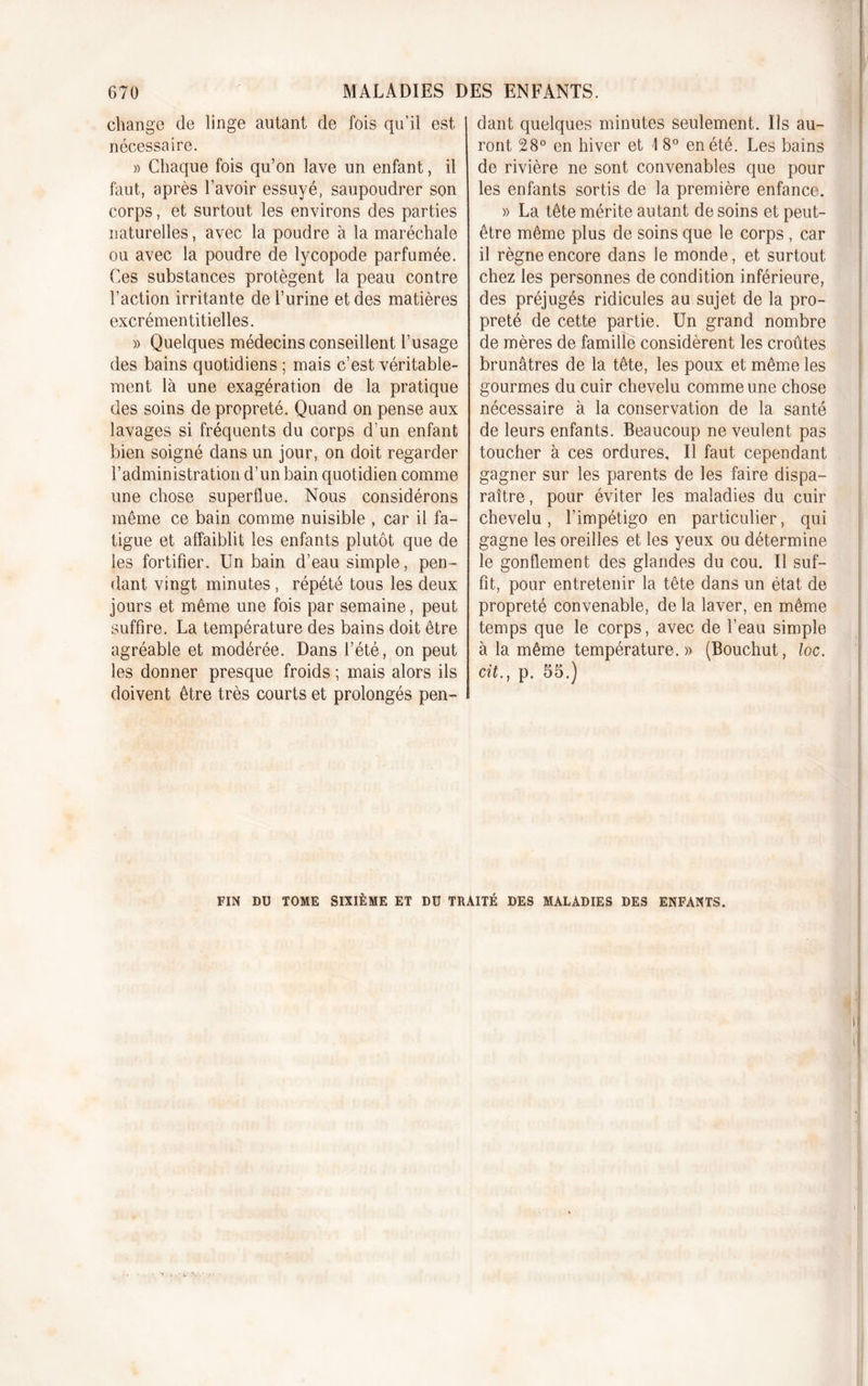 change de linge autant de fois qu’il est nécessaire. » Chaque fois qu’on lave un enfant, il faut, après l’avoir essuyé, saupoudrer son corps, et surtout les environs des parties naturelles, avec la poudre à la maréchale ou avec la poudre de lycopode parfumée. Ces substances protègent la peau contre l’action irritante de l’urine et des matières excrémentitielles. » Quelques médecins conseillent l’usage des bains quotidiens ; mais c’est véritable- ment là une exagération de la pratique des soins de propreté. Quand on pense aux lavages si fréquents du corps d’un enfant bien soigné dans un jour, on doit regarder l’administration d’un bain quotidien comme une chose superflue. Nous considérons même ce bain comme nuisible , car il fa- tigue et affaiblit les enfants plutôt que de les fortifier. Un bain d’eau simple, pen- dant vingt minutes, répété tous les deux jours et même une fois par semaine, peut suffire. La température des bains doit être agréable et modérée. Dans l’été, on peut les donner presque froids ; mais alors ils doivent être très courts et prolongés pen- dant quelques minutes seulement. Ils au- ront 28° en hiver et 1 8° en été. Les bains de rivière ne sont convenables que pour les enfants sortis de la première enfance. » La tête mérite autant de soins et peut- être même plus de soins que le corps , car il règne encore dans le monde, et surtout chez les personnes de condition inférieure, des préjugés ridicules au sujet de la pro- preté de cette partie. Un grand nombre de mères de famille considèrent les croûtes brunâtres de la tête, les poux et même les gourmes du cuir chevelu comme une chose nécessaire à la conservation de la santé de leurs enfants. Beaucoup ne veulent pas toucher à ces ordures. Il faut cependant gagner sur les parents de les faire dispa- raître , pour éviter les maladies du cuir chevelu, l’impétigo en particulier, qui gagne les oreilles et les yeux ou détermine le gonflement des glandes du cou. Il suf- fit, pour entretenir la tête dans un état de propreté convenable, de la laver, en même temps que le corps, avec de l’eau simple à la même température.» (Bouchut, loc. cit.} p. 55.) FIN DU TOME SIXIÈME ET DU TRAITÉ DES MALADIES DES ENFANTS.