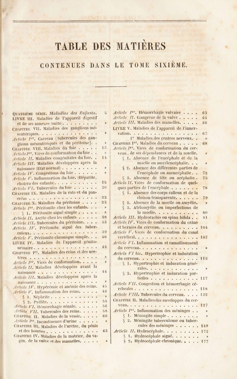 TABLE DES MATIERES CONTENUES DANS LE TOME SIXIÈME. » 13 » 14 15 20 22 23 28 33 39 40 Article Ier. Hémorrhagie vulvaire .... 63 Article II. Gangrène de la vulve 64 Article III. Maladies des mamelles. .... 66 LIVRE V. Maladies de l’appareil de l’inner- vation 67 1° Maladies des centres nerveux. . » Chapitre Ier. Maladies du cerveau 68 Article Ier. Vices de conformation du cer- veau , de ses dépendances et de la moelle. » § 1. Absence de l’encéphale et de la moelle ou amyélencéphalie. . . » § 2. Absence des différentes parties de l’encéphale ou anencéphalie . . 72 § 3. Absence de tête ou acéphalie . 7 5 Article II. Vices de conformation de quel- ques parties de l’encéphale 78 § 1. Absence des corps calleux et de la cloison transparente 79 § 2. Absence de la moelle ou amyélie. » § 3. Atélomyélie ou imperfections de la moelle 80 Article III. Hydrorachis ou spina bifida . . 81 Article IV. Vices de conformation du crâne et hernies du cerveau. 104 Article V. Vices de conformation du canal vertébral 107 Quatrième série. Maladies des Enfants. LIVRE III. Maladies de l’appareil digestif et de ses annexes (suite) Chapitre VII. Maladies des ganglions mé- sentériques Article IeT. Carreau (tubercules des gan- glions mésentériques et du péritoine). . Chapitre VIII. Maladies du foie Article Ier. Vices de conformation du foie . . Article II. Maladies congénitales du foie. . Article III. Maladies développées après la naissance (Etat normal) Article IV. Congestions du foie ...... Article V. Inflammation du foie. (Hépatite, choléra des enfants) Article VI. Tubercules du foie Chapitre IX. Maladies de la rate et du pan- créas Chapitre X. Maladies du péritoine .... Article Ier. Péritonite chez les enfants. . . § 1. Péritonite aiguë simple Article II. Ascite chez les enfants Article III. Tubercules du péritoine. . . . Article IV. Péritonite aiguë des tuber- culeux Article V. Péritonite chronique simple. . . LIVRE IV, Maladies de l’appareil génito- urinaire Chapitre Ier. Maladies des reins et des ure- tères Article Ier. Vices de conformation Article II. Maladies développées avant la naissance Article III. Maladies développées après la naissance Article IV. Hypérémie et anémie des reins. 45 Article V. Inflammation des reins 46 § 1. Néphrite » § 2. Pyélite 55 Ari\cie yi' Hémorrhagie rénale 56 Article VII. Tubercules des reins 58 Chapitre II. Maladies de la vessie 60 Article /**. incontinence d’urine » Chapitre lu. Maladies de l’urètre, du pénis et des bourses 63 Chapitre IV. Maladies de la matrice, du va- Article VI. Inflammation et ramollissement du cerveau » Article VI bis. Hypertrophie et induration du cerveau 115 § 1. Hypertrophie et induration géné- rales » § 2. Hypertrophie et induration par- tielles 117 Article VII. Congestion et hémorrhagie cé- rébrales 118 Article VIII. Tubercules du cerveau. . . . t22 Chapitre II. Maladies des enveloppes du cer- veau (27 Article IeT. Inflammation des méninges . . » § 1. Méningite simple » § 2. Méningite tuberculeuse ou tuber- cules des méninges 149 Article II. Hydrocéphale 172 § 1. Hydrocéphale aiguë »