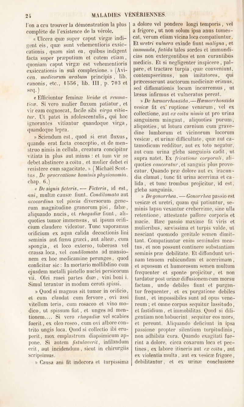 l’on a cru trouver la démonstration la plus complète de l’existence de la vérole. « Ulcéra quæ super caput virgæ indi- gent eis, quæ sunt veliementioris exsic- cationis, quam sint ea, quibus indigent facta super præputium et cutem etiam, quoniam caput virgæ est vehementioris exsiccationis in suâ complexione. » (Avi- cen. medicorum araburn principis , lib. canonis, etc., 4 556, lib. III, p. 703 et seq.) &lt;?. Efficiuntur feminæ lividœ et reuma- ticæ. Si vcro mulier fluxum patiatur, et vir eam cognoscat, facile sibi virga vitia- tur. Ut patet in adolescentulis, qui hoc ignorantes vitiantur quandoque virga, quandoque lepra. » Sciendum est, quod si erat fluxus, quando erat facta conceptio, et de men- struo nimis in cellula, creatura concipitur vitiata in plus aut minus : et tum vir se débet abstinere a coïtu, et mulier debet ei resistere cum sagacitate. » (Michaël Scot- tus , De procreatione hominis physionomia. chap. 6.) « De signis ficteris .■— Ficteris, îd est , ont, multæ causæ fiunt. Condüomata aut acocordina vel piscia diversorum gene- rum magnitudine granorum pisi, fabæ , aliquando nucis, et rhagadiæ fiunt, ali- quoties tumor immensus, ut ipsum orifi- cium claudere videatur. Tune vaporamus orificium ex aqua calida decoctionis fini seminis aut fœnu græci, aut alteæ, cum spongia, et loco exterso, tuberosa vel crassa loca, vel condüomata ad mansio- nem ex hoc medicamine perunges , quod conficitur sic : In mortario mollibdino cum ejusdem metalli pistello nuclei persicorum vii. Olei rosei partes duæ, vini boni i. Simul terantur in modum ceroti spissi. » Quod si magnus sit tumor in orificio, et eum claudat cum fervore, ovi assi vitellum teris, cum rosaceo et vino mo- dico, ut spissum fiat, et unges ad men- tionem.... Si vero rhagadiæ vel scabies fuerit, ex oleo roseo, cum ovi alborecon- trito ungis loca. Quod si collectio ibi eru- perit, mox emplastrum diapsimicum ap- pone. Si autem Jlstulaverit, infilandum erit, aut incidendum , sicut in chirurgiis scripsimus. » Causa am fit indecora et turpissima a dolore vel pondéré longi temporis , vel a frigore, ut non solum ipsa anus tumes- cat, verum etiam vicina loca compatiuntur. Et uretri ruinera exinde fiunt maligna , et immunda, fœtida taies sordes et immundi- cias non extergentibus et non curantibus medicis. Et si negligenter inspicere , pal- pare, et tractare turpia , quæ conveniunt, contempserimus, non imitatores, qui præcesserunt auctorum medicinæ erimus, sed ditîamationis locum incurremus , ut læsus infirmes et vulneratus pereat. » De hœmorrhosaïda.—Hœmorrhosaïda vesicœ fit ex‘ ruptione venarum , vel ex collectione, aut ex coitu nimio ut pro urina sanguinem mingant, aliquoties purum, aliquoties, ut lotura carnium cum grave- dine lumborum et vicinorum locorum vesicæ , eturinæ difficultate, quæ aut ca- tamodicum redditur, aut ex toto negatur, aut cum urina gleba sanguinis cadit, ut supra natet. Ex fricatione corporali, ali- quoties canceratur ,ei sanguis plus provo- catur. Quando præ dolore aut ex iracun- dia clamat, tune fit urina acerrima et ca- lida , et tune trombus projicitur, id est, gleba sanguinis. » De gonorrhea. — Gonorrhea passio est vesicæ et uretri, quam qui patiuntur, se- minis lapsu vexantur creberrime, sine ulla retentione, attestante pallore corporis et macie. Hæc passio maxime fit viris et mulieribus, sævissima et turpis valde, ut nesciant quomodo génitale semen dimit- tant. Compatiuntur enim séminales mea- tus, et non possunt continere substantiam seminis præ debilitate. Et diffnndunt uri- nam tenuem rubicundam et acerrimam, et aquosum et humorosum semen multum fréquenter et sponte projicitur, et non tardatur post urinæ diffusionem cum morsu factam, unde debiles fiunt et purgan- tur fréquenter, et ex purgatione debiles fiunt, et impossibiles sunt ad opus vene- reum ; et omne corpus sequitur lassitudo, etfastidium, et immobilitas. Quod si dili- gentiam nonhabuerint. sequitur eos mors, et pereunt. Aliquando deficiunt in ipsa passione propter silentinm turpitudinis, non adhibita cura. Quando exagitati fue- rint a dolore, circa coxarum loca et pec- tines , ex labore itineris aut ex coïtu , aut ex violentia multa, aut ex vesicæ frigore , debilitantur, et ex urinæ conclusione