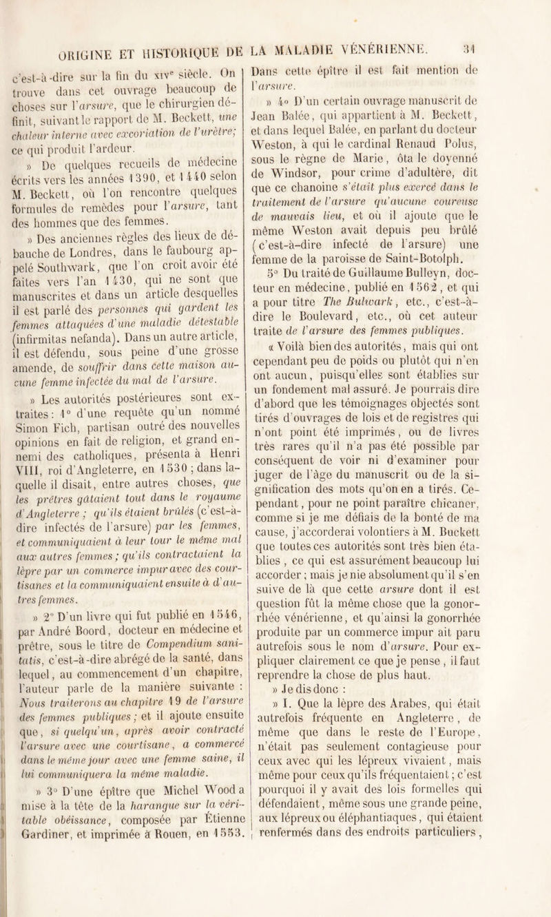 ORIGINE ET HISTORIQUE DE c’est-à-dire sur la fin du xive siècle. On trouve dans cet ouvrage beaucoup de choses sur Yarsure, que le chirurgien dé- finit, suivant le rapport de M. Beckett, une chaleur interne avec excoriation de l urètre; ce qui produit l’ardeur. » De quelques recueils de médecine écrits vers les années I 390, et 1 440 selon M. Beckett, où l’on rencontre quelques formules de remèdes pour 1 arsure, tant des hommes que des femmes. » Des anciennes règles des lieux de dé- bauche de Londres, dans le faubourg ap- pelé Southwark, que I on croit avoir été faites vers l’an 1 430, qui ne sont que manuscrites et dans un article desquelles il est parlé des personnes qui gardent les femmes attaquées d'une maladie détestable (infirmitas nefanda). Dans un autre article, il est défendu, sous peine d’une grosse amende, de souffrir dans Cette maison au- cune femme infectée du mal de l arsure. » Les autorités postérieures sont ex- traites: 1° d’une requête qu’un nommé Simon Fich, partisan outré des nouvelles opinions en fait de religion, et grand en- nemi des catholiques, présenta à Henri VIII, roi d’Angleterre, en 1 530 ; dans la- quelle il disait, entre autres choses, que les prêtres gâtaient tout dans le royaume d'Angleterre ; qu'ils étaient brûlés (c’est-à- dire infectés de l’arsure) par les femmes, et communiquaient à leur tour le même mal aux autres femmes ; qu’ils contractaient la lèpre par un com merce impur avec des cour- tisanes et la communiquaient ensuite ci d au- tres femmes. » T D’un livre qui fut publié en 1 546, par André Boord, docteur en médecine et prêtre, sous le titre de Compendium sani- tatis, c’est-à-dire abrégé de la santé, dans lequel, au commencement d’un chapitre, l’auteur parle de la manière suivante : Nous traiterons au chapitre 1 9 de l’arsure des femmes publiques ; et il ajoute ensuite que, si quelqu'un, après avoir contracté l’arsure avec une courtisane, a commercé dans le même jour avec une femme saine, il M lui communiquera la même maladie. » 3° D’une épître que Michel Wood a mise à la tête de la harangue sur la véri- table obéissance, composée par Etienne Gardiner, et imprimée à Rouen, en 1553. Dans cette épître il est fait mention de Y arsure. » 4» D’un certain ouvrage manuscrit de Jean Balée, qui appartient à M. Beckett, et dans lequel Balée, en parlant du docteur Weston, à qui le cardinal Renaud Polus, sous le règne de Marie, ôta le doyenné de Windsor, pour crime d’adultère, dit que ce chanoine s’était plus exercé clans le traitement cle l’arsure qu’aucune coureuse de mauvais lieu, et où il ajoute que le même Weston avait depuis peu brûlé (c’est-à-dire infecté de F arsure) une femme de la paroisse de Saint-Botolph. 5° Du traité de Guillaume Bulleyn, doc- teur en médecine, publié en 1 562 , et qui a pour titre The Buhoark, etc., c’est-à- dire le Boulevard, etc., où cet auteur traite de l'arsure des femmes publiques. «Voilà bien des autorités, mais qui ont cependant peu de poids ou plutôt qui n’en ont aucun, puisqu’elles sont établies sur un fondement mal assuré. Je pourrais dire d’abord que les témoignages objectés sont tirés d’ouvrages de lois et de registres qui n’ont point été imprimés, ou de livres très rares qu’il n’a pas été possible par conséquent de voir ni d’examiner pour juger de Page du manuscrit ou de la si- gnification des mots qu’on en a tirés. Ce- pendant , pour ne point paraître chicaner, comme si je me défiais de la bonté de ma cause, j’accorderai volontiers à M. Buckett que toutes ces autorités sont très bien éta- blies , ce qui est assurément beaucoup lui accorder ; mais je nie absolument qu’il s’en suive de là que cette arsure dont il est question fût la même chose que la gonor- rhée vénérienne, et qu’ainsi la gonorrhée produite par un commerce impur ait paru autrefois sous le nom d'arsure. Pour ex- pliquer clairement ce que je pense , il faut reprendre la chose de plus haut. » Je dis donc : » I. Que la lèpre des Arabes, qui était autrefois fréquente en Angleterre, de même que dans le reste de l’Europe, n’était pas seulement contagieuse pour ceux avec qui les lépreux vivaient, mais même pour ceux qu’ils fréquentaient ; c’est pourquoi il y avait des lois formelles qui défendaient, même sous une grande peine, aux lépreux ou éléphantiaques, qui étaient renfermés dans des endroits particuliers,