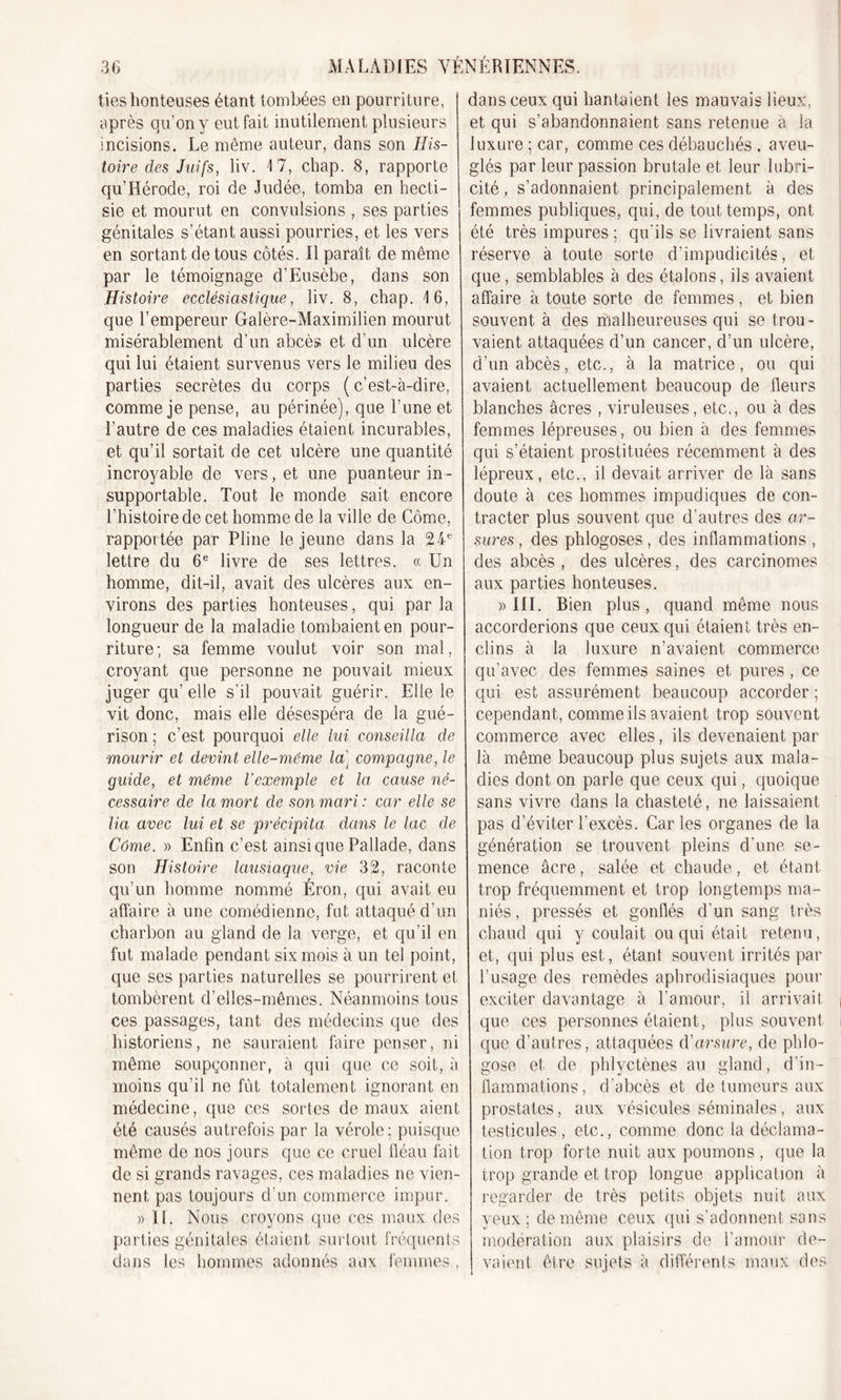 lies honteuses étant tombées en pourriture, après qu’on y eut fait inutilement plusieurs incisions. Le môme auteur, dans son His- toire des Juifs, liv. 17, chap. 8, rapporte qu’Hérode, roi de Judée, tomba en hecti- sie et mourut en convulsions , ses parties génitales s’étant aussi pourries, et les vers en sortant de tous côtés. Il paraît de même par le témoignage d’Eusèbe, dans son Histoire ecclésiastique, liv. 8, chap. 16, que l’empereur Galère-Maximilien mourut misérablement d’un abcès et d’un ulcère qui lui étaient survenus vers le milieu des parties secrètes du corps ( c’est-à-dire, comme je pense, au périnée), que l’une et l'autre de ces maladies étaient incurables, et qu’il sortait de cet ulcère une quantité incroyable de vers, et une puanteur in- supportable. Tout le monde sait encore l'histoire de cet homme de la ville de Corne, rapportée par Pline le jeune dans la 24e lettre du 6e livre de ses lettres. « Un homme, dit-il, avait des ulcères aux en- virons des parties honteuses, qui par la longueur de la maladie tombaient en pour- riture ; sa femme voulut voir son mal, croyant que personne ne pouvait mieux juger qu elle s’il pouvait guérir. Elle le vit donc, mais elle désespéra de la gué- rison ; c’est pourquoi elle lui conseilla de mourir et devint elle-même la] compagne, le guide, et même l’exemple et la cause né- cessaire de la mort de son mari : car elle se lia avec lui et se précipita dans le lac de Côme. » Enfin c’est ainsiquePallade, dans son Histoire lausiaque, vie 32, raconte qu’un homme nommé Éron, qui avait eu affaire à une comédienne, fut attaqué d’un charbon au gland de la verge, et qu’il en fut malade pendant six mois à un tel point, que ses parties naturelles se pourrirent et tombèrent d’elles-mêmes. Néanmoins tous ces passages, tant des médecins que des historiens, ne sauraient faire penser, ni même soupçonner, à qui que ce soit, à moins qu’il ne fût totalement ignorant en médecine, que ces sortes de maux aient été causés autrefois par la vérole; puisque même de nos jours que ce cruel fléau fait de si grands ravages, ces maladies ne vien- nent, pas toujours d’un commerce impur. » H. Nous croyons que ces maux des parties génitales étaient surtout fréquents dans les hommes adonnés aux femmes, dans ceux qui hantaient les mauvais lieux, et qui s’abandonnaient sans retenue à la luxure ; car, comme ces débauchés , aveu- glés par leur passion brutale et leur lubri- cité , s’adonnaient principalement à des femmes publiques, qui, de tout temps, ont été très impures ; qu'ils se livraient sans réserve à toute sorte d’impudicités, et que, semblables à des étalons, ils avaient affaire à toute sorte de femmes , et bien souvent à des malheureuses qui se trou- vaient attaquées d’un cancer, d’un ulcère, d’un abcès, etc., à la matrice, ou qui avaient actuellement beaucoup de fleurs blanches âcres , viruleuses, etc., ou à des femmes lépreuses, ou bien à des femmes qui s’étaient prostituées récemment à des lépreux, etc., il devait arriver de là sans doute à ces hommes impudiques de con- tracter plus souvent que d'autres des or- sures , des phlogoses, des inflammations , des abcès , des ulcères, des carcinomes aux parties honteuses. » III. Bien plus , quand même nous accorderions que ceux qui étaient très en- clins à la luxure n’avaient commerce qu’avec des femmes saines et pures, ce qui est assurément beaucoup accorder ; cependant, comme ils avaient trop souvent commerce avec elles, ils devenaient par là même beaucoup plus sujets aux mala- dies dont on parle que ceux qui, quoique sans vivre dans la chasteté, ne laissaient pas d’éviter l'excès. Caries organes de la génération se trouvent pleins d’une se- mence âcre, salée et chaude, et étant trop fréquemment et trop longtemps ma- niés, pressés et gonflés d'un sang très chaud qui y coulait ou qui était retenu, et, qui plus est, étant souvent irrités par l’usage des remèdes aphrodisiaques pour exciter davantage à l’amour, il arrivait que ces personnes étaient, plus souvent que d’autres, attaquées d'arsure, de phlo- gose et de phlyctènes au gland, d'in- flammations, d’abcès et de tumeurs aux prostates, aux vésicules séminales, aux testicules, etc., comme donc la déclama- tion trop forte nuit aux poumons , que la trop grande et trop longue application à regarder de très petits objets nuit aux yeux; de même ceux qui s’adonnent sans modération aux plaisirs de l’amour de- vaient être sujets à différents maux des