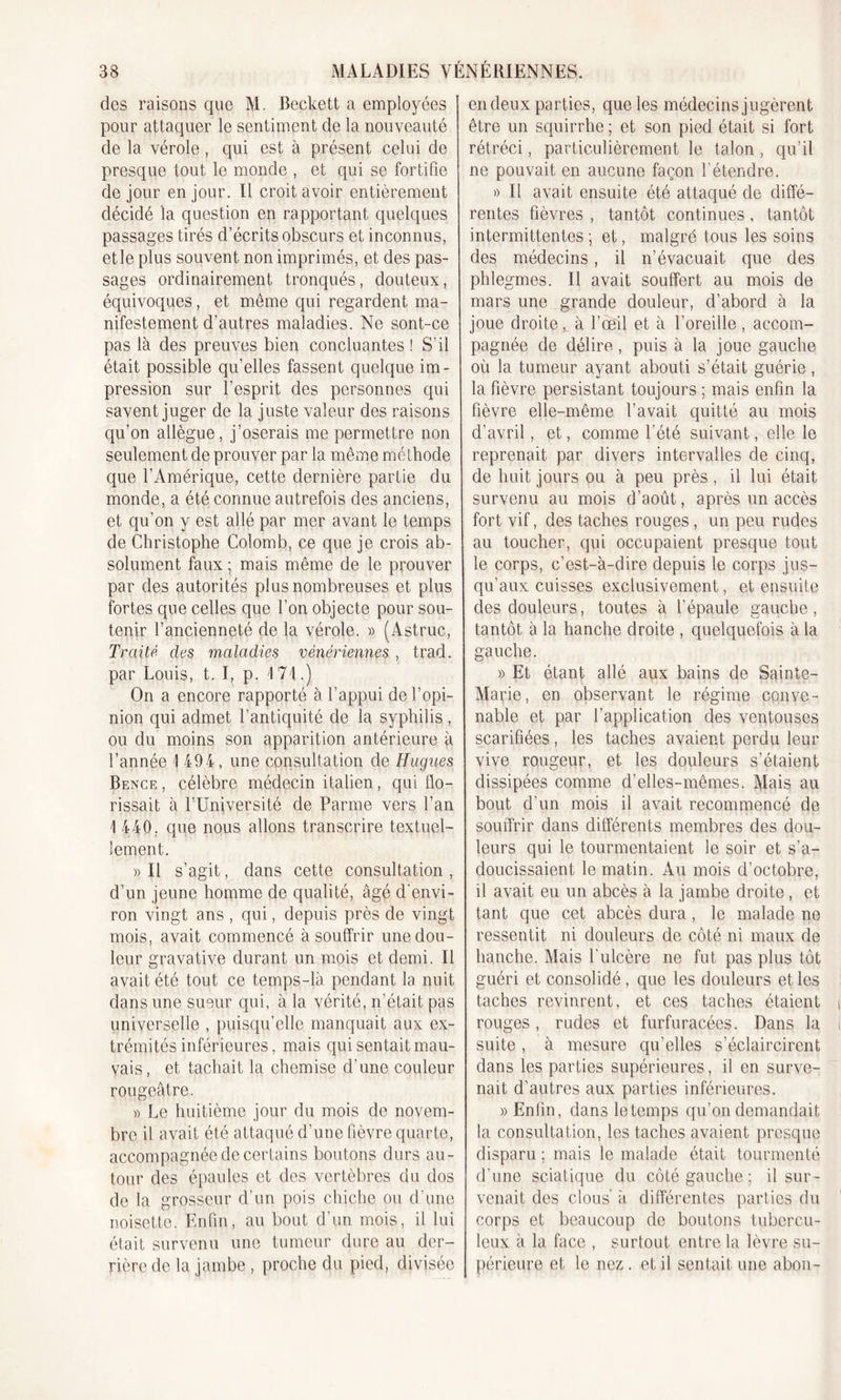 des raisons que M. Beckett a employées pour attaquer le sentiment de la nouveauté de la vérole , qui est à présent celui de presque tout le monde , et qui se fortifie de jour en jour. Il croit avoir entièrement décidé la question en rapportant quelques passages tirés d’écrits obscurs et inconnus, et le plus souvent non imprimés, et des pas- sages ordinairement tronqués, douteux, équivoques, et même qui regardent ma- nifestement d’autres maladies. Ne sont-ce pas là des preuves bien concluantes ! S’il était possible qu’elles fassent quelque im- pression sur l’esprit des personnes qui savent juger de la juste valeur des raisons qu’on allègue, j’oserais me permettre non seulement de prouver par la même méthode que l’Amérique, cette dernière partie du monde, a été connue autrefois des anciens, et qu’on y est allé par mer avant le temps de Christophe Colomb, ce que je crois ab- solument faux ; mais même de le prouver par des autorités plus nombreuses et plus fortes que celles que l’on objecte pour sou- tenir l’ancienneté de la vérole. » (Astruc, Traité des maladies vénériennes , trad. par Louis, t. I, p. 174.) On a encore rapporté à l’appui de l’opi- nion qui admet l’antiquité de la syphilis, ou du moins son apparition antérieure à l’année ! 494, une consultation de Hugues Bence , célèbre médecin italien, qui flo- rissait à l’Université de Parme vers l’an 1 440. que nous allons transcrire textuel- lement. » Il s’agit, dans cette consultation , d’un jeune homme de qualité, âgé d'envi- ron vingt ans , qui, depuis près de vingt mois, avait commencé à souffrir une dou- leur gravative durant un mois et demi. Il avait été tout ce temps-là pendant la nuit dans une sueur qui, à la vérité, n’était pas universelle , puisqu’elle manquait aux ex- trémités inférieures, mais qui sentait mau- vais, et tachait la chemise d’une couleur rougeâtre. » Le huitième jour du mois de novem- bre il avait été attaqué d’une fièvre quarte, accompagnée de certains boutons durs au- tour des épaules et des vertèbres du dos de la grosseur d’un pois chiche ou d’une noisette. Enfin, au bout d’un mois, il lui était survenu une tumeur dure au der- rière de la jambe , proche du pied, divisée en deux parties, que les médecins jugèrent être un squirrhe ; et son pied était si fort rétréci, particulièrement le talon , qu’il ne pouvait en aucune façon l'étendre. i) Il avait ensuite été attaqué de diffé- rentes fièvres , tantôt continues, tantôt intermittentes ; et, malgré tous les soins des médecins, il n’évacuait que des phlegmes. Il avait souffert au mois de mars une grande douleur, d’abord à la joue droiteà l’œil et à l’oreille , accom- pagnée de délire, puis à la joue gauche où la tumeur ayant abouti s’était guérie , la fièvre persistant toujours ; mais enfin la fièvre elle-même l’avait quitté au mois d’avril, et, comme l’été suivant, elle le reprenait par divers intervalles de cinq, de huit jours ou à peu près, il lui était survenu au mois d’août, après un accès fort vif, des taches rouges, un peu rudes au toucher, qui occupaient presque tout le corps, c’est-à-dire depuis le corps jus- qu’aux cuisses exclusivement, et ensuite des douleurs, toutes à l’épaule gauche, tantôt à la hanche droite , quelquefois à la gauche. » Et étant allé aux bains de Sainte- Marie, en observant le régime conve- nable et par l’application des ventouses scarifiées, les taches avaient perdu leur vive rougeur, et les douleurs s’étaient dissipées comme d’elles-mêmes. Mais au bout d’un mois il avait recommencé de souffrir dans différents membres des dou- leurs qui le tourmentaient le soir et s’a- doucissaient le matin. Au mois d’octobre, il avait eu un abcès à la jambe droite, et tant que cet abcès dura, le malade ne ressentit ni douleurs de côté ni maux de hanche. Mais l'ulcère ne fut pas plus tôt guéri et consolidé , que les douleurs et les taches revinrent, et ces taches étaient rouges, rudes et furfuracées. Dans la suite, à mesure qu’elles s’éclaircirent dans les parties supérieures, il en surve- nait d'autres aux parties inférieures. » Enfin, dans le temps qu’on demandait la consultation, les taches avaient presque disparu ; mais le malade était tourmenté d'une sciatique du côté gauche ; il sur- venait des clous à différentes parties du corps et beaucoup de boutons tubercu- leux à la face , surtout entre la lèvre su- périeure et le nez . et il sentait une abon-