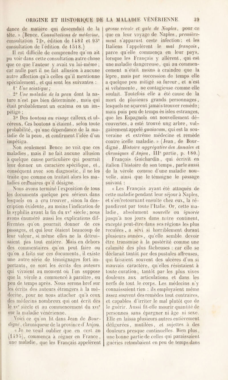 dance de matière qui descendait de la tête. » (Bence, Consultations de médecine, consultation 72e, édition de 1 482 et 93e consultation de l’édition de 1518.) Il est difficile de comprendre qu’on ait pu voir dans cette consultation autre chose que ce que l’auteur y avait vu lui-même ; car nulle part il ne fait allusion à aucune autre affection qu’à celles qu’il mentionne spécialement, et qui sont les suivantes : 1 ° Une sciatique ; 2° Une maladie de la peau dont la na- ture n’est pas bien déterminée , mais qui était probablement un eczéma ou un im- pétigo ; 3° Des boutons au visage calleux et ul- céreux. Ces boutons n’étaient, selon toute probabilité, qu'une dépendance de la ma- ladie de la peau, et confirment l’idée d’un impétigo. Non seulement Bence ne voit que ces maladies , mais il ne fait aucune allusion à quelque cause particulière qui pourrait leur donner un caractère spécifique, et, conséquent avec son diagnostic, il ne les traite que comme on traitait alors les ma- ladies ordinaires qu'il désigne. Nous avons terminé l’exposition de tous les documents quelque peu sérieux dans lesquels on a cru trouver, sinon la des- cription évidente, au moins l'indication de la syphilis avant la fin du xve siècle; nous avons énuméré aussi les explications dif- férentes qu'on pourrait donner de ces passages, et qui leur ôtaient beaucoup de leur valeur, si même elles ne la détrui- saient pas tout entière. Mais en dehors des commentaires qu’on peut faire ou qu’on a faits sur ces documents, il existe une autre série de témoignages fort im- portants, ce sont les écrits des auteurs qui vivaient au moment où l’on suppose que la vérole a commencé à paraître, ou peu de temps après. Nous serons bref sur les écrits des auteurs étrangers à la mé- decine, pour ne nous attacher qu’à ceux des médecins nombreux qui ont écrit dès le xve siècle et au commencement du xvie sur la maladie vénérienne. Voici ce qu’on lit dans Jean de Bour- digné, chroniqueur de la province d’Anjou. a Je ne veuil oublier que en cest an (1495), commença à régner en France, une maladie, que les Français appelèrent grosse vérole et gale de Naples, pour ce que en leur voyage de Naples , première- ment s’apparust ceste infection ; et les Italiens l’appelèrent le mal français, parce qu’elle commença en leur pays, lorsque les Français y allèrent, qui est une maladie dangereuse, qui au commen- cement n’était moins à craindre que la lèpre, mais par succession de temps elle a quelque peu mitigé sa fureur , et n’est si véhémente , ne contagieuse comme elle soûlait. Toutefois elle a été cause de la mort de plusieurs grands personnages, lesquels ne sçurent jamais trouver remède ; mais puis peu de temps ès isles estranges, que les Espagnols ont nouvellement dé- couvertes , a esté trouvé ung arbre, vul- gairement appelé guaiacum, qui est la sou- veraine et extrême médecine et remède contre icelle maladie.» (Jean, de Bour- digné , Histoire aggrègalive des Annales et chroniques d’Anjou, IIIe partie, p. 180.) François Guichardin, qui écrivit en italien l’histoire de son temps, parle aussi de la vérole comme d’une maladie nou- velle , ainsi que le témoigne le passage suivant : « Les Français ayant été attaqués de cette maladie pendant leur séjour à Naples, et s’en retournant ensuite chez eux, la ré- pandirent par toute l’Italie. Or, cette ma- ladie , absolument nouvelle ou ignorée jusqu’à nos jours dans notre continent, excepté peut-être dans ses régions les plus reculées , a sévi si horriblement durant plusieurs années, qu’elle semble devoir être transmise à la postérité comme une calamité des plus fâcheuses : car elle se déclarait tantôt par des pustules affreuses, qui faisaient souvent des ulcères d’un si mauvais caractère, qu’elles résistaient à toute curation ; tantôt par les plus vives douleurs aux articulations et dans les nerfs de tout le corps. Les médecins n’y connaissaient rien : ils employaient même assez souvent des remèdes tout contraires, et capables d’irriter le mal plutôt que do le guérir. Aussi fit-elle mourir quantité de personnes sans épargner ni âge ni sexe. Elle en laissa plusieurs autres entièrement défigurées, mutilées, et sujettes à des douleurs presque continuelles. Bien plus, une bonne partie de celles qui paraissaient guéries retombaient en peu de temps dans