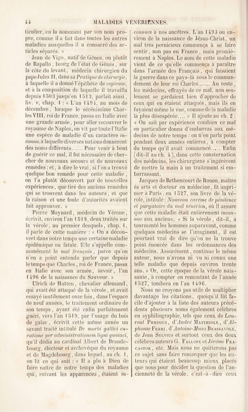 ticuiier, en la nommant par son nom pro- I pre, comme il a fait dans toutes les autres maladies auxquelles il a consacré des ar- ticles séparés. » Jean de Vigo, natif de Gènes, ou plutôt de Rapallo , bourg de l'état de Gênes , sur la côte du levant, médecin chirurgien du pape Jules II, dans sa Pratique de chirurgie, à laquelle il a donné l’épithète de copieuse, et à la composition de laquelle il travailla depuis 'I 503 jusqu’en I 51 3, parlait ainsi, liv. v, chap. 1 : « L’an 1494, au mois de décembre, lorsque le sérénissime Char- les VIII, roi de France, passa en Italie avec une grande armée, pour aller recouvrer le royaume de Naples, on vit par toute l'Italie une espèce de maladie d’un caractère in- connu, h laquelle diverses nations donnèrent des noms différents Pour venir à bout de guérir ce mal, il fut nécessaire de cher- cher de nouveaux secours et de nouveaux remèdes ; et, à dire le vrai, si l’on a trouvé quelque bon remède pour cette maladie , on l’a plutôt découvert par de nouvelles expériences, que tiré des anciens remèdes qui se trouvent dans les auteurs, et que la raison et une foule d’autorités avaient fait approuver. » Pierre Maynard, médecin de Vérone, écrivit, environ l’an 1 51 S, deux traités sur la vérole, au premier desquels, chap. 1, il parle de cette manière : « On a décou- vert dans notre temps une certaine maladie épidémique ou fatale. Elle s’appelle com- munément le mal français , parce qu’on n’en a point entendu parler que depuis le temps que Charles , roi de France, passa en Italie avec son armée, savoir, l’an 1 496 de la naissance du Sauveur. » Ulrich de Hutten , chevalier allemand, qui avait été attaqué de la vérole , et avait essayé inutilement onze fois, dans l’espace de neuf années, le traitement ordinaire de son temps, ayant été enfin parfaitement guéri, vers l’an 1 519, par l’usage du bois de gaïac, écrivit cette même année un savant traité intitulé De morbi gallici cu- ratione per administrationem ligni guaiaci, qu’il dédia au cardinal Albert de Brande- bourg, électeur et archevêque du royaume et de Magdebourg, dans lequel, au ch. 1, on lit ce qui suit : « Il a plu à Dieu de faire naître de notre temps des maladies qui, suivant les apparences , étaient in- connues à nos ancêtres. L’an 1493 ou en- viron de la naissance de Jésus-Christ, un mal très pernicieux commença à se faire sentir, non pas en France , mais premiè- rement à Naples. Le nom de cette maladie vient de ce qu’elle commença à paraître dans l’armée des Français, qui faisaient la guerre dans ce pays-là sous le comman- dement de leur roi Charles Au reste , les médecins, effrayés de ce mal, non seu- lement se gardaient bien d’approcher de ceux qui en étaient attaqués, mais ils en fuyaient même la vue, comme de la maladie la plus désespérée.... » Il ajoute au ch. 2 : « On sait par expérience combien ce mai en particulier donna d’embarras aux mé- decins de notre temps : on n’en parla point pendant deux années entières, à compter du temps qu’il avait commencé Enfin (dit-il au ch. 4), dans cette consternation des médecins, les chirurgiens s’ingérèrent de mettre la main à un traitement si em- barrassant. Jacques de Bethencourt de Rouen, maître ès arts et docteur en médecine. fit impri - mer à Paris , en 1 527, son livre de la vé- role, intitulé: Nouveau carême de pénitence et purgatoire du mal vénérien, où il assure que cette maladie était entièrement incon- nue aux anciens, a Si la vérole , dit-il, a tourmenté les hommes auparavant, comme quelques médecins se l’imaginent, il est pourtant vrai de dire qu’on ne la trouve point énoncée dans les ordonnances des médecins. Assurément, continue le même auteur, nous n’avons ni vu ni connu une telle maladie que depuis environ trente ans. » Or, cette époque de la vérole nais- sante, à compter en remontant de l’année 1527, tombera en l’an 1 496. Nous ne croyons pas utile de multiplier davantage les citations, quoiqu’il fût fa- cile d’ajouter à la liste des auteurs précé- dents plusieurs noms également célèbres en syphiliographie, tels que ceux de Lau- rent Phrisius, d'André Matthiole , d'Al- phonse Ferri , d'Antoine-Musa Brassavole, de Jean Sylvius et surtout ceux des deux célèbres auteurs G. Fallope et Jérôme Fra- castor , etc. Mais nous ne quitterons pas ce sujet sans faire remarquer que les au- teurs qui étaient beaucoup mieux placés que nous pour décider la question de l’an- cienneté de la vérole, c’est-à-dire ceux