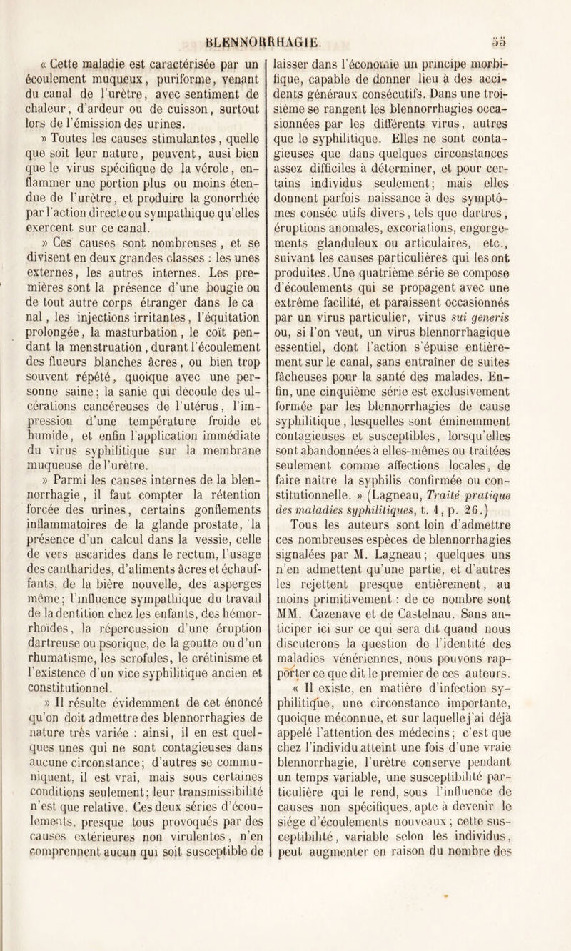 « Cette maladie est caractérisée par un écoulement muqueux , puriforme, venant du canal de l’urètre, avec sentiment de chaleur, d’ardeur ou de cuisson, surtout lors de l'émission des urines. » Toutes les causes stimulantes, quelle que soit leur nature, peuvent, ausi bien que le virus spécifique de la vérole, en- flammer une portion plus ou moins éten- due de l’urètre, et produire la gonorrhée par l’action direct e ou sympathique qu’elles exercent sur ce canal. » Ces causes sont nombreuses , et se divisent en deux grandes classes : les unes externes, les autres internes. Les pre- mières sont la présence d’une bougie ou de tout autre corps étranger dans le ca nal, les injections irritantes, l’équitation prolongée, la masturbation, le coït pen- dant la menstruation , durant l’écoulement des flueurs blanches âcres, ou bien trop souvent répété, quoique avec une per- sonne saine ; la sanie qui découle des ul- cérations cancéreuses de l’utérus, l’im- pression d’une température froide et humide, et enfin l’application immédiate du virus syphilitique sur la membrane muqueuse de l’urètre. » Parmi les causes internes de la blen- norrhagie , il faut compter la rétention forcée des urines, certains gonflements inflammatoires de la glande prostate, la présence d’un calcul dans la vessie, celle de vers ascarides dans le rectum, l’usage des cantharides, d’aliments âcres et échauf- fants, de la bière nouvelle, des asperges môme; l’influence sympathique du travail de la dentition chez les enfants, des hémor- rhoïdes, la répercussion d’une éruption dartreuse ou psorique, de la goutte ou d’un rhumatisme, les scrofules, le crétinisme et l’existence d’un vice syphilitique ancien et constitutionnel. » Il résulte évidemment de cet énoncé qu’on doit admettre des blennorrhagies de nature très variée : ainsi, il en est quel- ques unes qui ne sont contagieuses dans aucune circonstance; d’autres se commu- niquent, il est vrai, mais sous certaines conditions seulement; leur transmissibilité n’est que relative. Ces deux séries d’écou- lements, presque tous provoqués par des causes extérieures non virulentes, n’en comprennent aucun qui soit susceptible de laisser dans l’économie un principe morbi- fique, capable de donner lieu à des acci- dents généraux consécutifs. Dans une troi- sième se rangent les blennorrhagies occa- sionnées par les différents virus, autres que le syphilitique. Elles ne sont conta- gieuses que dans quelques circonstances assez difficiles à déterminer, et pour cer- tains individus seulement; mais elles donnent parfois naissance à des symptô- mes conséc utifs divers, tels que dartres , éruptions anomales, excoriations, engorge- ments glanduleux ou articulaires, etc., suivant les causes particulières qui les ont produites. Une quatrième série se compose d’écoulements qui se propagent avec une extrême facilité, et paraissent occasionnés par un virus particulier, virus sui generis ou, si l’on veut, un virus blennorrhagique essentiel, dont l’action s’épuise entière- ment sur le canal, sans entraîner de suites fâcheuses pour la santé des malades. En- fin, une cinquième série est exclusivement formée par les blennorrhagies de cause syphilitique, lesquelles sont éminemment contagieuses et susceptibles, lorsqu’elles sont abandonnées à elles-mêmes ou traitées seulement comme affections locales, de faire naître la syphilis confirmée ou con- stitutionnelle. » (Lagneau, Traité pratique des maladies syphilitiques, t. 1, p. 26.) Tous les auteurs sont loin d’admettre ces nombreuses espèces de blennorrhagies signalées par M. Lagneau; quelques uns n’en admettent qu’une partie, et d’autres les rejettent presque entièrement, au moins primitivement : de ce nombre sont MM. Cazenave et de Castelnau. Sans an- ticiper ici sur ce qui sera dit quand nous discuterons la question de l’identité des maladies vénériennes, nous pouvons rap- porter ce que dit le premier de ces auteurs. « Il existe, en matière d’infection sy- philitique, une circonstance importante, quoique méconnue, et sur laquelle j’ai déjà appelé l’attention des médecins; c’est que chez l’individu atteint une fois d’une vraie blennorrhagie, l’urètre conserve pendant un temps variable, une susceptibilité par- ticulière qui le rend, sous l’influence de causes non spécifiques, apte à devenir le siège d’écoulements nouveaux ; cette sus- ceptibilité, variable selon les individus, peut augmenter en raison du nombre des