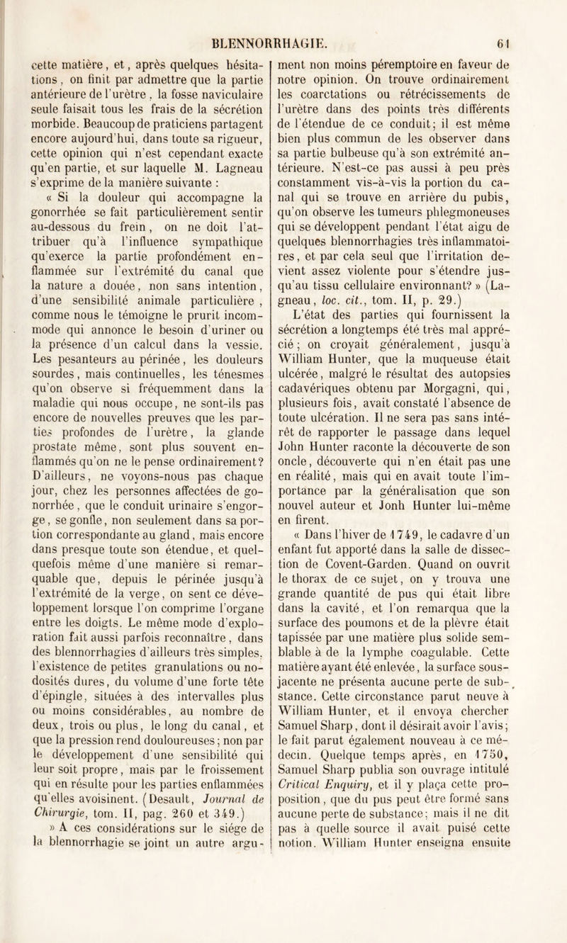 cette matière, et, après quelques hésita- tions , on finit par admettre que la partie antérieure de l’urètre . la fosse naviculaire seule faisait tous les frais de la sécrétion morbide. Beaucoup de praticiens partagent encore aujourd’hui, dans toute sa rigueur, cette opinion qui n’est cependant exacte qu’en partie, et sur laquelle M. Lagneau s’exprime de la manière suivante : « Si la douleur qui accompagne la gonorrhée se fait particulièrement sentir au-dessous du frein, on ne doit l’at- tribuer qu’à l’influence sympathique qu’exerce la partie profondément en- flammée sur l'extrémité du canal que la nature a douée, non sans intention, d’une sensibilité animale particulière , comme nous le témoigne le prurit incom- mode qui annonce le besoin d’uriner ou la présence d’un calcul dans la vessie. Les pesanteurs au périnée, les douleurs sourdes , mais continuelles, les ténesmes qu’on observe si fréquemment dans la maladie qui nous occupe, ne sont-ils pas encore de nouvelles preuves que les par- ties profondes de l’urètre, la glande prostate même, sont plus souvent en- flammés qu’on ne le pense ordinairement? D’ailleurs, ne voyons-nous pas chaque jour, chez les personnes affectées de go- norrhée , que le conduit urinaire s’engor- ge , se gonfle, non seulement dans sa por- tion correspondante au gland, mais encore dans presque toute son étendue, et quel- quefois même d’une manière si remar- quable que, depuis le périnée jusqu’à l’extrémité de la verge, on sent ce déve- loppement lorsque l’on comprime l’organe entre les doigts. Le même mode d’explo- ration fait aussi parfois reconnaître, dans des blennorrhagies d’ailleurs très simples, l’existence de petites granulations ou no- dosités dures, du volume d’une forte tête d’épingle, situées à des intervalles plus ou moins considérables, au nombre de deux, trois ou plus, le long du canal, et que la pression rend douloureuses ; non par le développement d’une sensibilité qui leur soit propre, mais par le froissement qui en résulte pour les parties enflammées qu’elles avoisinent. (Desault, Journal de Chirurgie, tom. II, pag. 260 et 349.) » A ces considérations sur le siège de la blennorrhagie se joint un autre argu- ment non moins péremptoire en faveur de notre opinion. On trouve ordinairement les coarctations ou rétrécissements de l’urètre dans des points très différents de l’étendue de ce conduit; il est même bien plus commun de les observer dans sa partie bulbeuse qu’à son extrémité an- térieure. N’est-ce pas aussi à peu près constamment vis-à-vis la portion du ca- nal qui se trouve en arrière du pubis, qu’on observe les tumeurs phlegmoneuses qui se développent pendant l’état aigu de quelques blennorrhagies très inflammatoi- res, et par cela seul que l’irritation de- vient assez violente pour s’étendre jus- qu’au tissu cellulaire environnant? » (La- gneau, loc. cit., tom. II, p. 29.) L’état des parties qui fournissent la sécrétion a longtemps été très mal appré- cié ; on croyait généralement, jusqu’à William Hunter, que la muqueuse était ulcérée, malgré le résultat des autopsies cadavériques obtenu par Morgagni, qui, plusieurs fois, avait constaté l’absence de toute ulcération. Il ne sera pas sans inté- rêt de rapporter le passage dans lequel John Hunter raconte la découverte de son oncle, découverte qui n’en était pas une en réalité, mais qui en avait toute l’im- portance par la généralisation que son nouvel auteur et Jonh Hunter lui-même en firent. « Dans l’hiver de 1749, le cadavre d’un enfant fut apporté dans la salle de dissec- tion de Covent-Garden. Quand on ouvrit le thorax de ce sujet, on y trouva une grande quantité de pus qui était libre dans la cavité, et l’on remarqua que la surface des poumons et de la plèvre était tapissée par une matière plus solide sem- blable à de la lymphe coagulable. Cette matière ayant été enlevée, la surface sous- jacente ne présenta aucune perte de sub-, stance. Cette circonstance parut neuve à William Hunter, et il envoya chercher Samuel Sharp, dont il désirait avoir l’avis ; le fait parut également nouveau à ce mé- decin. Quelque temps après, en 1750, Samuel Sharp publia son ouvrage intitulé Critical Enquiry, et il y plaça cette pro- position , que du pus peut être formé sans aucune perte de substance; mais il ne dit pas à quelle source il avait puisé cette notion. William Hunter enseigna ensuite