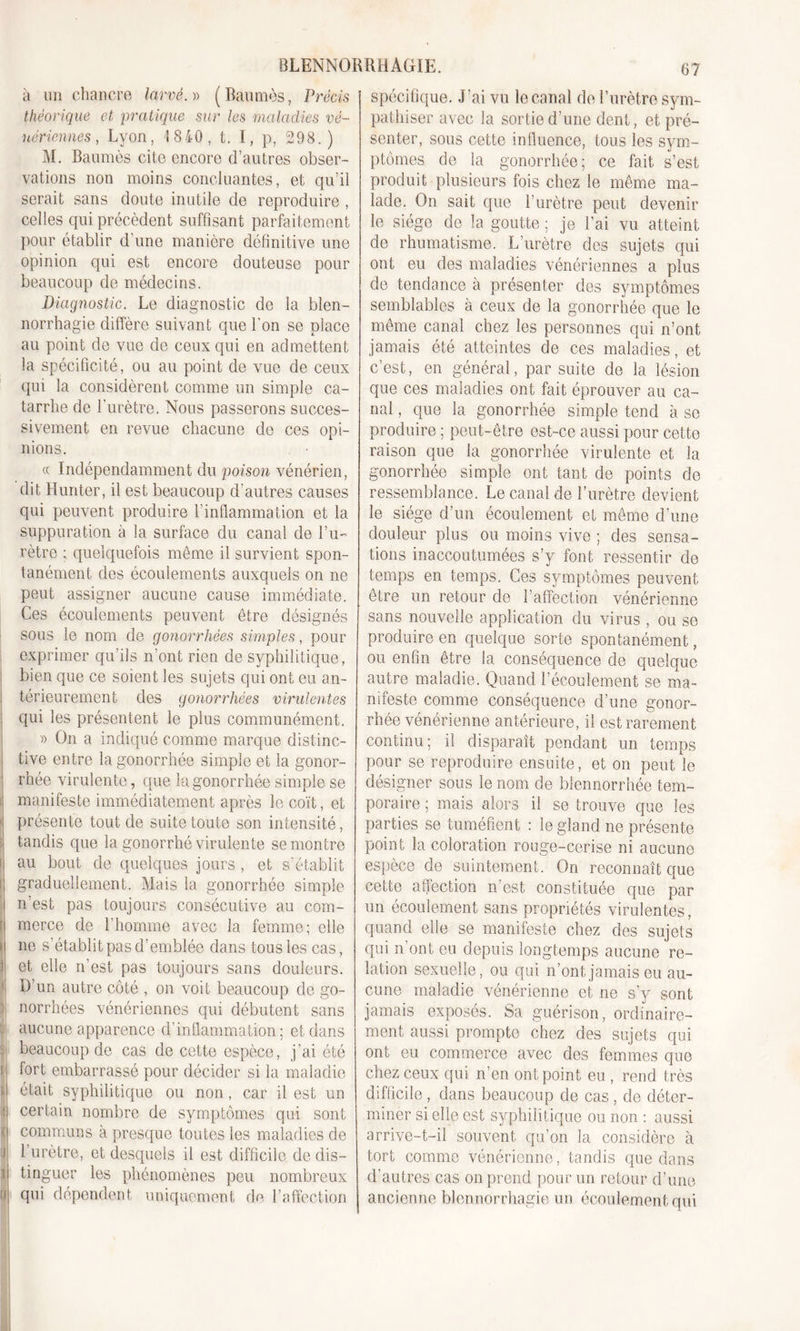 ! ' ' J 'I I f! il !) 0 f 1 fJ BLENNORRHAGIE. 67 à un chancre larvé.)) (Baumes, Précis théorique et pratique sur les maladies vé- nériennes, Lyon, 18 40, t. I, p, 298.) M. Baumes cite encore d’autres obser- vations non moins concluantes, et qu’il serait sans doute inutile de reproduire , celles qui précèdent suffisant parfaitement pour établir d’une manière définitive une opinion qui est encore douteuse pour beaucoup de médecins. Diagnostic. Le diagnostic de la blen- norrhagie diffère suivant que l’on se place au point de vue de ceux qui en admettent la spécificité, ou au point de vue de ceux qui la considèrent comme un simple ca- tarrhe de l’urètre. Nous passerons succes- sivement en revue chacune de ces opi- nions. « Indépendamment du poison vénérien, dit Hunter, il est beaucoup d’autres causes qui peuvent produire l’inflammation et la suppuration à la surface du canal de l’u- rètre ; quelquefois même il survient spon- tanément des écoulements auxquels on ne peut assigner aucune cause immédiate. Ces écoulements peuvent être désignés sous le nom de gonorrhées simples, pour exprimer qu’ils n’ont rien de syphilitique, bien que ce soient les sujets qui ont eu an- térieurement des gonorrhées virulentes qui les présentent le plus communément. » On a indiqué comme marque distinc- tive entre la gonorrhée simple et la gonor- rhée virulente, que la gonorrhée simple se manifeste immédiatement après le coït, et présente tout de suite toute son intensité, tandis que la gonorrhé virulente se montre au bout de quelques jours , et s’établit graduellement. Mais la gonorrhée simple n’est pas toujours consécutive au com- merce de l’homme avec la femme; elle ne s établit pas d’emblée dans tous les cas, et elle n’est pas toujours sans douleurs. D’un autre côté , on voit beaucoup de go- norrhées vénériennes qui débutent sans aucune apparence d’inflammation; et dans beaucoup de cas de cette espèce, j’ai été fort embarrassé pour décider si la maladie était syphilitique ou non, car il est un certain nombre de symptômes qui sont communs à presque toutes les maladies de l’urètre, et desquels il est difficile de dis- tinguer les phénomènes peu nombreux qui dépendent uniquement de l’affection spécifique. J’ai vu le canal de l’urètre sym- pathiser avec la sortie d’une dent, et pré- senter, sous cette influence, tous les sym- ptômes de la gonorrhée; ce fait s’est produit plusieurs fois chez le même ma- lade. On sait que l’urètre peut devenir le siège de la goutte ; je l’ai vu atteint de rhumatisme. L’urètre des sujets qui ont eu des maladies vénériennes a plus de tendance à présenter des symptômes semblables a ceux de la gonorrhée que le même canal chez les personnes qui n’ont jamais été atteintes de ces maladies, et c’est, en général, par suite de la lésion que ces maladies ont fait éprouver au ca- nal , que la gonorrhée simple tend à se produire ; peut-être est-ce aussi pour cette raison que la gonorrhée virulente et la gonorrhée simple ont tant de points de ressemblance. Le canal de l’urètre devient le siège d’un écoulement et même d’une douleur plus ou moins vive ; des sensa- tions inaccoutumées s’y font ressentir de temps en temps. Ces symptômes peuvent être un retour de l’affection vénérienne sans nouvelle application du virus , ou se produire en quelque sorte spontanément, ou enfin être la conséquence de quelque autre maladie. Quand l’écoulement se ma- nifeste comme conséquence d’une gonor- rhée vénérienne antérieure, il est rarement continu; il disparaît pendant un temps pour se reproduire ensuite, et on peut le désigner sous le nom de blennorrhée tem- poraire ; mais alors il se trouve que les parties se tuméfient : le gland ne présente point la coloration rouge-cerise ni aucune espèce de suintement. On reconnaît que cette affection n’est constituée que par un écoulement sans propriétés virulentes, quand elle se manifeste chez des sujets qui n’ont eu depuis longtemps aucune re- lation sexuelle, ou qui n’ont jamais eu au- cune maladie vénérienne et ne s’y sont jamais exposés. Sa guérison, ordinaire- ment aussi prompte chez des sujets qui ont eu commerce avec des femmes que chez ceux qui n’en ont point eu , rend très difficile, dans beaucoup de cas , de déter- miner si elle est syphilitique ou non : aussi arrive-t-il souvent qu’on la considère à tort comme vénérienne, tandis que dans d’autres cas on prend pour un retour d’une ancienne blennorrhagie un écoulement qui