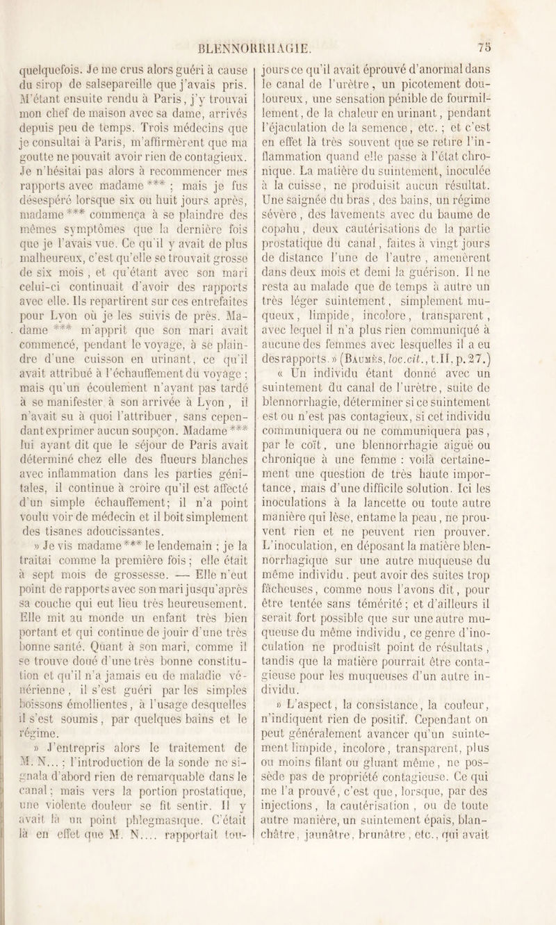 quelquefois. Je me crus alors guéri à cause du sirop de salsepareille que j’avais pris. M’étant ensuite rendu à Paris, j’y trouvai mon chef de maison avec sa dame, arrivés depuis peu de temps. Trois médecins que je consultai à Paris, m’affirmèrent que ma goutte ne pouvait avoir rien de contagieux. Je n’hésitai pas alors à recommencer mes rapports avec madame***; mais je fus désespéré lorsque six ou huit jours après, madame *** commença à se plaindre des mêmes symptômes que la dernière fois que je l’avais vue. Ce qu'il y avait de plus malheureux, c’est qu’elle se trouvait grosse de six mois , et qu'étant avec son mari celui-ci continuait d’avoir des rapports avec elle. Ils repartirent sur ces entrefaites pour Lyon où je les suivis de près. Ma- dame *** m'apprit que son mari avait commencé, pendant le voyage, à se plain- dre d'une cuisson en urinant, ce qu’il avait attribué à réchauffement du voyage ; mais qu’un écoulement n’ayant pas tardé à se manifester à son arrivée à Lyon , il n'avait su à quoi l’attribuer, sans cepen- dant exprimer aucun soupçon. Madame*** lui ayant dit que le séjour de Paris avait déterminé chez elle des flueurs blanches avec inflammation dans les parties géni- tales, il continue à croire qu’il est affecté d’un simple échauffement; il n’a point voulu voir de médecin et il boit simplement des tisanes adoucissantes. » Je vis madame*** le lendemain ; je la traitai comme la première fois ; elle était à sept mois de grossesse. -—■ Elle n’eut point de rapports avec son mari jusqu’après sa couche qui eut lieu très heureusement. Elle mit au monde un enfant très bien portant et qui continue de jouir d’une très bonne santé. Quant à son mari, comme il se trouve doué d’une très bonne constitu- tion et qu’il n’a jamais eu do maladie vé- nérienne , il s’est guéri par les simples boissons émollientes, à l’usage desquelles il s’est soumis, par quelques bains et le régime. » J’entrepris alors le traitement de M. N... ; l’introduction de la sonde ne si- gnala d’abord rien de remarquable dans le canal ; mais vers la portion prostatique, une violente douleur se fit sentir. 11 y avait là un point phlegmasique. C’était là en effet que M. N.... rapportait tou- jours ce qu'il avait éprouvé d’anormal dans le canal de l’urètre, un picotement dou- loureux, une sensation pénible de fourmil- lement, de la chaleur en urinant, pendant l’éjaculation de la semence, etc. ; et c’est en effet là très souvent que se retire l’in- flammation quand elle passe à l’état chro- nique. La matière du suintement, inoculée à la cuisse, ne produisit aucun résultat. Une saignée du bras , des bains, un régime sévère , des lavements avec du baume de copahu, deux cautérisations de la partie prostatique du canal, faites à vingt jours de distance l’une de l’autre , amenèrent dans deux mois et demi la guérison. Il ne resta au malade que de temps à autre un très léger suintement, simplement mu- queux , limpide, incolore, transparent, avec lequel il n’a plus rien communiqué à aucune des femmes avec lesquelles il a eu des rapports. » (Baumes, loc.cit., t.ïl, p. 27.) « Un individu étant donné avec un suintement du canal de l’urètre, suite de blennorrhagie, déterminer si ce suintement est ou n’est pas contagieux, si cet individu communiquera ou ne communiquera pas , par le coït, une blennorrhagie aiguë ou chronique à une femme : voilà certaine- ment une question de très haute impor- tance, mais d’une difficile solution. Ici les inoculations à la lancette ou toute autre manière qui lèse, entame la peau, ne prou- vent rien et ne peuvent rien prouver. L’inoculation, en déposant la matière blcn- norrhagique sur une autre muqueuse du même individu . peut avoir des suites trop fâcheuses, comme nous l’avons dit, pour être tentée sans témérité ; et d’ailleurs il serait .fort possible que sur une autre mu- queuse du même individu , ce genre d’ino- culation ne produisît point de résultats , tandis que la matière pourrait être conta- gieuse pour les muqueuses d’un autre in- dividu. » L’aspect, la consistance, la couleur, n’indiquent rien de positif. Cependant on peut généralement avancer qu’un suinte- ment limpide, incolore, transparent, plus ou moins filant ou gluant même, ne pos- sède pas de propriété contagieuse. Ce qui me l’a prouvé, c’est que, lorsque, par des injections, la cautérisation , ou de toute autre manière, un suintement épais, blan- châtre, jaunâtre, brunâtre, etc., qui avait