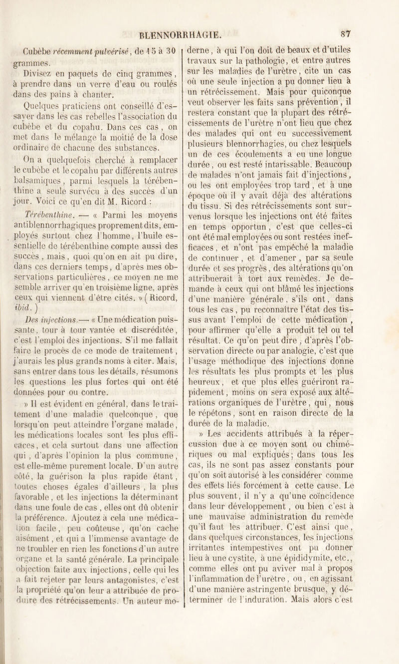 Cubèbe récemment pulvérisé, de \ 5 à 30 grammes. Divisez en paquets de cinq grammes, à prendre dans un verre d’eau ou roulés dans des pains à chanter. Quelques praticiens ont conseillé d’es- sayer dans les cas rebelles l’association du cubèbe et du copahu. Dans ces cas , on met dans le mélange la moitié de la dose ordinaire de chacune des substances. On a quelquefois cherché à remplacer le cubèbe et le copahu par différents autres balsamiques, parmi lesquels la térében- thine a seule survécu à des succès d’un jour. Voici ce qu’en dit M. Ricord : Térébenthine. — « Parmi les moyens antiblennorrhagiques proprement dits, em- ployés surtout chez l’homme, l’huile es- sentielle de térébenthine compte aussi des succès , mais, quoi qu’on en ait pu dire, dans ces derniers temps, d’après mes ob- servations particulières , ce moyen ne me semble arriver qu’en troisième ligne, après ceux qui viennent d’être cités. » (Ricord, ibid. ) Des injections.—• « Une médication puis- sante , tour à tour vantée et discréditée, c'est l'emploi des injections. S’il me fallait faire le procès de ce mode de traitement, j’aurais les plus grands noms à citer. Mais, sans entrer dans tous les détails, résumons les questions les plus fortes qui ont été données pour ou contre. » Il est évident en général, dans le trai- tement d’une maladie quelconque, que lorsqu’on peut atteindre l’organe malade, les médications locales sont les plus effi- caces , et cela surtout dans une affection qui , d’après l’opinion la plus commune, est elle-même purement locale. D’un autre côté, la guérison la plus rapide étant, toutes choses égales d’ailleurs , la plus favorable, et les injections la déterminant dans une foule de cas , elles ont dû obtenir la préférence. Ajoutez à cela une médica- Ijon facile, peu coûteuse, qu’on cache aisément, et qui a l’immense avantage de ne troubler en rien les fonctions d’un autre organe et la santé générale. La principale objection faite aux injections, celle qui les a fait rejeter par leurs antagonistes, c’est la propriété qu’on leur a attribuée de pro- duire des rétrécissements. Un auteur mo- derne , à qui l’on doit de beaux et d’utiles travaux sur la pathologie, et entre autres sur les maladies de l’urètre, cite un cas où une seule injection a pu donner lieu à un rétrécissement. Mais pour quiconque veut observer les faits sans prévention, il restera constant que la plupart des rétré- cissements de l’urètre n’ont lieu que chez des malades qui ont eu successivement plusieurs blennorrhagies, ou chez lesquels un de ces écoulements a eu une longue durée, ou est resté intarissable. Beaucoup de malades n’ont jamais fait d’injections , ou les ont employées trop tard, et à une époque où il y avait déjà des altérations du tissu. Si des rétrécissements sont sur- venus lorsque les injections ont été faites en temps opportun, c’est que celles-ci ont été mal employées ou sont restées inef- ficaces , et n’ont pas empêché la maladie de continuer , et d’amener , par sa seule durée et ses progrès, des altérations qu’on attribuerait à tort aux remèdes. Je de- mande à ceux qui ont blâmé les injections d’une manière générale, s’ils ont, dans tous les cas , pu reconnaître l’état des tis- sus avant l’emploi de cette médication , pour affirmer qu’elle a produit tel ou tel résultat. Ce qu’on peut dire , d'après l’ob- servation directe ou par analogie, c’est que l’usage méthodique des injections donne les résultats les plus prompts et les plus heureux, et que plus elles guériront ra- pidement, moins on sera exposé aux alté- rations organiques de l’urètre, qui, nous le répétons, sont en raison directe de la durée de la maladie. » Les accidents attribués à la réper- cussion due à ce moyen sont ou chimé- riques ou mal expliqués; dans tous les cas, ils ne sont pas assez constants pour qu’on soit autorisé à les considérer comme des effets liés forcément à cette cause. Le plus souvent, il n’y a qu’une coïncidence dans leur développement, ou bien c’est à une mauvaise administration du remède qu’il faut les attribuer. C’est ainsi que, dans quelques circonstances, les injections irritantes intempestives ont pu donner lieu à une cystite, à une épididymite, etc., comme elles ont pu aviver mal à propos l’inflammation de l’urètre, ou, en agissant d’une manière astringente brusque, y dé- terminer de l’induration. Mais alors c’est