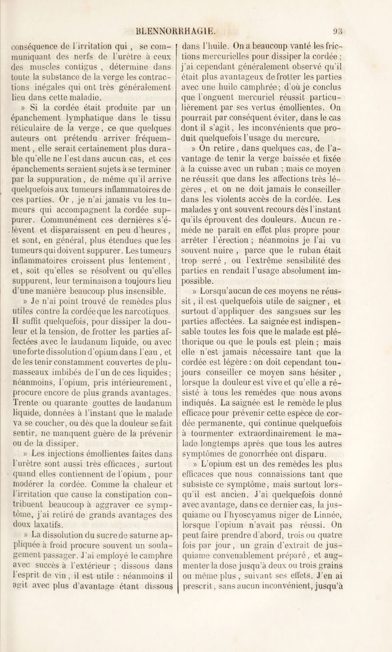 conséquence de l’irritation qui , se com- muniquant des nerfs de l’urètre à ceux des muscles contigus , détermine dans toute la substance de la verge les contrac- tions inégales qui ont très généralement lieu dans cette maladie. » Si la cordée était produite par un épanchement lymphatique dans le tissu réticulaire de la verge, ce que quelques auteurs ont prétendu arriver fréquem- ment , elle serait certainement plus dura- ble qu’elle ne l’est dans aucun cas, et ces épanchements seraient sujets à se terminer par la suppuration, de même qu’il arrive quelquefois aux tumeurs inflammatoires de ces parties. Or , je n’ai jamais vu les tu- meurs qui accompagnent la cordée sup- purer. Communément ces dernières s’é- lèvent et disparaissent en peu d’heures , et sont, en général, plus étendues que les tumeurs qui doivent suppurer. Les tumeurs inflammatoires croissent plus lentement, et, soit qu’elles se résolvent ou qu’elles suppurent, leur terminaison a toujours lieu d'une manière beaucoup plus insensible. » Je n’ai point trouvé de remèdes plus utiles contre la cordée que les narcotiques. Il suffit quelquefois, pour dissiper la dou- leur et la tension, de frotter les parties af- fectées avec le laudanum liquide, ou avec une forte dissolution d’opium dans l'eau , et de les tenir constamment couvertes de plu- masseaux imbibés de l’un de ces liquides ; néanmoins, l’opium, pris intérieurement , procure encore de plus grands avantages. Trente ou quarante gouttes de laudanum liquide, données à l’instant que le malade va se coucher, ou dès que la douleur se fait sentir, ne manquent guère de la prévenir ou de la dissiper. » Les injections émollientes faites dans l’urètre sont aussi très efficaces, surtout quand elles contiennent de l’opium , pour modérer la cordée. Comme la chaleur et l’irritation que cause la constipation con- tribuent beaucoup à aggraver ce symp- tôme, j’ai retiré de grands avantages des doux laxatifs. » La dissolution du sucre de saturne ap- pliquée à froid procure souvent un soula- gement passager. J’ai employé le camphre avec succès à l’extérieur ; dissous dans l’esprit de vin , il est utile : néanmoins il agit avec plus d’avantage étant dissous dans l’huile. On a beaucoup vanté les fric- tions mercurielles pour dissiper la cordée ; j’ai cependant généralement observé qu’il était plus avantageux de frotter les parties avec une huile camphrée; d’où je conclus que l’onguent mercuriel réussit particu- lièrement par ses vertus émollientes. On pourrait par conséquent éviter, dans le cas dont il s’agit, les inconvénients que pro- duit quelquefois l’usage du mercure. » On retire, dans quelques cas, de l’a- vantage de tenir la verge baissée et fixée à la cuisse avec un ruban ; mais ce moyen ne réussit que dans les affections très lé- gères , et on ne doit jamais le conseiller dans les violents accès de la cordée. Les malades y ont souvent recours dès l’instant qu'ils éprouvent des douleurs. Aucun re- mède ne parait en effet plus propre pour arrêter l’érection ; néanmoins je l’ai vu souvent nuire , parce que le ruban était trop serré , ou l’extrême sensibilité des parties en rendait l’usage absolument im- possible. » Lorsqu’aucun de ces moyens ne réus- sit , il est quelquefois utile de saigner, et surtout d’appliquer des sangsues sur les parties affectées. La saignée est indispen- sable toutes les fois que le malade est plé- thorique ou que le pouls est plein ; mais elle n’est jamais nécessaire tant que la cordée est légère : on doit cependant tou- jours conseiller ce moyen sans hésiter , lorsque la douleur est vive et qu’elle a ré- sisté à tous les remèdes que nous avons indiqués. La saignée est le remède le plus efficace pour prévenir cette espèce de cor- dée permanente, qui continue quelquefois à tourmenter extraordinairement le ma- lade longtemps après que tous les autres symptômes de gonorrhée ont disparu. » L’opium est un des remèdes les plus efficaces que nous connaissions tant que subsiste ce symptôme, mais surtout lors- qu’il est ancien. J’ai quelquefois donné avec avantage, dans ce dernier cas, la jus— quiame ou l’hyoscyamus niger de Linnée, lorsque l’opium n’avait pas réussi. On peut faire prendre d’abord, trois ou quatre fois par jour, un grain d’extrait de jus- quiame convenablement préparé, et aug- menter la dose jusqu’à deux ou trois grains ou même plus , suivant ses effets. J’en ai prescrit, sans aucun inconvénient, jusqu’à