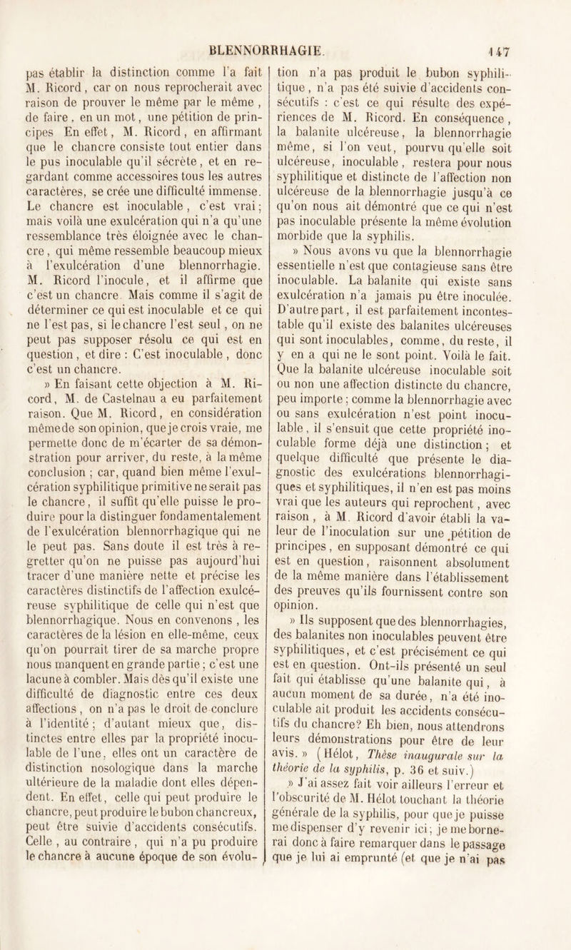 pas établir la distinction comme Ta fait M. Ricord , car on nous reprocherait avec raison de prouver le même par le même , de faire , en un mot, une pétition de prin- cipes En effet, M. Ricord, en affirmant que le chancre consiste tout entier dans le pus inoculable qu'il sécrète, et en re- gardant comme accessoires tous les autres caractères, se crée une difficulté immense. Le chancre est inoculable , c’est vrai ; mais voilà une exulcération qui n’a qu’une ressemblance très éloignée avec le chan- cre , qui même ressemble beaucoup mieux à l’exulcération d’une blennorrhagie. M. Ricord l’inocule, et il affirme que c’est un chancre Mais comme il s’agit de déterminer ce qui est inoculable et ce qui ne l'est pas, si le chancre l’est seul , on ne peut pas supposer résolu ce qui est en question , et dire : C’est inoculable , donc c’est un chancre. « En faisant cette objection à M. Ri- cord, M. de Castelnau a eu parfaitement raison. Que M. Ricord, en considération mêmede son opinion, que je crois vraie, me permette donc de m’écarter de sa démon- stration pour arriver, du reste, à la même conclusion ; car, quand bien même l’exul- cération syphilitique primitive ne serait pas le chancre, il suffit qu’elle puisse le pro- duire pour la distinguer fondamentalement de l’exulcération blennorrhagique qui ne le peut pas. Sans doute il est très à re- gretter qu’on ne puisse pas aujourd’hui tracer d’une manière nette et précise les caractères distinctifs de l’affection exulcé- reuse syphilitique de celle qui n'est que blennorrhagique. Nous en convenons , les caractères de la lésion en elle-même, ceux qu’on pourrait tirer de sa marche propre nous manquent en grande partie ; c’est une lacune à combler. Mais dès qu’il existe une difficulté de diagnostic entre ces deux affections , on n’a pas le droit de conclure à l’identité; d’autant mieux que, dis- tinctes entre elles par la propriété inocu- lable de l’une. elles ont un caractère de distinction nosologique dans la marche ultérieure de la maladie dont elles dépen- dent. En effet, celle qui peut produire le chancre, peut produire le bubon chancreux, peut être suivie d’accidents consécutifs. Celle , au contraire , qui n’a pu produire le chancre à aucune époque de son évolu- tion n’a pas produit le bubon syphili- tique , n’a pas été suivie d’accidents con- sécutifs : c’est ce qui résulte des expé- riences de M. Ricord. En conséquence, la balanite ulcéreuse, la blennorrhagie même, si l'on veut, pourvu quelle soit ulcéreuse, inoculable, restera pour nous syphilitique et distincte de l’affection non ulcéreuse de la blennorrhagie jusqu’à ce qu’on nous ait démontré que ce qui n’est pas inoculable présente la même évolution morbide que la syphilis. » Nous avons vu que la blennorrhagie essentielle n’est que contagieuse sans être inoculable. La balanite qui existe sans exulcération n’a jamais pu être inoculée. D’autre part, il est parfaitement incontes- table qu’il existe des balanites ulcéreuses qui sont inoculables, comme, du reste, il y en a qui ne le sont point. Voilà le fait. Que la balanite ulcéreuse inoculable soit ou non une affection distincte du chancre, peu importe ; comme la blennorrhagie avec ou sans exulcération n’est point inocu- lable , il s’ensuit que cette propriété ino- culable forme déjà une distinction ; et quelque difficulté que présente le dia- gnostic des exulcérations blennorrhagi- ques et syphilitiques, il n’en est pas moins vrai que les auteurs qui reprochent, avec raison , à M. Ricord d’avoir établi la va- leur de l’inoculation sur une pétition de principes, en supposant démontré ce qui est en question, raisonnent absolument de la même manière dans l’établissement des preuves qu’ils fournissent contre son opinion. » Ils supposent que des blennorrhagies, des balanites non inoculables peuvent être syphilitiques, et c’est précisément ce qui est en question. Ont-ils présenté un seul fait qui établisse qu’une balanite qui, à aucun moment de sa durée, n’a été ino- culable ait produit les accidents consécu- tifs du chancre? Eh bien, nous attendrons leurs démonstrations pour être de leur avis.» ( Hélot, Thèse inaugurale sur la théorie de la syphilis, p. 36 et suiv.) .» J ai assez fait voir ailleurs l’erreur et l’obscurité de M. Hélot touchant la théorie générale de la syphilis, pour que je puisse me dispenser d’y revenir ici; je me borne- rai donc à faire remarquer dans le passage que je lui ai emprunté (et que je n’ai pas