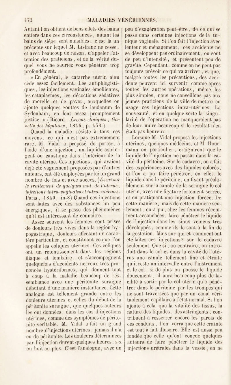 Autant 1 on obtient de bons effets des bains entiers dans ces circonstances , autant les bains de siège sont nuisibles ; c’est là un précepte sur lequel M. Lisfranc ne cesse, et avec beaucoup de raison , d’appeler l’at- tention des praticiens, et de la vérité du- quel vous ne sauriez vous pénétrer trop profondément. » En général, le catarrhe utérin aigu cède assez facilement. Les antiphlogisti- ques , les injections vaginales émollientes, les cataplasmes, les décoctions sédatives de morelle et de pavot, auxquelles on ajoute quelques gouttes de laudanum de Sydenham, en font assez promptement justice. » (Ricord , Leçons cliniques , Ga- zette des hôpitaux, 1846, p. 458.) Quand la maladie résiste à tous ces moyens, ce qui n’est pas extrêmement rare, M. Vidal a proposé de porter, à l’aide d’une injection, un liquide astrin- gent ou caustique dans l’intérieur de la cavité utérine. Ces injections, qui avaient déjà été vaguement proposées par d’autres auteurs, ont été employées par lui un grand nombre de fois et avec succès. [Essai sur le traitement de quelques mal. de l’utérus, injections intra-vaginales et intra-utérines. Paris , 1 840, in-8) Quand ces injections sont faites avec des substances un peu énergiques, il se passe des phénomènes qu'il est intéressant de connaître. Assez souvent les femmes sont prises de douleurs très vives dans la région hy- pogastrique , douleurs affectant un carac- tère particulier, et constituant ce que l’on appelle les coliques utérines. Ces coliques ont un retentissement dans les régions iliaque et lombaire, et s’accompagnent quelquefois d’accidents nerveux très pro- noncés hystériformes, qui donnent tout à coup à la maladie beaucoup de res- semblance avec une péritonite suraiguë débutant d’une manière instantanée. Cette analogie est tellement grande entre les douleurs utérines et celles du début de la péritonite suraiguë, que quelques auteurs les ont données, dans les cas d’injections utérines, comme des symptômes de périto- nite véritable. M. Vidal a fait un grand nombre d’injections utérines , jamais il n’a eu de péritonite. Les douleurs déterminées par l’injection durent quelques heures, six ou huit au plus. C’est l’analogue, avec un peu d’exagération peut-être, de ce qui se passe dans certaines injections de la tu- nique vaginale. Si l’on fait l'injection avec lenteur et ménagement, ces accidents ne se développent pas ordinairement, ou sont de peu d’intensité , et présentent peu de gravité. Cependant, comme on ne peut pas toujours prévoir ce qui va arriver , et que, malgré toutes les précautions, des acci- dents peuvent ici survenir comme après toutes les autres opérations , même les plus simples , nous ne conseillons pas aux jeunes praticiens de la ville de mettre en usage ces injections intra-utérines. La nouveauté, et en quelque sorte la singu- larité de l’opération ne manqueraient pas de leur nuire beaucoup si le résultat n’en était pas heureux. Lorsque M. Vidal proposa les injections utérines, quelques médecins, et M. Hour- mann en particulier , craignirent que le liquide de l’injection ne passât dans la ca- vité du péritoine. Sur le cadavre, on a fait des expériences avec des liquides colorés, et l’on a pu faire pénétrer, en effet, le liquide dans le péritoine, en fixant préala- blement sur la canule de la seringue te col utérin, avec une ligature fortement serrée, et en pratiquant une injection forcée. De cette manière, mais de cette manière seu- lement , on a pu , chez les femmes récem- ment accouchées, faire pénétrer le liquide de l’injection dans les sinus veineux très développés , comme ils le sont à la fin de la gestation. Mais sur qui et comment ont été faites ces injections? sur le cadavre seulement. Que si, au contraire, on intro- duit dans le col et dans la cavité de l'uté- rus une canule tellement fine et étroite qu’il reste un intervalle entre l’instrument et le col, si de plus on pousse le liquide doucement, il aura beaucoup plus de fa- cilité à sortir par le col utérin qu’à péné- trer dans le péritoine par les trompes qui ne sont traversées que par un canal véri- tablement capillaire à l'état normal. Si l'on ajoute à cela que la vitalité des tissus, la nature des liquides , des astringents , con- tribuent à resserrer encore les parois de ces conduits , l’on verra que cette crainte est tout à fait illusoire. Elle est aussi peu fondée que celle qu'ont conçue quelques auteurs de faire pénétrer le liquide des injections urétrales dans la vessie, en ne