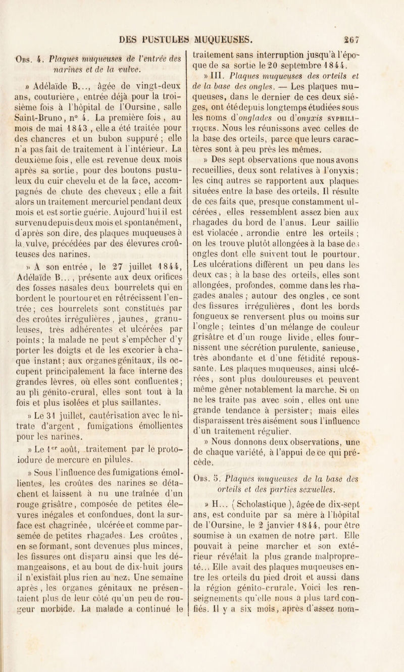 DES PUSTULES Obs. 4. Plaques muqueuses de l’entrée des narines et de la vulve. » Adélaïde B..., âgée de vingt-deux ans, couturière, entrée déjà pour la troi- sième fois à l’hôpital de l’Oursine, salle Saint-Bruno, n° 4. La première fois , au mois de mai 1843 , elle a été traitée pour des chancres et un bubon suppuré ; elle n’a pas fait de traitement à l’intérieur. La deuxième fois , elle est revenue deux mois après sa sortie, pour des boutons pustu- leux du cuir chevelu et de la face, accom- pagnés de chute des cheveux ; elle a fait alors un traitement mercuriel pendant deux mois et est sortie guérie. Aujourd’hui il est sur venu depuis deux mois et spontanément, d’après son dire, des plaques muqueuses à la.vulve, précédées par des élevures croû- teuses des narines. )&gt; A son entrée, le 27 juillet 1 844, Adélaïde B... , présente aux deux orifices des fosses nasales deux bourrelets qui en bordent le pourtour et en rétrécissent l’en- trée ; ces bourrelets sont constitués par des croûtes irrégulières , jaunes, granu- leuses, très adhérentes et ulcérées par points ; la malade ne peut s’empêcher d’y porter les doigts et de les excorier à cha- que instant; aux organes génitaux, ils oc- cupent principalement la face interne des grandes lèvres, où elles sont confluentes; au pli génito-crural, elles sont tout à la fois et plus isolées et plus saillantes. » Le 31 juillet, cautérisation avec le ni- trate d’argent , fumigations émollientes pour les narines. » Le 1er août, traitement par le proto- iodure de mercure en pilules. » Sous l’influence des fumigations émol- lientes, les croûtes des narines se déta- chent et laissent à nu une traînée d’un rouge grisâtre, composée de petites éle- vures inégales et confondues, dont la sur- face est chagrinée, ulcérée et comme par- semée de petites rhagades. Les croûtes , en se formant, sont devenues plus minces, les fissures ont disparu ainsi que les dé- mangeaisons, et au bout de dix-huit jours il n’existait plus rien au nez. Une semaine après , les organes génitaux ne présen- taient plus de leur côté qu’un peu de rou- geur morbide. La malade a continué le MUQUEUSES. 267 traitement sans interruption jusqu’à l’épo- que de sa sortie le20 septembre 1844. » III. Plaques muqueuses des orteils et de la base des ongles. — Les plaques mu- queuses, dans le dernier de ces deux siè- ges, ont étédepuis longtemps étudiées sous les noms d'onglades ou d’onyxis syphili- tiques. Nous les réunissons avec celles de- là base des orteils, parce que leurs carac- tères sont à peu près les mêmes. » Des sept observations que nous avons recueillies, deux sont relatives à l’onyxis; les cinq autres se rapportent aux plaques situées entre la base des orteils. Il résulte de ces faits que, presque constamment ul- cérées , elles ressemblent assez bien aux rhagades du bord de l’anus. Leur saillie est violacée , arrondie entre les orteils ; on les trouve plutôt allongées à la base des ongles dont elle suivent tout le pourtour. Les ulcérations diffèrent un peu dans les deux cas ; à la base des orteils, elles sont allongées, profondes, comme dans les rha- gades anales ; autour des ongles , ce sont des fissures irrégulières, dont les bords fongueux se renversent plus ou moins sur l’ongle ; teintes d’un mélange de couleur grisâtre et d’un rouge livide, elles four- nissent une sécrétion purulente, sanieuse, très abondante et d’une fétidité repous- sante. Les plaques muqueuses, ainsi ulcé- rées, sont plus douloureuses et peuvent même gêner notablement la marche. Si on ne les traite pas avec soin, elles ont une grande tendance à persister; mais elles disparaissent très aisément sous l’influence d’un traitement régulier. » Nous donnons deux observations, une de chaque variété, à l’appui de ce qui pré- cède. Obs. 5. Plaques muqueuses de la base des orteils et des parties sexuelles. » H... ( Scholastique ), âgée de dix-sept ans, est conduite par sa mère à l’hôpital de l’Oursine, le 2 janvier 1 844, pour être soumise à un examen de notre part. Elle pouvait à peine marcher et son exté- rieur révélait la plus grande malpropre- té... Elle avait des plaques muqueuses en- tre les orteils du pied droit et aussi dans la région génito-crurale. Voici les ren- seignements qu'elle nous a plus tard con- fiés. Il y a six mois, après d’assez nom-