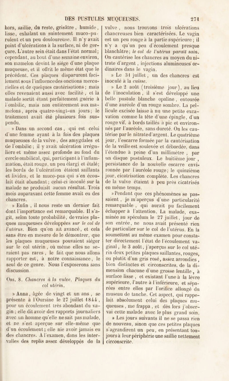 hors, saillie, du reste, grisâtre , humide, lisse, exhalant un suintement muco-pu- rulent et un peu douloureuse. Il n’y avait point d’ulcérations à la surface, ni de ger- çure. L’autre sein était dans l’état normal ; cependant, au bout d’une semaine environ, son mamelon devint le siège d'une plaque muqueuse, et il offrit le même état que le précédent. Ces plaques disparurent faci- lement sous l’influencedes onctions mercu- rielles et de quelques cautérisations ; mais elles revenaient aussi avec facilité , et la malade sortit étant parfaitement guérie à l'ombilic, mais non entièrement aux ma- melons, après quatre-vingt-un jours; le traitement avait été plusieurs fois sus- pendu. » Dans un second cas , qui est celui d'une femme ayant à la fois des plaques muqueuses de la vulve , des amygdales et de l'ombilic ; il y avait ulcération irrégu- lière et même assez profonde au fond du cercle ombilical, qui, participant à l’inflam- mation, était rouge, un peu élargi et étalé; les bords de T ulcération étaient saillants et livides, et le muco-pus qui s’en écou- lait était abondant ; celui-ci inoculé sur la malade ne produisit aucun résultat. Trois mois auparavant cette femme avait eu des chancres. » Enfin , il nous reste un dernier fait dont l'importance est remarquable. Il s’a- git, selon toute probabilité, de vraies pla- ques muqueuses développées sur le col de l’utérus. Bien qu’on ait avancé, et cela sans être en mesure de le démontrer, que les plaques muqueuses pouvaient siéger sur le col utérin, où même elles ne se- raient pas rares , le fait que nous allons rapporter est, à notre connaissance, le seul de ce genre. Nous l’exposerons sans discussion. Obs. 8. Chancres à la vulve. Plaques du col utérin. » Anna, âgée de vingt et un ans , se présente à l’Oursine le 27 juillet 1844 , pour un écoulement très abondant du va- gin ; elle dit avoir des rapports journaliers avec un homme qu’elle ne sait pas malade, et ne s’est aperçue sur elle-même que d’un écoulement; elle nie avoir jamais eu des chancres. A l’examen, dans les inter- valles des replis assez développés de la vulve , nous trouvons trois ulcérations chancreuses bien caractérisées. Le vagin est un peu rouge à la partie supérieure ; il n’y a qu’un peu d’écoulement presque blanchâtre; le col de l’utérus parait sain. On cautérise les chancres au moyen du ni- trate d’argent, injections alumineuses or- dinaires dans le vagin. » Le 31 juillet, un des chancres est inoculé à la cuisse. » Le 2 août (troisième jour), au lieu de l’inoculation , il s’est développé une belle pustule blanche opaline , entourée d’une auréole d’un rouge sombre. La pel- licule excisée laisse à nu une petite exca- vation comme la tête d’une épingle, d’un rouge vif, à bords taillés à pic et environ- nés par l’auréole, sans dureté. On les cau- térise parle nitrated’argent. Le quatrième jour, l’escarre formée par la cautérisation de la veille est soulevée et débordée, dans l’étendue à peine d’un millimètre , par un disque pustuleux. Le huitième jour , persistance de la nouvelle escarre envi- ronnée par 1 auréole rouge; le quinzième jour, cicatrisation complète. Les chancres de la vulve étaient à peu près cicatrisés en même temps. «Pendant que ces phénomènes se pas- saient , je m’aperçus d’une particularité remarquable , qui aurait pu facilement échapper à l’attention. La malade, exa- minée au spéculum le 27 juillet, jour de son entrée, ne nous avait présenté rien de particulier sur le col de l’utérus. En la soumettant au même examen pour consta- ter directement l’état de l’écoulement va- ginal , le 3 août, j’aperçus sur le col uté- rin deux petites plaques saillantes, rouges, ou plutôt d’un gris rosé, assez arrondies , bien distinctes et circonscrites, de la di- mension chacune d’une grosse lentille , à surface lisse , et existant l’une à la lèvre supérieure, l’autre à l’inférieure, et sépa- rées entre elles par l’orifice allongé du museau de tanche. Cet aspect, qui rappe- lait absolument celui des plaques mu- queuses , me frappa, et dès lors j’obser- vai cette malade avec le plus grand soin. » Les jours suivants il ne se passa rien de nouveau, sinon que ces petites plaques s’agrandirent un peu, en présentant tou- jours à leur périphérie une saillie nettement circonscrite.