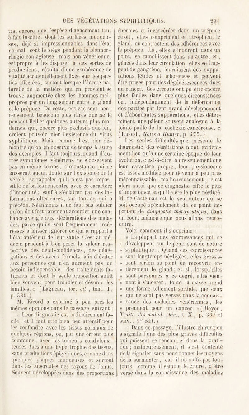 Irai encore que l’espèce d'agacement tout à fait insolite, dont les surfaces muqueu- ses , déjà si impressionnables dans l’état normal, sont le siège pendant la blennor- rhagie contagieuse , mais non vénérienne, est propre à les disposer à ces sortes de productions, résultatd’une exubérance de vitalité accidentellement fixée sur les par- ties affectées, surtout lorsque l’âcreté na- turelle de la matière qui en provient se trouve augmentée chez les hommes mal- propres par un long séjour entre le gland et le prépuce. Du reste, ces cas sont heu- reusement beaucoup plus rares que ne le pensent Bell et quelques auteurs plus mo- dernes, qui, encore plus exclusifs que lui , croient pouvoir nier l'existence du virus syphilitique. Mais , comme il est bien dé- montré qu’on en observe de temps à autre des exemples, il faut toujours, quand d’au- tres symptômes vénériens ne s’observent pas en même temps, circonstance qui ne laisserait aucun doute sur l’existence de la vérole, se rappeler qu'il n'est pas impos- sible qu’on les rencontre avec ce caractère d’innocuité; sauf à s'éclairer par des in- formations ultérieures, sur tout ce qui a précédé. Néanmoins il ne faut pas oublier qu’on doit fort rarement accorder une con- fiance aveugle aux déclarations des mala- des, parce qu’ils sont fréquemment inté- ressés à laisser ignorer ce qui a rapport à l’état antérieur de leur santé. C’est au mé- decin prudent à bien peser la valeur res- pective des demi-confidences, des déné- gations et des aveux formels, afin d’éviter aux personnes qui n’en auraient pas un besoin indispensable, des traitements fa- tigants et dont la seule proposition suffit bien souvent pour troubler et désunir les familles. » (Lagneau, toc. cit., tom. I, p. 380.) M. Ricord a exprimé à peu près les mêmes opinions dans le passage suivant : « Leur diagnostic est ordinairement fa- cile , et il faut être bien peu attentif pour les confondre avec les tissus normaux de quelques régions, ou, par une erreur plus commune, avec les tumeurs condyloma- teuses dues à une hypertrophie des tissus, sans productions épigéniques, comme dans quelques plaques muqueuses et surtout dans les tubercules des rayons de l’anus. Souvent développées dans des proportions énormes et incarcérées dans un prépuce étroit, elles compriment et atrophient le gland, ou contractent des adhérences avec le prépuce. Là, elles s’indurent dans un point, se ramollissent dans un autre, et , gênées dans leur circulation, elles se frap- pent de gangrène, fournissent des suppu- rations fétides et ichoreuses et peuvent être prises pour des dégénérescences dues au cancer. Ces erreurs ont pu être encore plus faciles dans quelques circonstances où, indépendamment de la déformation des parties par leur grand développement et d’abondantes suppurations, elles déter- minent une pâleur souvent analogue à la teinte paille de la cachexie cancéreuse. » ( Ricord , Notes à Hunter, p. 475. ) Les seules difficultés que présente le diagnostic des végétations n'ont évidem- ment lieu qu'à une certaine époque de leur évolution, c’est-à-dire, alors seulement que leur caractère propre, leur physionomie est assez modifiée pour devenir à peu près méconnaissable ; malheureusement, c’est alors aussi que ce diagnostic offre le plus d’importance et qu’il a été le plus négligé. M. de Castelnau est le seul auteur qui se soit occupé spécialement de ce point im- portant de diagnostic thérapeutique, dans un court mémoire que nous allons repro- duire. Voici comment il s’exprime : « La plupart des excroissances qui se » développent sur le pénis sont de nature » syphilitique... Quand ces excroissances » sont longtemps négligées, elles grossis- » sent parfois au point de recouvrir en- « fièrement le gland ; et si, lorsqu’elles » sont parvenues à ce degré, elles vien- » nent à s'ulcérer, toute la masse prend » une forme tellement sordide, que ceux » qui ne sont pas versés dans la connais- » sance des maladies vénériennes , les » prennent pour un cancer. » ( Royer, Traité des malad. chir., t. N, p. 367 et suiv., \re édit. ) « Dans ce passage, l’illustre chirurgien a signalé l'une des plus graves difficultés qui puissent se rencontrer dans la prati- que ; malheureusement, il s’est contenté de la signaler sans nous donner les moyens de la surmonter , car il ne suffit pas tou- jours , comme il semble le croire, d'être versé dans la connaissance des maladies