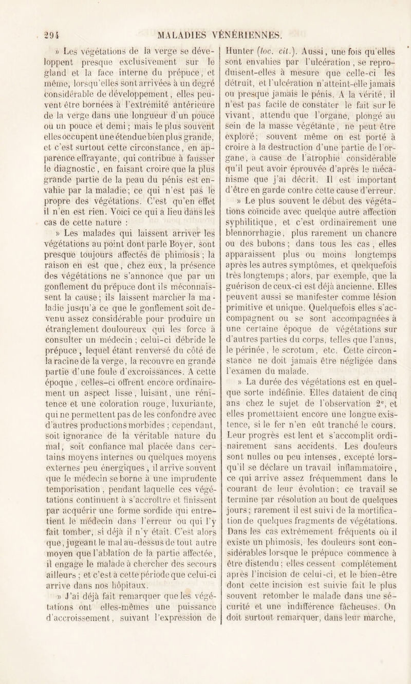 » Les végétations de la verge se déve- loppent presque exclusivement sur le gland et la face interne du prépuce, et même, lorsqu’elles sont arrivées à un degré considérable de développement, elles peu- vent être bornées à l’extrémité antérieure de la verge dans une longueur d'un pouce ou un pouce et demi ; mais le plus souvent elles occupent une étendue bien plus grande, et c’est surtout cette circonstance, en ap- parence effrayante, qui contribue à fausser le diagnostic, en faisant croire que la plus grande partie de la peau du pénis est en- vahie par la maladie; ce qui n’est pas le propre des végétations. C’est qu’en effet il n’en est rien. Voici ce qui a lieu dans les cas de cette nature : )&gt; Les malades qui laissent arriver les végétations au point dont parle Boyer, sont presque toujours affectés de phimosis ; la raison en est que, chez eux, la présence des végétations ne s’annonce que par un gonflement du prépuce dont ils méconnais- sent la cause ; ils laissent marcher la ma - ladie jusqu’à ce que le gonflement soit de- venu assez considérable pour produire un étranglement douloureux qui les force à consulter un médecin ; celui-ci débride le prépuce , lequel étant renversé du côté de la racine de la verge, la recouvre en grande partie d’une foule d'excroissances. A cette époque , celles-ci offrent encore ordinaire- ment un aspect lisse, luisant, une réni- tence et une coloration rouge, luxuriante, qui ne permettent pas de les confondre avec d’autres productions morbides ; cependant, soit ignorance de la véritable nature du mal, soit confiance mal placée dans cer- tains moyens internes ou quelques moyens externes peu énergiques, il arrive souvent que le médecin se borne à une imprudente temporisation , pendant laquelle ces végé- tations continuent à s’accroître et finissent par acquérir une forme sordide qui entre- tient le médecin dans l’erreur ou qui l’y fait tomber, si déjà il n’y était. C’est alors que, jugeant le mal au-dessus de tout autre moyen que l’ablation de la partie affectée, il engage le malade à chercher des secours ailleurs ; et c’est à cette période que celui-ci arrive dans nos hôpitaux. )) J’ai déjà fait remarquer que les végé- tations ont elles-mêmes une puissance d’accroissement, suivant l’expression de Hunter (/oc. cil.). Aussi, une fois qu elles sont envahies par l’ulcération , se repro- duisent-elles à mesure que celle-ci les détruit, et l’ulcération n’atteint-elle jamais ou presque jamais le pénis. A la vérité, il n’est pas facile de constater le fait sur le vivant, attendu que l’organe, plongé au sein de la masse végétante, ne peut être exploré; souvent même on est porté à croire à la destruction d’une partie de l’or- gane, à cause de l'atrophie considérable qu’il peut avoir éprouvée d’après le méca- nisme que j’ai décrit. Il est important d’être en garde contre cette cause d’erreur. » Le plus souvent le début des végéta- tions coïncide avec quelque autre affection syphilitique, et c’est ordinairement une blennorrhagie, plus rarement un chancre ou des bubons ; dans tous les cas , elles apparaissent plus ou moins longtemps après les autres symptômes, et quelquefois très longtemps ; alors, par exemple, que la guérison de ceux-ci est déjà ancienne. Elles peuvent aussi se manifester comme lésion primitive et unique. Quelquefois elles s’ac- compagnent ou se sont accompagnées à une certaine époque de végétations sur d’autres parties du corps, telles que l’anus, le périnée, le scrotum, etc. Cette circon- stance ne doit jamais être négligée dans l’examen du malade. » La durée des végétations est en quel- que sorte indéfinie. Elles dataient de cinq ans chez le sujet de l’observation 2e, et elles promettaient encore une longue exis- tence, si le fer n’en eût tranché le cours. Leur progrès est lent et s’accomplit ordi- nairement sans accidents. Les douleurs sont nulles ou peu intenses, excepté lors- qu’il se déclare un travail inflammatoire , ce qui arrive assez fréquemment dans le courant de leur évolution ; ce travail se termine par résolution au bout de quelques jours; rarement il est suivi de la mortifica- tion de quelques fragments de végétations. Dans les cas extrêmement fréquents où il existe un phimosis, les douleurs sont con- sidérables lorsque le prépuce commence à être distendu ; elles cessent complètement apiès l’incision de celui-ci, et le bien-être dont cette incision est suivie fait le plus souvent retomber le malade dans une sé- curité et une indifférence fâcheuses. On doit surtout remarquer, dans leur marche,