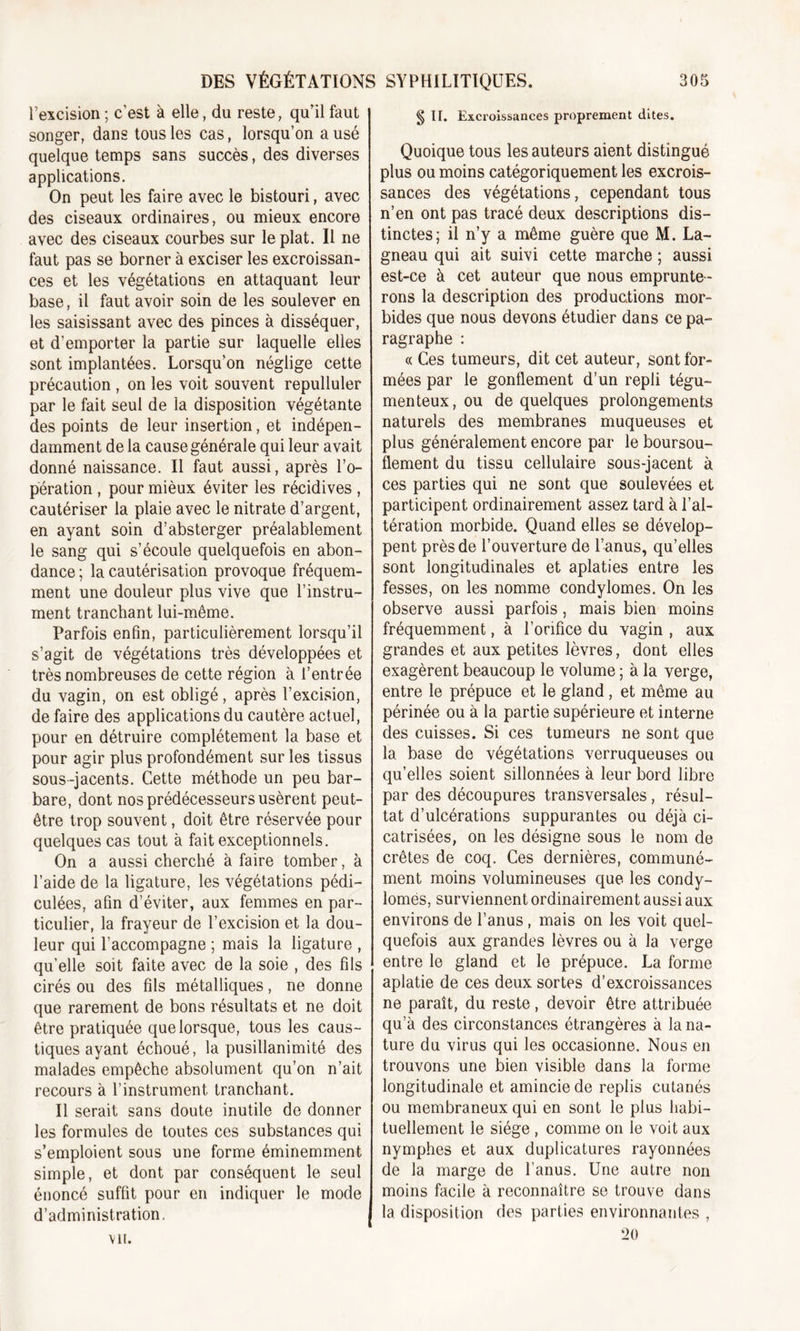 l’excision ; c’est à elle, du reste, qu’il faut songer, dans tous les cas, lorsqu’on a usé quelque temps sans succès, des diverses applications. On peut les faire avec le bistouri, avec des ciseaux ordinaires, ou mieux encore avec des ciseaux courbes sur le plat. Il ne faut pas se borner à exciser les excroissan- ces et les végétations en attaquant leur base, il faut avoir soin de les soulever en les saisissant avec des pinces à disséquer, et d’emporter la partie sur laquelle elles sont implantées. Lorsqu’on néglige cette précaution , on les voit souvent repulluler par le fait seul de la disposition végétante des points de leur insertion, et indépen- damment de la cause générale qui leur avait donné naissance. Il faut aussi, après l’o- pération , pour mièux éviter les récidives , cautériser la plaie avec le nitrate d’argent, en ayant soin d’absterger préalablement le sang qui s’écoule quelquefois en abon- dance ; la cautérisation provoque fréquem- ment une douleur plus vive que l’instru- ment tranchant lui-même. Parfois enfin, particulièrement lorsqu’il s’agit de végétations très développées et très nombreuses de cette région à l’entrée du vagin, on est obligé, après l’excision, de faire des applications du cautère actuel, pour en détruire complètement la base et pour agir plus profondément sur les tissus sous-jacents. Cette méthode un peu bar- bare, dont nos prédécesseurs usèrent peut- être trop souvent, doit être réservée pour quelques cas tout à fait exceptionnels. On a aussi cherché à faire tomber, à l’aide de la ligature, les végétations pédi- culées, afin d’éviter, aux femmes en par- ticulier, la frayeur de l’excision et la dou- leur qui l’accompagne ; mais la ligature , qu’elle soit faite avec de la soie , des fils cirés ou des fils métalliques, ne donne que rarement de bons résultats et ne doit être pratiquée que lorsque, tous les caus- tiques ayant échoué, la pusillanimité des malades empêche absolument qu’on n’ait recours à l’instrument, tranchant. Il serait sans doute inutile de donner les formules de toutes ces substances qui s’emploient sous une forme éminemment simple, et dont par conséquent le seul énoncé suffit pour en indiquer le mode d’administration. §n. Excroissances proprement dites. Quoique tous les auteurs aient distingué plus ou moins catégoriquement les excrois- sances des végétations, cependant tous n’en ont pas tracé deux descriptions dis- tinctes; il n’y a même guère que M. La- gneau qui ait suivi cette marche ; aussi est-ce à cet auteur que nous emprunte- rons la description des productions mor- bides que nous devons étudier dans ce pa- ragraphe : « Ces tumeurs, dit cet auteur, sont for- mées par le gonflement d’un repli tégu- menteux, ou de quelques prolongements naturels des membranes muqueuses et plus généralement encore par le boursou- flement du tissu cellulaire sous-jacent à ces parties qui ne sont que soulevées et participent ordinairement assez tard à l’al- tération morbide. Quand elles se dévelop- pent près de l’ouverture de l’anus, qu’elles sont longitudinales et aplaties entre les fesses, on les nomme condylomes. On les observe aussi parfois, mais bien moins fréquemment, à l’orifice du vagin , aux grandes et aux petites lèvres, dont elles exagèrent beaucoup le volume ; à la verge, entre le prépuce et le gland, et même au périnée ou à la partie supérieure et interne des cuisses. Si ces tumeurs ne sont que la base de végétations verruqueuses ou qu’elles soient sillonnées à leur bord libre par des découpures transversales, résul- tat d’ulcérations suppurantes ou déjà ci- catrisées, on les désigne sous le nom de crêtes de coq. Ces dernières, communé- ment moins volumineuses que les condy- lomes, surviennent ordinairement aussi aux environs de l’anus , mais on les voit quel- quefois aux grandes lèvres ou à la verge entre le gland et le prépuce. La forme aplatie de ces deux sortes d'excroissances ne paraît, du reste, devoir être attribuée qu’à des circonstances étrangères à la na- ture du virus qui les occasionne. Nous en trouvons une bien visible dans la forme longitudinale et amincie de replis cutanés ou membraneux qui en sont le plus habi- tuellement le siège , comme on le voit aux nymphes et aux duplicatures rayonnées de la marge de l’anus. Une autre non moins facile à reconnaître se trouve dans la disposition des parties environnantes , !&gt;() vu.