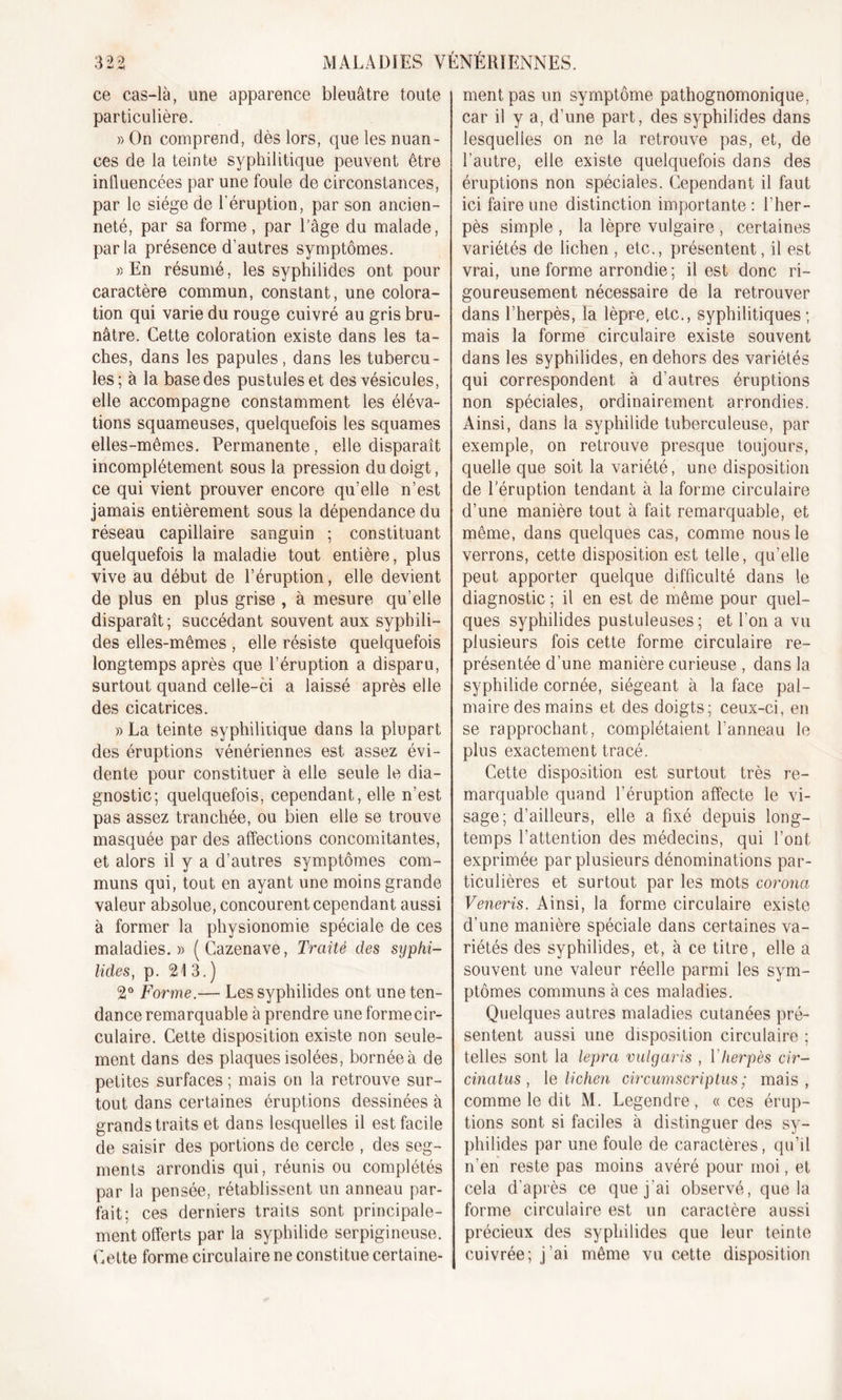 *J «4 ^ ce cas-là, une apparence bleuâtre toute particulière. » On comprend, dès lors, que les nuan- ces de la teinte syphilitique peuvent être influencées par une foule de circonstances, par le siège de l’éruption, par son ancien- neté, par sa forme, par l’âge du malade, parla présence d’autres symptômes. » En résumé, les syphilides ont pour caractère commun, constant, une colora- tion qui varie du rouge cuivré au gris bru- nâtre. Cette coloration existe dans les ta- ches, dans les papules, dans les tubercu- les; à la base des pustules et des vésicules, elle accompagne constamment les éléva- tions squameuses, quelquefois les squames elles-mêmes. Permanente, elle disparaît incomplètement sous la pression du doigt, ce qui vient prouver encore qu’elle n’est jamais entièrement sous la dépendance du réseau capillaire sanguin ; constituant quelquefois la maladie tout entière, plus vive au début de l’éruption, elle devient de plus en plus grise , à mesure qu’elle disparaît ; succédant souvent aux syphili- des elles-mêmes , elle résiste quelquefois longtemps après que l’éruption a disparu, surtout quand celle-ci a laissé après elle des cicatrices. )&gt; La teinte syphilitique dans la plupart des éruptions vénériennes est assez évi- dente pour constituer à elle seule le dia- gnostic; quelquefois, cependant, elle n’est pas assez tranchée, ou bien elle se trouve masquée par des affections concomitantes, et alors il y a d’autres symptômes com- muns qui, tout en ayant une moins grande valeur absolue, concourent cependant aussi à former la physionomie spéciale de ces maladies.» (Cazenave, Traité des syphi- lides, p. 213.) 2° Forme.— Les syphilides ont une ten- dance remarquable à prendre une formecir- culaire. Cette disposition existe non seule- ment dans des plaques isolées, bornée à de petites surfaces ; mais on la retrouve sur- tout dans certaines éruptions dessinées à grands traits et dans lesquelles il est facile de saisir des portions de cercle , des seg- ments arrondis qui, réunis ou complétés par la pensée, rétablissent un anneau par- fait; ces derniers traits sont principale- ment offerts par la syphilide serpigineuse. Cette forme circulaire ne constitue certaine- ment pas un symptôme pathognomonique, car il y a, d’une part, des syphilides dans lesquelles on ne la retrouve pas, et, de l’autre, elle existe quelquefois dans des éruptions non spéciales. Cependant il faut ici faire une distinction importante : l’her- pès simple , la lèpre vulgaire , certaines variétés de lichen , etc., présentent, il est vrai, une forme arrondie; il est donc ri- goureusement nécessaire de la retrouver dans l’herpès, la lèpre, etc., syphilitiques ; mais la forme circulaire existe souvent dans les syphilides, en dehors des variétés qui correspondent à d’autres éruptions non spéciales, ordinairement arrondies. Ainsi, dans la syphilide tuberculeuse, par exemple, on retrouve presque toujours, quelle que soit la variété, une disposition de l'éruption tendant à la forme circulaire d’une manière tout à fait remarquable, et même, dans quelques cas, comme nous le verrons, cette disposition est telle, qu’elle peut apporter quelque difficulté dans le diagnostic ; il en est de même pour quel- ques syphilides pustuleuses ; et l’on a vu plusieurs fois cette forme circulaire re- présentée d’une manière curieuse , dans la syphilide cornée, siégeant à la face pal- maire des mains et des doigts; ceux-ci, en se rapprochant, complétaient l’anneau le plus exactement tracé. Cette disposition est surtout très re- marquable quand l’éruption affecte le vi- sage; d’ailleurs, elle a fixé depuis long- temps l’attention des médecins, qui l’ont exprimée par plusieurs dénominations par- ticulières et surtout par les mots coronct Veneris. Ainsi, la forme circulaire existe d’une manière spéciale dans certaines va- riétés des syphilides, et, à ce titre, elle a souvent une valeur réelle parmi les sym- ptômes communs à ces maladies. Quelques autres maladies cutanées pré- sentent aussi une disposition circulaire ; telles sont la lepra vulgaris , Y herpès cir- cinatus , le lichen circumscriptus ; mais, comme le dit M. Legendre, «ces érup- tions sont si faciles à distinguer des sy- philides par une foule de caractères, qu’il n’en reste pas moins avéré pour moi, et cela d’après ce que j’ai observé, que la forme circulaire est un caractère aussi précieux des syphilides que leur teinte cuivrée; j’ai même vu cette disposition