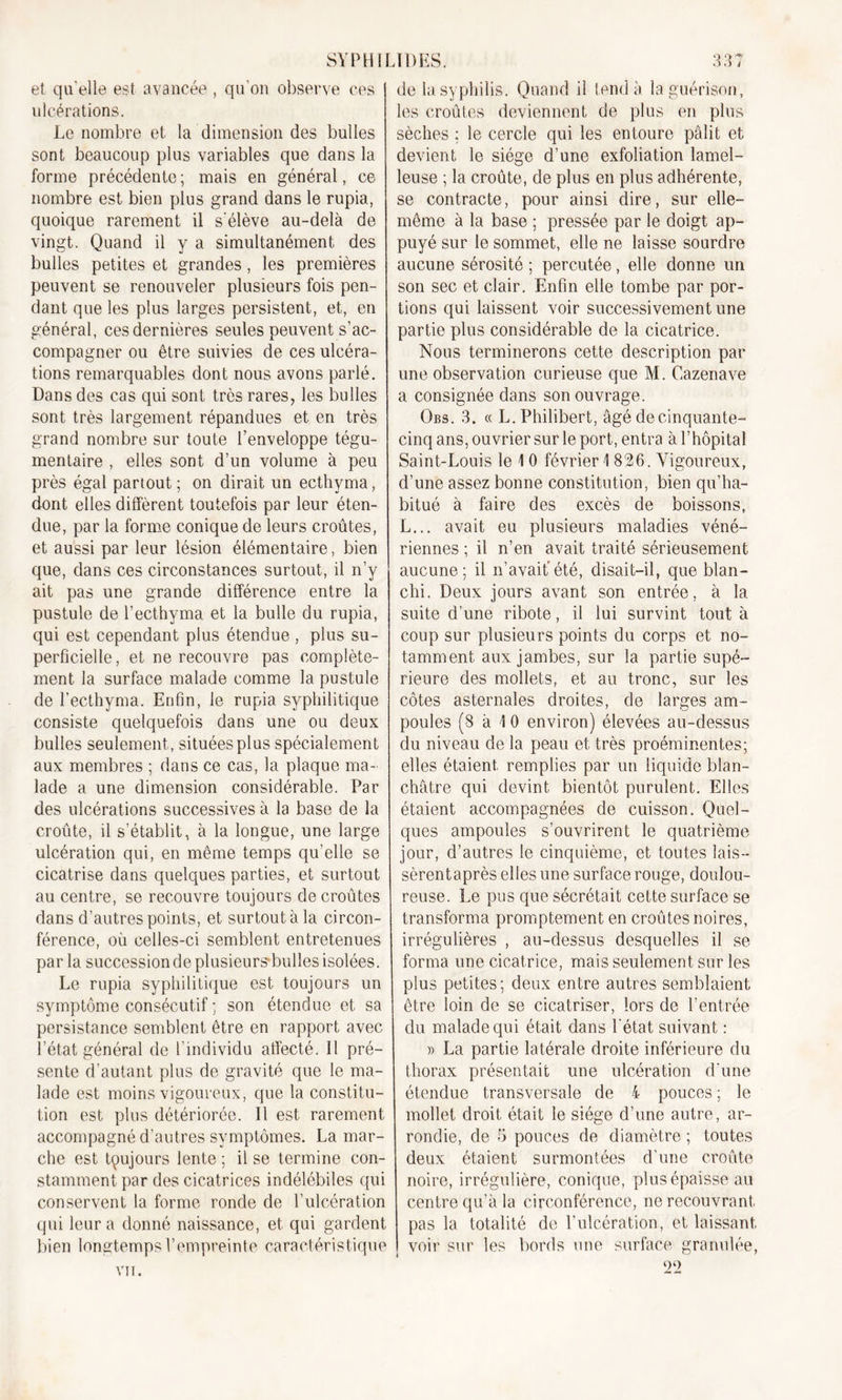 3? 3 J SYPHILÏDES. de la syphilis. Quand il tend à la guérison. et qu'elle est avancée , qu'on observe ces ulcérations. Le nombre et la dimension des bulles sont beaucoup plus variables que dans la forme précédente ; mais en général, ce nombre est bien plus grand dans le rupia, quoique rarement il s'élève au-delà de vingt. Quand il y a simultanément des bulles petites et grandes, les premières peuvent se renouveler plusieurs fois pen- dant que les plus larges persistent, et, en général, ces dernières seules peuvent s’ac- compagner ou être suivies de ces ulcéra- tions remarquables dont nous avons parlé. Dans des cas qui sont très rares, les bulles sont très largement répandues et en très grand nombre sur toute l’enveloppe tégu- mentaire , elles sont d’un volume à peu près égal partout ; on dirait un ecthyma, dont elles diffèrent toutefois par leur éten- due, par la forme conique de leurs croûtes, et aussi par leur lésion élémentaire, bien que, dans ces circonstances surtout, il n’y ait pas une grande différence entre la pustule de l’ecthyma et la bulle du rupia, qui est cependant plus étendue , plus su- perficielle, et ne recouvre pas complète- ment la surface malade comme la pustule de l’ecthyma. Enfin, le rupia syphilitique consiste quelquefois dans une ou deux bulles seulement, situées plus spécialement aux membres ; dans ce cas, la plaque ma- lade a une dimension considérable. Par des ulcérations successives à la base de la croûte, il s’établit, à la longue, une large ulcération qui, en même temps qu’elle se cicatrise dans quelques parties, et surtout au centre, se recouvre toujours de croûtes dans d’autres points, et surtout à la circon- férence, où celles-ci semblent entretenues parla succession de.plusieurs-bulles isolées. Le rupia syphilitique est toujours un symptôme consécutif ; son étendue et sa persistance semblent être en rapport avec l’état général de l’individu affecté. Il pré- sente d’autant plus de gravité que le ma- lade est moins vigoureux, que la constitu- tion est plus détériorée. Il est rarement accompagné d’autres symptômes. La mar- che est toujours lente ; il se termine con- stamment par des cicatrices indélébiles qui conservent la forme ronde de l’ulcération qui leur a donné naissance, et qui gardent bien longtemps l’empreinte caractéristique VIT. les croûtes deviennent de plus en plus sèches ; le cercle qui les entoure pâlit et devient le siège d’une exfoliation lamel- leuse ; la croûte, de plus en plus adhérente, se contracte, pour ainsi dire, sur elle- même à la base ; pressée par le doigt ap- puyé sur le sommet, elle ne laisse sourdre aucune sérosité ; percutée, elle donne un son sec et clair. Enfin elle tombe par por- tions qui laissent voir successivement une partie plus considérable de la cicatrice. Nous terminerons cette description par une observation curieuse que M. Cazenave a consignée dans son ouvrage. Gbs. 3. « L. Philibert, âgé de cinquante- cinq ans, ouvrier sur le port, entra à l’hôpital Saint-Louis le 1 0 février 1826. Vigoureux, d’une assez bonne constitution, bien qu’ha- bitué à faire des excès de boissons, L... avait eu plusieurs maladies véné- riennes ; il n’en avait traité sérieusement aucune; il n’avait'été, disait-il, que blan- chi. Deux jours avant son entrée, à la suite d’une ribote, il lui survint tout à coup sur plusieurs points du corps et no- tamment aux jambes, sur la partie supé- rieure des mollets, et au tronc, sur les côtes asternales droites, de larges am- poules (8 à 1 0 environ) élevées au-dessus du niveau de la peau et très proéminentes; elles étaient remplies par un liquide blan- châtre qui devint bientôt purulent. Elles étaient accompagnées de cuisson. Quel- ques ampoules s’ouvrirent le quatrième jour, d’autres le cinquième, et toutes lais— sèrentaprès elles une surface rouge, doulou- reuse. Le pus que sécrétait cette surface se transforma promptement en croûtes noires, irrégulières , au-dessus desquelles il se forma une cicatrice, mais seulement sur les plus petites ; deux entre autres semblaient être loin de se cicatriser, lors de l’entrée du malade qui était dans l'état suivant : » La partie latérale droite inférieure du thorax présentait une ulcération d'une étendue transversale de 4 pouces ; le mollet droit était le siège d’une autre, ar- rondie, de 5 pouces de diamètre ; toutes deux étaient surmontées d’une croûte noire, irrégulière, conique, plus épaisse au centre qu’à la circonférence, ne recouvrant pas la totalité de l’ulcération, et laissant, voir sur les bords une surface granulée, 22