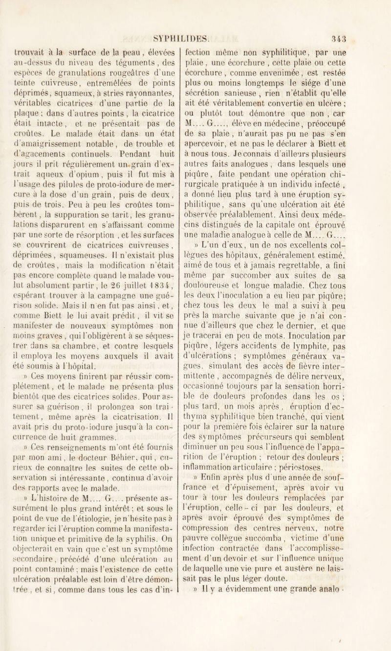 trouvait à la surface de la peau, élevées au-dessus du niveau des téguments, des espèces de granulations rougeâtres d’une teinte cuivreuse, entremêlées de points déprimés, squameux, à stries rayonnantes, véritables cicatrices d’une partie de la plaque ; dans d’autres points , la cicatrice était intacte, et ne présentait pas de croûtes. Le malade était dans un état d’amaigrissement notable, de trouble et d’agacements continuels. Pendant huit jours il prit régulièrement un-grain d'ex- trait aqueux d’opium , puis il fut mis à l’usage des pilules de proto-iodure de mer- cure à la dose d’un grain, puis de deux, puis de trois. Peu à peu les croûtes tom- bèrent , la suppuration se tarit, les granu- lations disparurent en s’affaissant comme par une sorte de résorption , et les surfaces se couvrirent de cicatrices cuivreuses, déprimées, squameuses. Il n’existait plus de croûtes, mais la modification n’était pas encore complète quand le malade vou- lut absolument partir, le 26 juillet 1 834, espérant trouver à la campagne une gué- rison solide. Mais il n en fut pas ainsi, et, comme Biett le lui avait prédit, il vit se manifester de nouveaux symptômes non moins graves , qui l’obligèrent à se séques- trer dans sa chambre, et contre lesquels il employa les moyens auxquels il avait été soumis à l’hôpital. » Ces moyens finirent par réussir com- plètement, et le malade 11e présenta plus bientôt que des cicatrices solides. Pour as- surer sa guérison , il prolongea son trai - tement, même après la cicatrisation. 11 avait pris du proto-iodure jusqu'à la con- currence de huit grammes. » Ces renseignements m’ont été fournis par mon ami, le docteur Béhier, qui, cu- rieux de connaître les suites de cette ob- servation si intéressante, continua d’avoir des rapports avec le malade. » L'histoire de M.... G.. . présente as- surément le plus grand intérêt; et sous le point de vue de l’étiologie, je n’hesite pas à regarder ici l’éruption comme la manifesta- tion unique et primitive de la syphilis. On objecterait en vain que c’est un symptôme secondaire, précédé d’une ulcération au point contaminé ; mais l’existence de cette ulcération préalable est loin d’être démon- trée , et si, comme dans tous les cas d’in- fection même non syphilitique, par une plaie , une écorchure , cette plaie ou cette écorchure, comme envenimée, est restée plus ou moins longtemps le siège d’une sécrétion sanieuse , rien n’établit qu’elle ait été véritablement convertie en ulcère ; ou plutôt tout démontre que non , car M....G...., élève en médecine, préoccupé de sa plaie , n’aurait pas pu ne pas s’en apercevoir, et ne pas le déclarer à Biett et à nous tous. Jeconnais d’ailleurs plusieurs autres faits analogues , dans lesquels une piqûre, faite pendant une opération chi- rurgicale pratiquée à un individu infecté , a donné lieu plus tard à une éruption sy- philitique, sans qu’une ulcération ait été observée préalablement. Ainsi deux méde- cins distingués de la capitale ont éprouvé une maladie analogue à celle de M.... G.... » L’un d’eux, un de nos excellents col- lègues des hôpitaux, généralement estimé, aimé de tous et à jamais regrettable, a fini même par succomber aux suites de sa douloureuse et longue maladie. Chez tous les deux l’inoculation a eu lieu par piqûre; chez tous les deux le mal a suivi à peu près la marche suivante que je n’ai con- nue d’ailleurs que chez le dernier, et que je tracerai en peu de mots. Inoculation par piqûre, légers accidents de lymphite, pas d’ulcérations ; symptômes généraux va- gues, simulant des accès de fièvre inter- mittente , accompagnés de délire nerveux, occasionné toujours par la sensation horri- ble de douleurs profondes dans les os ; plus tard, un mois après , éruption d’ec- thyrna syphilitique bien tranché, qui vient pour la première fois éclairer sur la nature des symptômes précurseurs qui semblent diminuer un peu sous l’influence de l’appa- rition de l’éruption ; retour des douleurs ; inflammation articulaire ; périostoses. » Enfin après plus d'une année de souf- france et d’épuisement, après avoir vu tour à tour les douleurs remplacées par l’éruption, celle-ci par les douleurs, et après avoir éprouvé des symptômes de compression des centres nerveux, notre pauvre collègue succomba , victime d’une infection contractée dans l’accomplisse- ment d’un devoir et sur l’influence unique de laquelle une vie pure et austère ne lais- sait pas le plus léger doute. » Il y a évidemment une grande analo